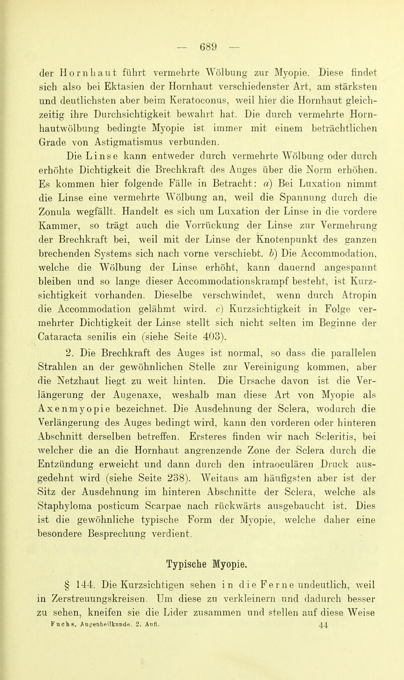 der Hornhaut fiihrt vermehrte Wolbung zur Myopie. Diese findet sich also bei Ektasien der Hornhaut verschiedenster Art, am stilrksten und deutlichsten aber beim Keratoconus. weil hier die Hornhaut gleich- zeitig ihre Durchsichtigkeit bewahrt hat. Die durch vermehrte Horn- hautwolbung bedingte Myopie ist immer mit einem betrachtlichen Grade von Astigmatismus verbunden. Die L i n s e kann entweder durch vermehrte Wolbung oder durch erhohte Dichtigkeit die Brechkraft des Auges iiber die Norm erhohen. Es kommen hier folgende Falle in Betracht: a) Bei Luxation nimmt die Linse eine vermehrte AVolbung an, M^eil die Spannung durch die Zonula wegfallt. Handelt es sich um Luxation der Linse in die vordere Kammer, so tragt auch die Vorriickung der Linse zur Vermehrung der Brechkraft bei, weil mit der Linse der Knotenpunkt des ganzen brechenden Systems sich nach vorne verschiebt. b) Die Accommodation, welche die Wolbung der Linse erhoht, kann dauernd angespannt bleiben und so lange dieser Accommodationskrampf besteht, ist Kurz- eichtigkeit vorhanden. Dieselbe verschwindet, wenn durch Atropin die Accommodation gelahmt wird. c) Kurzsichtigkeit in Folge ver- mehrter Dichtigkeit der Linse stellt sich nicht selten im Beginne der Cataracta senilis ein (siehe Seite 403). 2. Die Brechkraft des Auges ist normal, so dass die parallelen Strahlen an der gewohnlichen Stelle zur Vereinigung kommen, aber die Netzhaut liegt zu weit hinten. Die Ursache davon ist die Ver- langerung der Augenaxe, weshalb man diese Art von Myopie als Axenmyopie bezeichnet. Die Ausdehnung der Sclera, wodarch die Verlangerung des Auges bedingt wird, kann den vorderen oder hinteren Abschnitt derselben betreffen. Ersteres finden wir nach Scleritis, bei welcher die an die Hornhaut angrenzende Zone der Sclera durch die Entziindung erweicht und dann durch den intraocularen Druck aus- gedehnt wird (siehe Seite 238). Weitaus am haufigsten aber ist der Sitz der Ausdehnung im hinteren Abschnitte der Sclera, welche als Staphyloma posticum Scarpae nach ruckwarts ausgebaucht ist. Dies ist die gewohnliche typische Form der Myopie, welche daher eine besondere Besprecliung verdient. Typische Myopie. § 144. Die Kurzsichtigen sehen in die Feme undeutlich, weil in Zerstreuungskreisen. Um diese zu verkleinern und dadurch besser zu sehen, kneifen sie die Lider zusammen und stellen auf diese Weise Fuchs, Aufenheilknnde. 2. Anti. 44