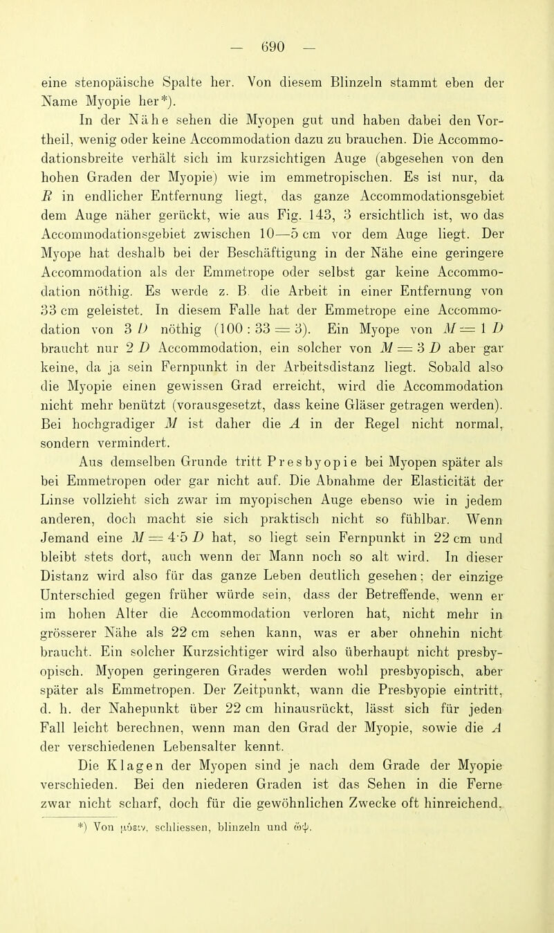 eine stenopaische Spalte her. Von diesem Blinzeln stammt eben der Name Myopie her*). In der Nil he sehen die Myopen gut und haben dabei den Vor- theil, wenig oder keine Accommodation dazu zu brauchen. Die Accommo- dationsbreite verhalt sich im knrzsichtigen Auge (abgesehen von den hohen Graden der Myopie) wie im emmetropischen. Es ist nur, da B in endlicher Entfernung liegt, das ganze Accommodationsgebiet dem Auge niiher geriickt, wie aus Fig. 143, 3 ersichtlich ist, wo das Accommodationsgebiet zwischen 10—5 cm vor dem Auge liegt. Der Myope hat deshalb bei der Beschaftigung in der Nahe eine geringere Accommodation als der Emmetrope oder selbst gar keine Accommo- dation nothig. Es werde z. B. die Arbeit in einer Entfernung von 33 cm geleistet. In diesem Falle hat der Emmetrope eine Accommo- dation von 3/j nothig (100:33 = 3). Ein Myope von il/= 1 braucht nur 2 D Accommodation, ein solcher von M = 'd D aber gar keine, da ja sein Fernpunkt in der Arbeitsdistanz liegt. Sobald also die Myopie einen gewissen Grad erreicht, wird die Accommodation nicht mehr beniitzt (vorausgesetzt, dass keine Glaser getragen werden). Bei hochgradiger M ist daher die A in der Kegel nicht normal, sondern vermindert. Aus demselben Grunde tritt Presbyopie bei Myopen spater als bei Emmetropen oder gar nicht auf. Die Abnahme der Elasticitat der Linse vollzieht sich zwar im myopischen Auge ebenso wie in jedem anderen, doch macht sie sich praktisch nicht so ftlhlbar. Wenn Jemand eine M = 4-5 D hat, so liegt sein Fernpunkt in 22 cm und bleibt stets dort, auch wenn der Mann noch so alt wird. In dieser Distanz wird also fiir das ganze Leben deutlich gesehen; der einzige Unterschied gegen frliher wilrde sein, dass der Betreffende, wenn er im hohen Alter die Accommodation verloren hat, nicht mehr in grosserer Nilhe als 22 cm sehen kann, was er aber ohnehin nicht braucht. Ein solcher Kurzsichtiger wird also iiberhaupt nicht presby- opisch. Myopen geringeren Grades werden wohl presbyopisch, aber spater als Emmetropen. Der Zeitpunkt, wann die Presbyopie eintritt, d. h. der Nahepunkt iiber 22 cm hinausriickt, liisst sich fiir jeden Fall leicht berechnen, wenn man den Grad der Myopie, sowie die A der verschiedenen Lebensalter kennt. Die K lag en der Myopen sind je nach dem Grade der Myopie verschieden. Bei den niederen Graden ist das Sehen in die Ferne zwar nicht scharf, doch fiir die gewohnlichen Zwecke oft hinreichend. *) Von |nj£'.v. scliliessen, blijizeln und (ir]).