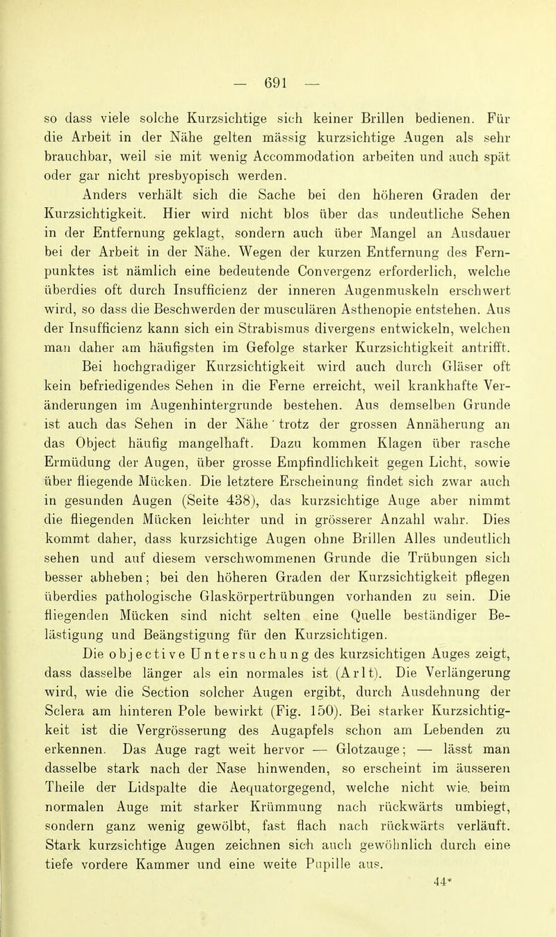 so class viele solche Kurzsichtige sich keiner Brillen bedienen. Fiir die Arbeit in der Niihe gelten massig kurzsichtige Augen als sehr brauchbar, weil sie mit wenig Accommodation arbeiten und auch spilt oder gar nicht presbyopisch werden. Anders verhiilt sich die Sache bei den hoheren Graden der Kurzsichtigkeit. Hier wird nicht bios iiber das undeutliche Sehen in der Entfernung geklagt, sondern auch iiber Mangel an Ausdauer bei der Arbeit in der Nahe. Wegen der kurzen Entfernung des Fern- punktes ist namlich eine bedeutende Convergenz erforderlich, welche liberdies oft durch Insufficienz der inneren Augenmuskeln erschwert wird, so dass die Beschwerden der muscularen Asthenopie entstehen. Aus der Insufficienz kann sich ein Strabismus divergens entwickeln, welchen man daher am haufigsten im Gefolge starker Kurzsichtigkeit antrifft. Bei hochgradiger Kurzsichtigkeit wird auch durch Gliiser oft kein befriedigendes Sehen in die Feme erreicht, weil krankhafte Ver- anderungen im Augenhintergrunde bestehen. Aus demselben Grunde ist auch das Sehen in der Niihe' trotz der grossen Anniiherung an das Object haufig mangelhaft. Dazu kommen Klagen iiber rasche Ermiidung der Augen, iiber grosse Empfindlichkeit gegen Licht, sowie iiber fliegende Miicken. Die letztere Erscheinung findet sich zwar auch in gesunden Augen (Seite 438), das kurzsichtige Auge aber nimmt die fliegenden Miicken leichter und in grosserer Anzahl wahr. Dies kommt daher, dass kurzsichtige Augen ohne Brillen Alles undeutlich sehen und auf diesem verschwommenen Grunde die Triibungen sich besser abheben; bei den hoheren Graden der Kurzsichtigkeit pflegen iiberdies pathologische Glaskorpertriibungen vorhanden zu sein. Die fliegenden Miicken sind nicht selten eine Quelle bestiindiger Be- lilstigung und Beangstigung fiir den Kurzsichtigen. Die objective Untersuchung des kurzsichtigen Auges zeigt, dass dasselbe liinger als ein normales ist (Arlt). Die Verliingerung wird, wie die Section solcher Augen ergibt, durch Ausdehnung der Sclera am hinteren Pole bewirkt (Fig. 150). Bei starker Kurzsichtig- keit ist die Vergrosserung des Augapfels schon am Lebenden zu erkennen. Das Auge ragt weit hervor — Glotzauge; — lasst man dasselbe stark nach der Nase hinwenden, so erscheint im iiusseren Theile deT Lidspalte die Aequatorgegend, welche nicht wie. beim normalen Auge mit starker Kriimmung nach riickwiirts umbiegt, sondern ganz wenig gewolbt, fast flach nach riickwiirts verlauft. Stark kurzsichtige Augen zeichnen sich auch gewohnlich durch eine tiefe vordere Kammer und eine weite Pupille aus. 44*