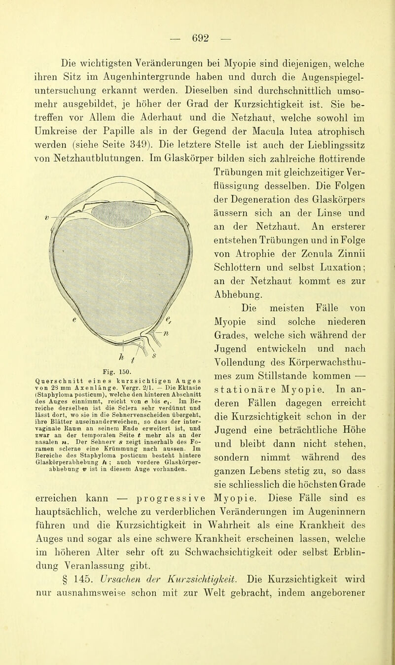 Die wichtigsten Veranderungen bei Myopie sind diejenigen, welche ihren Sitz im Augenhintergrunde haben und durch die Augenspiegel- untersuchung erkannt werden. Dieselben sind durchschnittlich umso- mehr ausgebildet, je lioher der Grad der Kurzsichtigkeit ist. Sie be- treffen vor Allem die Aderhaut und die Netzhaut, welche sowohl im Umkreise der Papille als in der Gegend der Macula lutea atrophisch werden (siehe Seite 349). Die letztere Stelle ist auch der Lieblingssitz von Netzhautblutungen. Im Glaskorper bilden sich zahlreiche flottirende Triibungen mit gleichzeitiger Ver- fliissigung desselben. Die Folgen der Degeneration des Glaskorpers aussern sich an der Linse und an der Netzhaut. An ersterer entstehen Triibungen und inFolge von Atrophie der Zonula Zinnii Schlottern und selbst Luxation; an der Netzhaut kommt es zur Abhebung. Die meisten Falle von Myopie sind solche niederen Grades, welche sich wahrend der Jugend entwickeln und nach Vollendung des Korperwachsthu- mes zum Stillstande komraen — stationare Myopie. In an- deren Fallen dagegen erreicht die Kurzsichtigkeit schon in der Jugend eine betrachtliche Hohe und bleibt dann nicht stehen, sondern nimmt wahrend des ganzen Lebens stetig zu, so dass sie schliesslich die hochsten Grade erreichen kann — progressive Myopie. Diese Falle sind es hauptsachlich, welche zu verderblichen Veranderungen im Augeninnern fiihren und die Kurzsichtigkeit in Wahrheit als eine Krankheit des Auges und sogar als eine schwere Krankheit erscheinen lassen, welche im hoheren Alter sehr oft zu Schwachsichtigkeit oder selbst Erblin- dung Veranlassung gibt. § 145. Ursachen der Kurzsichtigkeit. Die Kurzsichtigkeit wird nur ausnahmsweise schon mit zur Welt gebracht, indem angeborener Fig. 150. Querschnitt e i n e s kurzsichtigen Anges von 23 mm Axenlange. Vergr. 2/1. — Die Ektasie (Staphyloma posticnm), welche den liinteren Ahschnitt des Anges einnimmt, reicht von « bis «[. Im Be- reiche derselhen ist die Sclera sehr verdunnt und lasst dort, wo sie in die Sehnervenscheiden ubergeht, ihre Blatter anseinandcrweichen, so dass der inter- vaginale Kanm an eeinem Ende erweitert ist, nnd zwar an der tempoialen Seite * mehr als an der nasalen h. Der Sehiierv s zeigt innerhalb des Fo- ramen sclerae eine Krunimnng nach aussen. Im Bereiche des Staphyloma posticnm besteht hintere Glaskorperabhebiing h; auch vordere Glaskorper- abhebnng v ist in diesem Auge vorhanden.