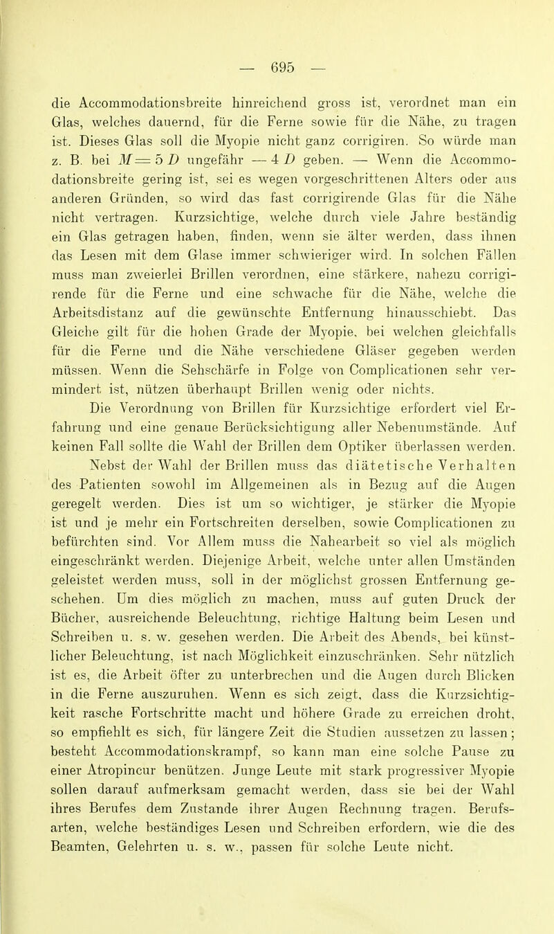 die Accommodationsbreite hinreichend gross ist, veroidnet man ein Glas, welches dauernd, fiir die Ferne sowie fiir die Nilhe, zu tragen ist. Dieses Glas soli die Myopie nicht ganz corrigiven. So wiirde man z. B. bei 31= b D ungefahr — 4 Z) geben. — Wenn die Accommo- dationsbreite gering ist, sei es wegen vorgeschrittenen Alters oder aus anderen Griinden, so wird das fast corrigirende Glas fiir die Nahe nicht vertragen. Kurzsichtige, welche durch viele Jahre bestandig ein Glas getragen haben, finden, wenn sie alter werden, dass ihnen das Lesen mit dem Glase immer schwieriger wird. In solchen Fallen muss man zweierlei Brillen verordnen, eine starkere, nahezu corrigi- rende fiir die Ferne und eine schwache fiir die Nahe, welche die Arbeitsdistanz auf die gewiinschte Entfernung hinausschiebt. Das Gleiche gilt fiir die hohen Grade der Myopie, bei welchen gleichfalls fiir die Ferne und die Nahe verschiedene Gliiser gegeben Averden miissen. Wenn die Sehschiirfe in Folge von Complicationen sehr ver- mindert ist, niitzen iiberhaupt Brillen wenig oder nichts. Die Verordnung von Brillen fiir Kurzsichtige erfordert viel Er- fahrung und eine genaue Beriicksichtigung aller Nebenumstiinde. Auf keinen Fall sollte die Wahl der Brillen dem Optiker iiberlassen werden. Nebst der Wahl der Brillen muss das diatetische Verhalten des Patienten sovvohl im Allgemeinen als in Bezug auf die Augen geregelt werden. Dies i.st um so wichtiger, je starker die Myopie ist und je mehr ein Fortschreiten derselben, sowie Complicationen zu befiirchten sind. Vor Allem muss die Nahearbeit so viel als moglich eingesclirankt werden. Diejenige Arbeit, welche unter alien Umstanden geleistet werden muss, soil in der moglichst grossen Entfernung ge- schehen. Um dies moglich zu raachen, muss auf guten Druck der Biicher, ausreichende Beleuchtung, richtige Haltung beim Lesen und Schreiben u. s. w. gesehen werden. Die Arbeit des Abends, bei kimst- licher Beleuchtung, ist nach Moglichkeit einzuschriinken. Sehr niitzlich ist es, die Arbeit offer zu unterbrechen und die Augen durch Blicken in die Ferne auszuruhen. Wenn es sich zeigt, dass die Kurzsichtig- keit rasche Fortschritte macht und hohere Grade zu erreichen droht, so empfiehlt es sich, fiir langere Zeit die Studien aussetzen zu lassen; besteht Accommodationskrampf, so kann man eine solche Pause zu einer Atropincur beniitzen. Junge Leute mit stark progiessiver Myopie sollen darauf aufraerksam gemaeht werden, dass sie bei der Wahl ihres Berufes dem Zustande ihrer Augen Rechnung tragen. Berafs- arten, welche bestandiges Lesen und Schreiben erfordern, wie die des Beamten, Gelehrten u. s. w., passen fiir solche Leute nicht.