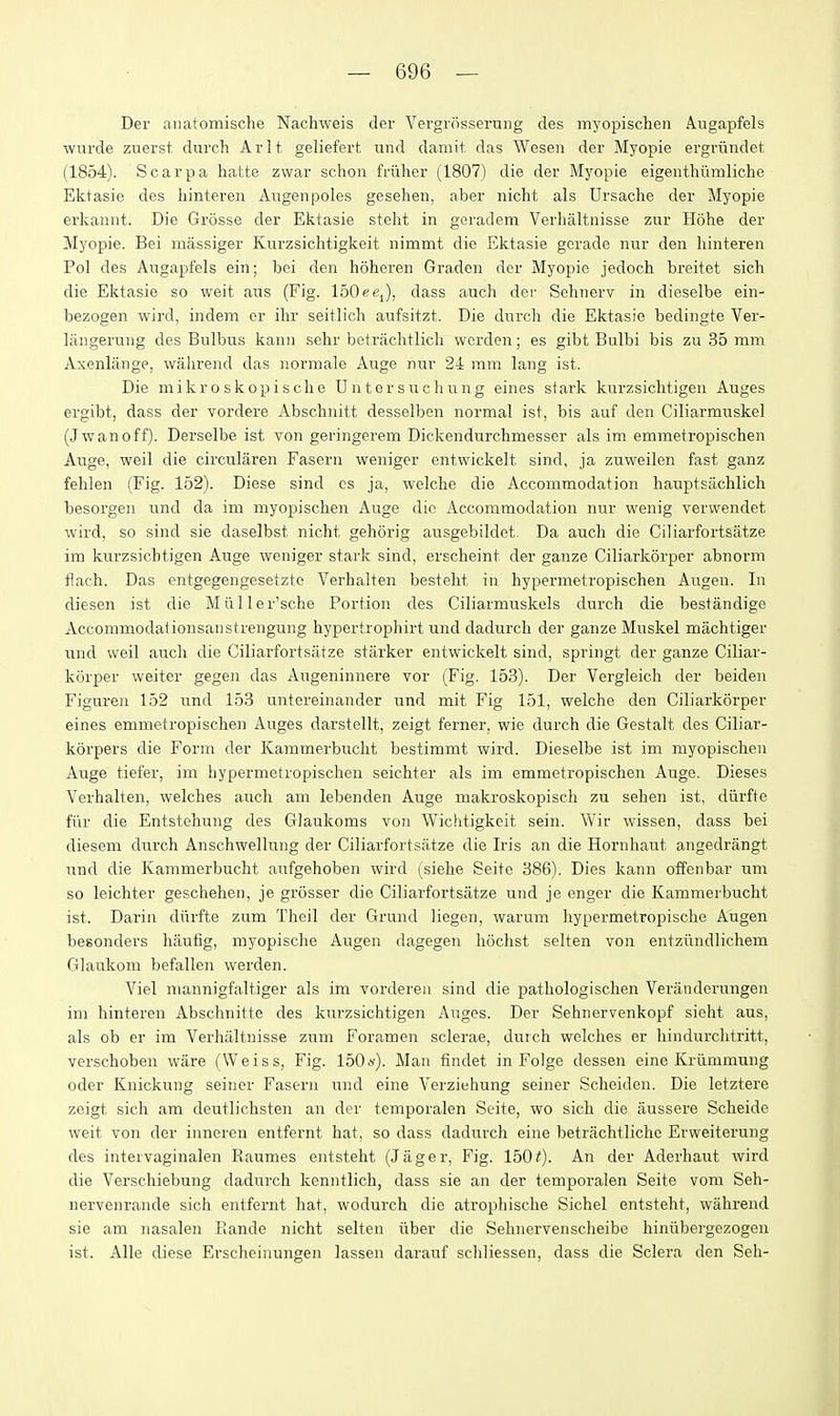 Der aiiatomische Nachweis der Vergrosseruiig des myopischen Augapfels wurde zuerst dtirch Arlt. geliefert und damit das Weseii der Myopie ergriindet, (1854). Scarpa hatte zwar schou friiher (1807) die der Myopie eigentliiimliche Ektasie des liinteren Angenpoles gesehen, aber nicht als Ursache der Myopie erkaniit. Die Grosse der Ektasie steht in geradem Verlialtnisse zur Hohe der Myojjie. Bei luassiger Kurzsichtigkeit nimmt die Ektasie gcrade luir den liinteren Pol des Augapfels ein; bei den hoheren Gradcn der Myopie jedoch breitet sich die Ektasie so wait axis (Fig. IbOee^), dass auch der Sehnerv in dieselbe ein- bezogen wird, indem cr ihr seitlich aufsitzt. Die durch die Ektasie bedingte Ver- langerung des Bulbus kanu sehr betrachtlicli wcrdon; es gibt Bulbi bis zu 35 mm Axenliinge, walirend das normale Auge nur 24 mm lang ist. Die mikroskopisclie Untersuchiing eines stark kurzsiclitigen Auges ergibt, dass der vordere Abschnitt desselbon normal ist, bis auf den Ciliarmnskel (J wan off). Derselbe ist von geringerem Dickendurchmesser als im emmetropischen Auge, weil die circularen Fasern weniger entwickelt sind, ja zuweilen fast ganz fehlen (Fig. 152). Diese sind cs ja, welche die Accommodation hauptsiichlich besorgen nnd da im myopischen Auge die Accommodation uur wenig verwendet wird, so sind sie daselbst nicht gehorig ausgebildet. Da auch die Ciliarfortsiitze im kurzsicbtigen Auge weniger stark sind, erscheint der ganze Ciliarkorper abnorm flach. Das entgegengesetzte Verhalten besteht in hypermetropischen Augen. In diesen ist die Miiller'sche Portion des Ciliarmuskels durch die bestandige Accommodationsanstrengung hypertrophirt und dadurch der ganze Muskel machtiger und weil auch die Ciliarfortsiitze starker entwickelt sind, springt der ganze Ciliar- korper weiter gegeji das Augeninnere vor (Fig. 153). Der Vergleich der beiden Figuren 152 und 153 untereinander und mit Fig 151, welche den Ciliarkorper eines emmetropischen Auges darstellt, zeigt ferner, wie durch die Gestalt des Ciliar- korpers die Form der Kammerbucht bestimmt wird. Dieselbe ist im myopischen Auge tiefer, im hypermetropischen seichter als im emmetropischen Auge. Dieses Verhalten, welches auch am lebenden Auge makroskopisch zu sehen ist, diirfte fiir die Entstehung des Glaukoms von Wichtigkeit sein. Wir wissen, dass bei diesem durch Anschwellung der Ciliarfortsa.tze die Iris an die Hornhaut angedrangt und die Kammerbucht anfgehoben wird (siehe Seito 386). Dies kann offenbar um so leichter geschehen, je grosser die Ciliarfortsiitze und je enger die Kammerbucht ist. Darin diirfte zum Theil der Grund liegen, warum hypermetropische Augen besonders haulig, myopische Augen dagegen hochst selten von entziindlichem Glaukom befallen werden. Viel mannigfaltiger als im vordereu sind die pathologischen Veriinderungen im hinteren Abschnitte des kurzsicbtigen Auges. Der Sehnervenkopf sicht aus, als ob er im Verhaltnisse zum Foramen sclerae, duich welches er hindurclitritt, verschoben ware (Weiss, Fig. 150*'). Man findet in Folge dessen eine Kriimmung oder Knickung seiner Fasorn und eine Verziehung seiner Scheiden. Die letztere zeigt sich am deutlichsten an der temporalen Seite, wo sich die aussere Scheide weit von der innercn entfernt hat, so dass dadurch eine betrachtliche Erweiterung des intervaginalen Raumes entsteht (Jager, Fig. 1500- An der Aderhaut wird die Verschiebung dadurch kenntlich, dass sie an der temporalen Seite vom Seh- nervenrande sich entfernt hat, wodurch die atrophische Sichel entsteht, wiihrend sie am nasalen Fiande nicht selten iiber die Sehnervenscheibe hiniibergezogen ist. Alle diese Erscheinungen lassen darauf schliessen, dass die Sclera den Seh-