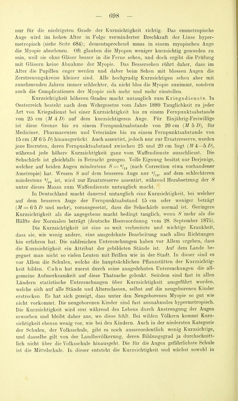 nur fiir die niedrigsten Grade der Km-zsichtigkeit richtig. Das emmetropische Auge wird im liolien Alter in Folge vermiiiderter Brechkraft der Linse hyper- metropisch (siehe Seite 684); dementsprechend muss in einem myopischen Auge die Myopie abnelimen. Oft glauben die Myopen weniger kurzsichtig geworden zu sein, weil sie oline Glaser besser in die Ferne sehen, und doch ergibt die Priifung mit Glasern keiiie Abnahme der Myopie. Das Bessersehen riihrt daher, dass im Alter die Pupillen enger werden und daher beim Sehen mit blossen Augen die Zerstreuuugskreise kleiner sind. Alle hochgradig Kurzsiclitigen sehen aber mit zunehmenden Jahren immer schlechter, da nicht bios die Myopie zunimmt, sondern auch die Complicationen der Myopie sich mehr und mehr einstellen. Kurzsichtigkeit hoheren Grades macht untauglich zum Kriegsdienste. In Oesterreich besteht nach dem Wehrgesetze vom Jahre 1889 Tauglichkeit zu jeder Art von Kriegsdienst bei einer Kurzsichtigkeit bis zu einem Fernpunktsabstande von 25 cm (M 4 D) auf dem kurzsichtigeren Auge. Fiir Einjahrig-Freiwillige ist diese Grenze bis zu einem Fernpunktsabstande von 20 cm (M 5 D), fllr Mediciner, Pharmaceuten und Veterinare bis zu einem Fernpunktsabstande von 15 cm (il-f 6'5 D) hinausgeriickt. Auch asseiitirt, jedoch nur zur Ersatzreserve, vs'erden jene Recruten, deren Fernpunktsabstand zwisclien 25 und 20 cm liegt (.1/ 4—5 D), wahrend jede hohere Kurzsichtigkeit ganz vom Waffendienste ausschliesst. Die Sehscharfe ist gleichfalls in Betracht gezogen. Voile Eignung besitzt nur Derjenige, welcher auf beiden Augen mindestens 8=^/^^ (nach Cori-ection etwa vorhandener Ametropie) hat. Wessen S auf dem besseren Auge nur ^/j^. auf dem schlecliteren mindestens ^/.^^ ist, wird zur Ersatzreserve assentirt, wahrend Herabsetzung der S unter dieses Maass zum Waffendienste untauglich macht. In Deutschland macht dauernd untauglich eine Kurzsichtigkeit, bei welcher auf dem besseren Auge der Fernpunktsabstand 15 cm oder weniger betragt (M = 6'5 D und mehr), vorausgesetzt, dass die Sehscharfe normal ist. Geringere Kurzsichtigkeit als die angegebene macht bedingt tauglich, wenn S mehr als die Halfte der Normalen betragt (deutsche Heeresordnung vom 28. September 1875). Die Kurzsichtigkeit ist eine so weit verbreitete und wichtigc Krankheit, dass sie, wie wenig andere, eine ausgedehnte Bearbeitung nach alien Richtungen hin erfahren hat. Die zahlreichen Untersuchungen haben vor Allem ergeben, dass die Kurzsichtigkeit ein Attribut der gebildeten Stande ist. Auf dem Lande be- gegnet man nicht so vielen Leuten mit Brillen wie in der Stadt. In dieser sind es vor Allem die Schulen, welche die hauptsachlichen Pflanzstatten der Kurzsichtig- keit bilden. Cohn hat zuerst durch seine ausgedehnten Untersuchungen die all- gemeine Aufmerksamkeit auf diese Thatsache gelenkt. Seitdem sind fast in alien Landern statistische Untersuchungen itber Kurzsichtigkeit ausgefiihrt worden. welche sich auf alle Stande und Altersclassen, selbst auf die neugeborenen Kinder erstrecken. Es hat sich gezeigt, dass unter den Neugeborenen Myopie so gut wie nicht vorkommt. Die neugeborenen Kinder sind fast ausnahmslos hypermetropisch. Die Kurzsichtigkeit wird erst wahrend des Lebens dnrch Anstrengung der Augen erworben und bleibt daher aus, wo diese fehlt. Bei wilden Volkern kommt Kurz- sichtigkeit ebenso wenig vor, wie bei den Kindern. Auch in der niedersten Kategorie der Schulen, der Volksschule, gibt es noch ausserordentlich wenig Kurzsichtige, und dasselbe gilt von der Landbevolkerung, deren Bildungsgrad ja durchschnitt- lich nicht iiber die Volksschule hinausgeht. Die fiir die Augen gefahrlichste Schule ist die Mittelschule. In dieser entsteht die Kurzsiclitigkeit und wacbst sowohl in