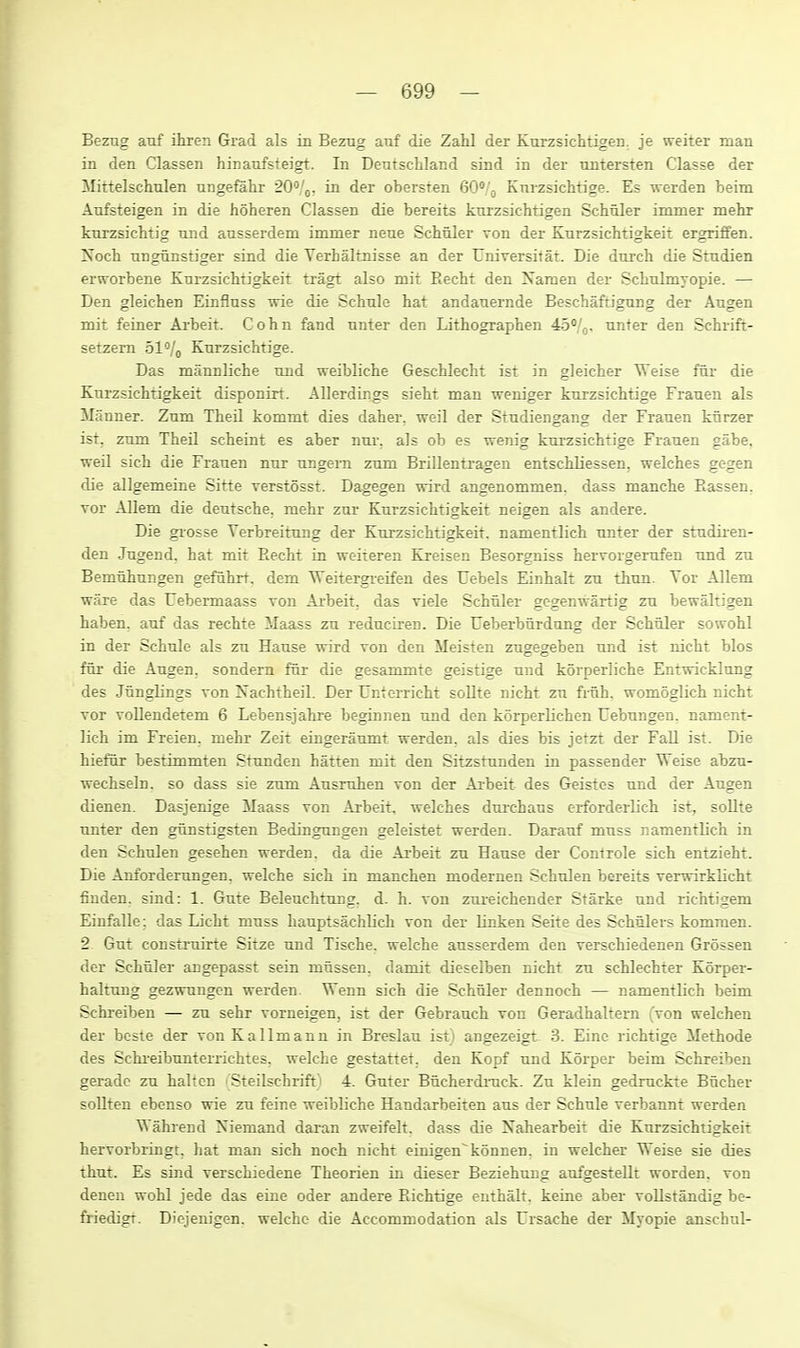 Bezug anf ihren Grad als in Bezug anf die Zahl der Kurzsichtigen. je weiter man in den Classen hinanfsteigt. In Dentschland sind in der untersten Classe der JMittelschnlen ungefahr 20°!^. in der obersten GO^/o Knrzsichtige. Es werden beim Aufsteigen in die hoheren Classen die bereits knizsichtigen Schuler inuner mehr knrzsiclitig und ausserdem immer neue Schuler von der Knrzsichtigkeit ergriffen. Noch nngunstiger sind die Yerhaltnisse an der Universitat. Die durch die Stndien erworbene Knrzsichtigkeit tragt also mit Eecht den Naraen der Schulmyopie. — Den gleichen Einfluss wie die Schnle hat andanernde Beschaftigung der Augen mit feiaer Arbeit. Cohn fand nnter den Lithographen 45*/o- unter den Schrift- setzem ol/^ Knrzsichtige. Das mannliche nnd weibliche Geschlecht ist in gleicher Weise fur- die Knrzsichtigkeit disponirt. Allerdings sieht man weniger knrzsichtige Franen als Ma nner. Zum Theil kommt dies daher, weil der Stndiengang der Franen knrzer ist, znm Theil scheint es aber nm-. als ob es wenig knrzsichtige Franen gabe, weil sich die Franen nnr nngern znm Brillentragen entschliessen. welches gegen die allgemeine Sitte verstosst. Dagegen wird angenommen. dass manche Eassen. vor Allem die deutsche, mehr zur Knrzsichtigkeit neigen als andere. Die grosse Yerbreitnng der Knrzsichtigkeit. namentlich nnter der stndiien- den Jngend, hat mit Eecht ia weiteren Kreisen Besorgniss hervorgemfen nnd zn Bemnhungen gefuhrt. dem TTeitergreifen des Uebels Einhalt zn thnn. Tor Allem ware das Uebermaass von Arbeit, das viele Schuler gegenwartig zu bewaltigen haben, anf das rechte Maass zn rednciren. Die Ueberburdung der Schuler sowohl in der Schule als zn Hause wird ron den Meisten zugegeben und ist nicht bios fur die Angen. sondern fur die gesammte geistige nnd korperliche Entwicklung des Junglings von Xachtheil. Der Unterricht soUte nicht zu fruh. womoglich nicht Tor voUendetem 6 Lebensjahre beginnen nnd den korperlichen Uebungen. nament- lich im Freien. mehr Zeit eingeranmt werden. als dies bis jetzt der Fall ist. Die hiefiir bestimmten Stunden batten mit den Sitzstnnden in passender Weise absm- wechseln. so dass sie znm Ausruhen Ton der Arbeit des Geistes nnd der Augen dienen. Dasjenige Maass ron Arbeit, welches dnrchans erforderlich ist, sollte nnter den gnnstigsten Bedingungen geleistet werden. Darauf muss namentlich in den Schnlen gesehen werden. da die Arbeit zn Hause der Controle sich entzieht. Die Anfordemngen, welche sich in manchen modernen Schnlen bereits verwirklicht finden, sind: 1. Gute Beleuchtnng. d. h. von znieichender Starke und richtigem Einfalle: das Licht muss liauptsachlich von der linken Seite des Schulers komraen. 2 Gut constrnirte Sitze und Tische. welche ausserdem den verschiedenen Grossen der Schuler angepasst sein mussen. damit dieselben nicht zu schlechter KSrper- haltnng gezwungen werden. Wenn sich die Schuler dennoch — namentlich beim Schreiben — zu sehr vorneigen, ist der Gebrauch von Geradhaltern (von welchen der bcste der von Kallmann in Breslan ist) angezeigt 3. Eine richtige Methode des Schi-eibnnterrichtes. welche gestattet. den Kopf und Korper beim Schreiben geradc zu halten ' Steilschrift) 4. Guter Bucherdmck. Zu klein gedmckte Bucher soUten ebenso wie zu feine weibliche Handarbeiten aus der Schule verbannt werden Wahrend Niemand daran zweifelt, dass die Nahearbeit die Kurzsichtigkeit hervorbringt, hat man sich noch nicht einigen'konnen. in welcher Weise sie dies thut. Es sind verschiedene Theorien in dieser Beziehung aufgestellt worden. von denen wohl jede das eine oder andere Eichtige enthalt, keiae aber vollstandig be- friedigt. Dicjenigen. welche die Accommodation als Ursache der Myopie anschnl-