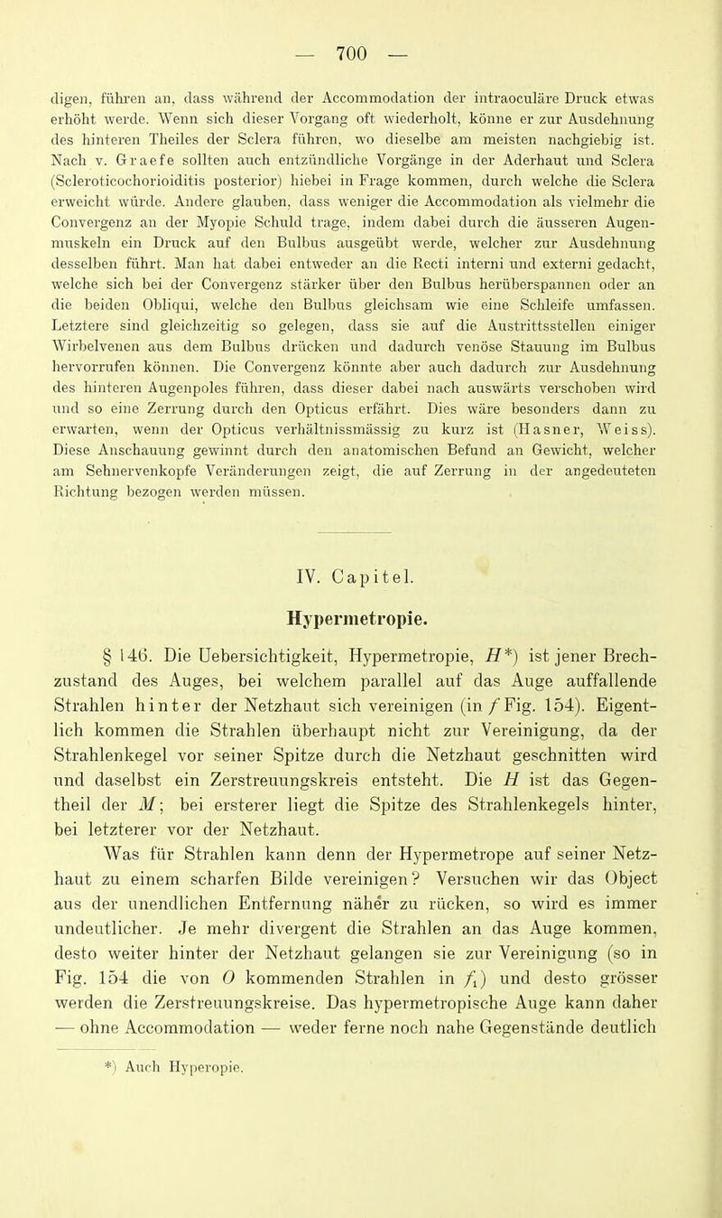 digen, fiihi-en an, class wahrend der Accommodation der intraoculare Druck etwas erhoht werde. Wenn sich dieser Vorgang oft wiederholt, koniie er zur Ausdehnung des hinteren Theiles der Sclera fiihren, wo dieselbe am meisten nachgiebig ist. Nacli V. Graefe sollten auch entziindliche Vorgange in der Aderhaut und Sclera (Scleroticochorioiditis posterior) hiebei in Frage kommen, durch welche die Sclera erweicht wtirde. Andere glauben, dass weniger die Accommodation als vielmebr die Convergenz an der Myopie Schuld trage, indem dabei durch die ausseren Augen- muskeln ein Di-uck auf den Bulbus ausgeiibt werde, welcher zur Ausdehnung desselben fiibrt. Man bat dabei entweder an die Recti interni und externi gedacht, welche sich bei der Convergenz starker iiber den Bulbus heriiberspannen oder an die beiden Obliqui, welche den Bulbus gleichsam wie eine Sclileife umfassen. Letztere sind gleichzeitig so gelegen, dass sie auf die Austrittsstellen einiger Wirbelvenen aus dem Bulbus drucken und dadurch venose Stauung im Bulbus hervorrufen konnen. Die Convergenz konnte aber auch dadurch zur Ausdehnung des hinteren Augenpoles fiihren, dass dieser dabei nach auswarts verschoben wird und so eine Zerrung durch den Opticus erfahrt. Dies wiire besonders dann zu erwarten, wenn der Opticus verhaltnissmassig zu kurz ist (Hasner, Weiss). Diese Anschauung gewinnt durch den anatomischen Befund an Gewicht, welcher am Sehnervenkopfe Veranderungcn zeigt, die auf Zerrung in der angedcutetcn Richtung bezogen werden mi'issen. IV. Capitel. Hypermetropie. § 146. Die Uebersichtigkeit, Hypermetropie, H*) ist jener Brech- zustand des Auges, bei welchem parallel auf das Auge auffallende Strahlen hinter der Netzhaut sich vereinigen (in /Fig. 154). Eigent- lich kommen die Strahlen iiberhaupt nicht znr Vereinigung, da der Strahlenkegel vor seiner Spitze durch die Netzhaut geschnitten wird und daselbst ein Zerstreuungskreis entsteht. Die H ist das Gegen- theil der i¥; bei ersterer liegt die Spitze des Strahlenkegels hinter, bei letzterer vor der Netzhaut. Was fiir Strahlen kann denn der Hypermetrope auf seiner Netz- haut zu einem scharfen Bilde vereinigen ? Versuchen wir das (3bject aus der unendlichen Entfernung naher zu riicken, so wird es immer undeutlicher. Je mehr divergent die Strahlen an das Auge kommen, desto weiter hinter der Netzhaut gelangen sie zur Vereinigung (so in Fig. 154 die von 0 kommenden Strahlen in /i) und desto grosser werden die Zerstreuungskreise. Das hypermetropische Auge kann daher — ohne Accommodation — weder ferne noch nahe Gegenstande deutlich *) Auch Hyperopie.