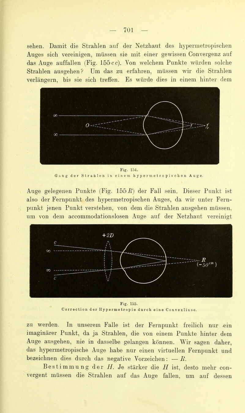 sehen. Damit die Strahlen auf der Netzhaut des hypermetropischen Auges sich vereinigen, miissen sie mit einer gewissen Convergenz auf das Auge auffallen (Fig. 155 cc). Von welchem Punkte wiirden solche Strahlen ausgehen? Um das zu erfahren, miissen wir die Strahlen verlangern, bis sie sich treffen. Es wilrde dies in einem hinter dem Fig. 1.54. Gang dor Strahlen in eineni hypermetropischen Auge. Auge gelegenen Punkte (Fig. 155-B) der Fall sein. Dieser Punkt ist also der Fernpunkt des hypermetropischen Auges, da wir unter Fern- punkt jenen Punkt verstehen, von dem die Strahlen ausgehen miissen, um von dem accommodationslosen Auge auf der Netzhaut vereinigt Fig. 155. Correction der Hypermetropie dnrch eine Convexliuse. zu werden. In unserem Falle ist der Fernpunkt freilich nur .ein imaginarer Punkt, da ja Strahlen, die von einem Punkte hinter dem Auge ausgehen, nie in dasselbe gelangen konnen. Wir sagen daher, das hypermetropische Auge habe nur einen virtuellen Fernpunkt und bezeichnen dies durch das negative Vorzeichen: — R. Bestimmung der H. Je starker die H ist, desto mehr con- vergent miissen die Strahlen auf das Auge fallen, um auf dessen