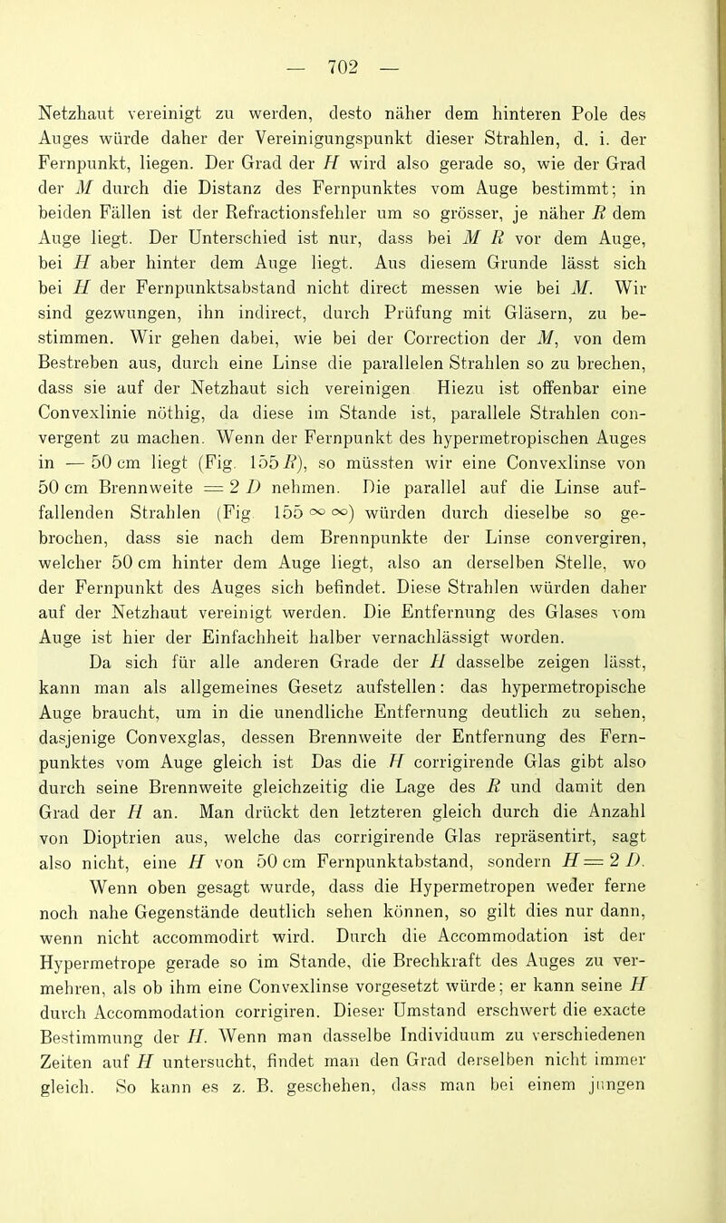 Netzhaut vereinigt zu werden, desto naher dem hinteren Pole des Anges wLirde daher der Vereinigungspunkt dieser Strahlen, d. i. der Fernpunkt, liegen. Der Grad der H wird also gerade so, wie der Grad der M durch die Distanz des Fernpunktes vom Auge bestimmt; in beiden Fallen ist der Refractionsfehler um so grosser, je naher R dem Auge liegt. Der Unterschied ist nur, dass bei M R vor dem Auge, bei H aber hinter dem Auge liegt. Aus diesem Grande lasst sich bei H der Fernpunktsabstand nicht direct messen wie bei M. Wir sind gezwungen, ihn indirect, durch Priifung mit Glasern, zu be- stimmen. Wir gehen dabei, wie bei der Correction der ilf, von dem Bestreben aus, durch eine Linse die parallelen Strahlen so zu brechen, dass sie auf der Netzhaut sich vereinigen Hiezu ist offenbar eine Convexlinie nothig, da diese im Stande ist, parallele Strahlen con- vergent zu machen. Wenn der Fernpunkt des hypermetropischen Auges in —50 cm liegt (Fig. IbbR), so miissten wir eine Convexlinse von 50 cm Brennweite = 2 1) nehmen. Die parallel auf die Linse auf- fallenden Strahlen (Fig 155 wiirden durch dieselbe so ge- brochen, dass sie nach dem Brennpunkte der Linse convergiren, welcher 50 cm hinter dem Auge liegt, also an derselben Stelle, wo der Fernpunkt des Auges sich befindet. Diese Strahlen wiirden daher auf der Netzhaut vereinigt werden. Die Entfernung des Glases vom Auge ist hier der Einfachheit halber vernachlassigt worden. Da sich fiir alle anderen Grade der H dasselbe zeigen liisst, kann man als allgemeines Gesetz aufstellen: das hypermetropische Auge braucht, urn in die unendliche Entfernung deutlich zu sehen, dasjenige Convexglas, dessen Brennweite der Entfernung des Fern- punktes vom Auge gleich ist Das die H corrigirende Glas gibt also durch seine Brennweite gleichzeitig die Lage des R und damit den Grad der H an. Man driickt den letzteren gleich durch die Anzahl von Dioptrien aus, welche das corrigirende Glas reprasentirt, sagt also nicht, eine H von 50 cm Fernpunktabstand, sondern H=2D. Wenn oben gesagt wurde, dass die Hypermetropen weder ferne noch nahe Gegenstande deutlich sehen konnen, so gilt dies nur dann, wenn nicht accommodirt wird. Durch die Accommodation ist der Hypermetrope gerade so im Stande, die Brechkraft des Auges zu ver- mehren, als ob ihm eine Convexlinse vorgesetzt wiirde; er kann seine H durch Accommodation corrigiren. Dieser Dmstand erschwert die exacte Bestimmung der //. Wenn man dasselbe Individuum zu verschiedenen Zeiten auf H untersucht, findet man den Grad derselben nicht immer gleich. So kann es z. B. geschehen, dass man bei einem jiingen