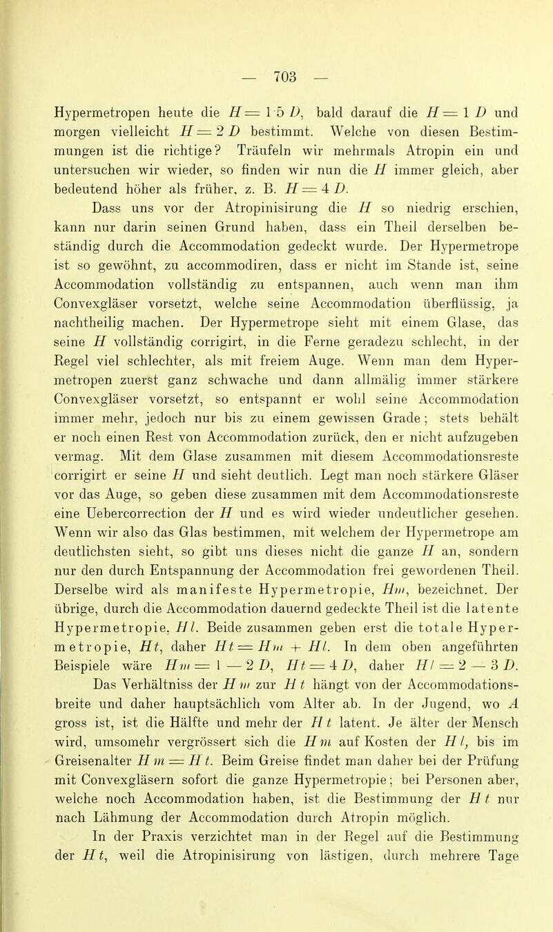 Hypermetropen heute die H= I b bald darauf die H= \ D und morgen vielleicht II—2D bestimmt. Welche von diesen Bestim- mungen ist die richtige? Trilufein wir mehrmals Atropin ein und untersuchen wir wieder, so finden wir nun die N immer gleich, aber bedeutend hoher als friiher, z. B. H — A D. Dass uns vor der Atropinisirung die H so niedrig erschien, kann nur darin seinen Grund haben, dass ein Theil derselben be- standig durch die Accommodation gedeckt wurde. Der Hypermetrope ist so gewohnt, zu accommodiren, dass er nicht im Stande ist, seine Accommodation vollstandig zu entspannen, auch wenn man ihm Convexglaser vorsetzt, welche seine Accommodation uberfliissig, ja nachtheilig machen. Der Hypermetrope sieht mit einem Glase, das seine H vollstandig corrigirt, in die Ferne geradezu schlecht, in der Kegel viel schlechter, als mit freiem Auge. Wenn man dem Hyper- metropen zuerst ganz schwache und dann allmalig immer starkere Convexglaser vorsetzt, so entspannt er wolil seine Accommodation immer melir, jedoch nur bis zu einem gewissen Grade ; stets behalt er nocla einen Rest von Accommodation zuriick, den er nicht aufzugeben vermag. Mit dem Glase zusammen mit diesem Accommodationsreste corrigirt er seine H und sieht deutlich. Legt man noch starkere Glaser vor das Auge, so geben diese zusammen mit dem Accommodationsreste eine Uebercorrection der H und es wird wieder undeutlicher gesehen. Wenn wir also das Glas bestimmen, mit welchem der Hypermetrope am deutlichsten sieht, so gibt uns dieses nicht die ganze H an, sondern nur den durch Entspannung der Accommodation frei gewordenen Theil. Derselbe wird als manifeste Hypermetropie, H»i, bezeichnet. Der librige, durch die Accommodation dauernd gedeckte Theil ist die latente Hypermetropie. ///. Beide zusammen geben erst die totale Hyper- metropie, Ht^ daher Ht = Hin + HI. In dem oben angefiihrten Beispiele ware Hm = \ —2 D, Rt = 4: D, daher HI = 2 — 3 D. Das Verhaltniss der H ni zur H t hangt von der Accommodations- breite und daher hauptsachlich vom Alter ab. In der Jugend, wo A gross ist, ist die Halfte und mehr der ?l t latent. Je alter der Mensch wird, umsomehr vergrossert sich die Hm auf Kosten der HI, bis im Greisenalter H m = H f. Beim Greise findet man daher bei der Prufung mit Convexglasern sofort die ganze Hypermetropie; bei Personen aber, welche noch Accommodation haben, ist die Bestimmung der H t niir nach Lahmung der Accommodation durch Atropin moglich. In der Praxis verzichtet man in der Kegel auf die Bestimmung der Ht^ weil die Atropinisirung von liistigen, durch mehrere Tage