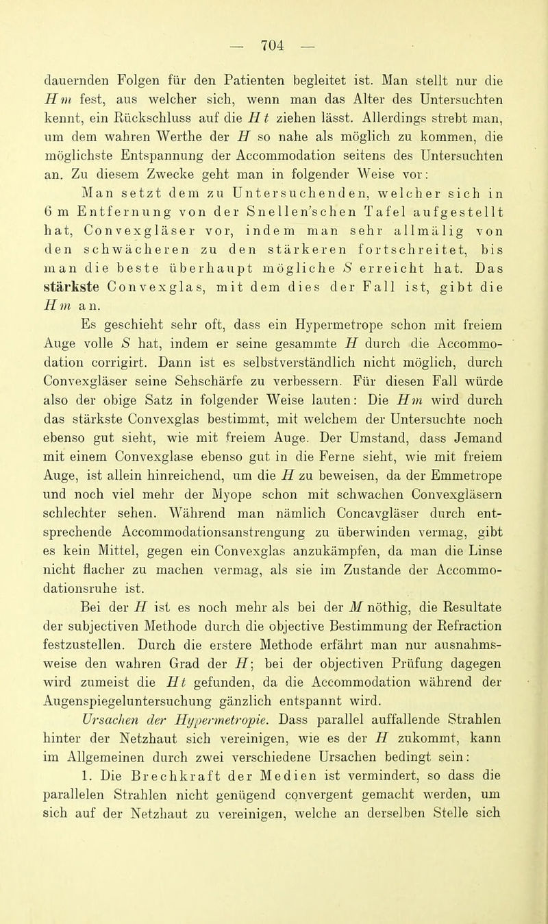 dauernden Folgen fiir den Patienten begleitet ist. Man stellt nur die Hin fest, aus welcher sich, wenn man das Alter des Untersuchten kennt, ein Riickschluss auf die H t ziehen lasst. Allerdings strebt man, um dem wahren Werthe der H so nahe als moglich zu kommen, die moglichste Entspannung der Accommodation seitens des Untersuchten an. Zu diesem Zwecke geht man in folgender Weise vor: Man setzt dem zu Untersuchenden, welcher sich in 6 m Entfernung von der Snellen'schen Tafel aufgestellt hat, Convexglaser vor, indem man sehr allmiilig von den schwacheren zu den starker en fortschreitet, bis man die beste iiberhaupt mogliche S erreicht hat. Das starkste Convexglas, mit dem dies der Fall ist, gibt die Hm an. Es geschieht sehr oft, dass ein Hypermetrope schon mit freiem Auge voile S hat, indem er seine gesammte H durch die Accommo- dation corrigirt. Dann ist es selbstverstandlich nicht moglich, durch Convexglaser seine Sehscharfe zu verbessern. Fiir diesen Fall wiirde also der obige Satz in folgender Weise lauten: Die Hm wird durch das starkste Convexglas bestimmt, mit welchem der Untersuchte noch ebenso gut sieht, wie mit freiem Auge. Der Umstand, dass Jemand mit einem Convexglase ebenso gut in die Ferne sieht, wie mit freiem Auge, ist allein hinreichend, um die H zu beweisen, da der Emmetrope und noch viel mehr der Myope schon mit schwachen Convexglilsern schlechter sehen. Wahrend man namlich Concavglaser durch ent- sprechende Accommodationsanstrengung zu iiberwinden vermag, gibt es kein Mittel, gegen ein Convexglas anzukampfen, da man die Linse nicht fiacher zu machen vermag, als sie im Zustande der Accommo- dationsruhe ist. Bei der H ist es noch mehr als bei der M nothig, die Resultate der subjectiven Methode durch die objective Bestimmung der Refraction festzustellen. Durch die erstere Methode erfahrt man nur ausnahms- weise den wahren Grad der H\ bei der objectiven Prlifung dagegen wird zumeist die Ht gefunden, da die Accommodation wahrend der Augenspiegeluntersuchung ganzlich entspannt wird. Ursachen der Hypermetropie. Dass parallel auffallende Strahlen hinter der Netzhaut sich vereinigen, wie es der H zukommt, kann im Allgemeinen durch zwei verschiedene Ursachen bedingt sein: 1. Die Brechkraft der Medien ist vermindert, so dass die parallelen Strahlen nicht genilgend convergent gemacht werden, um sich auf der Netzhaut zu vereinigen, welche an derselben Stelle sich