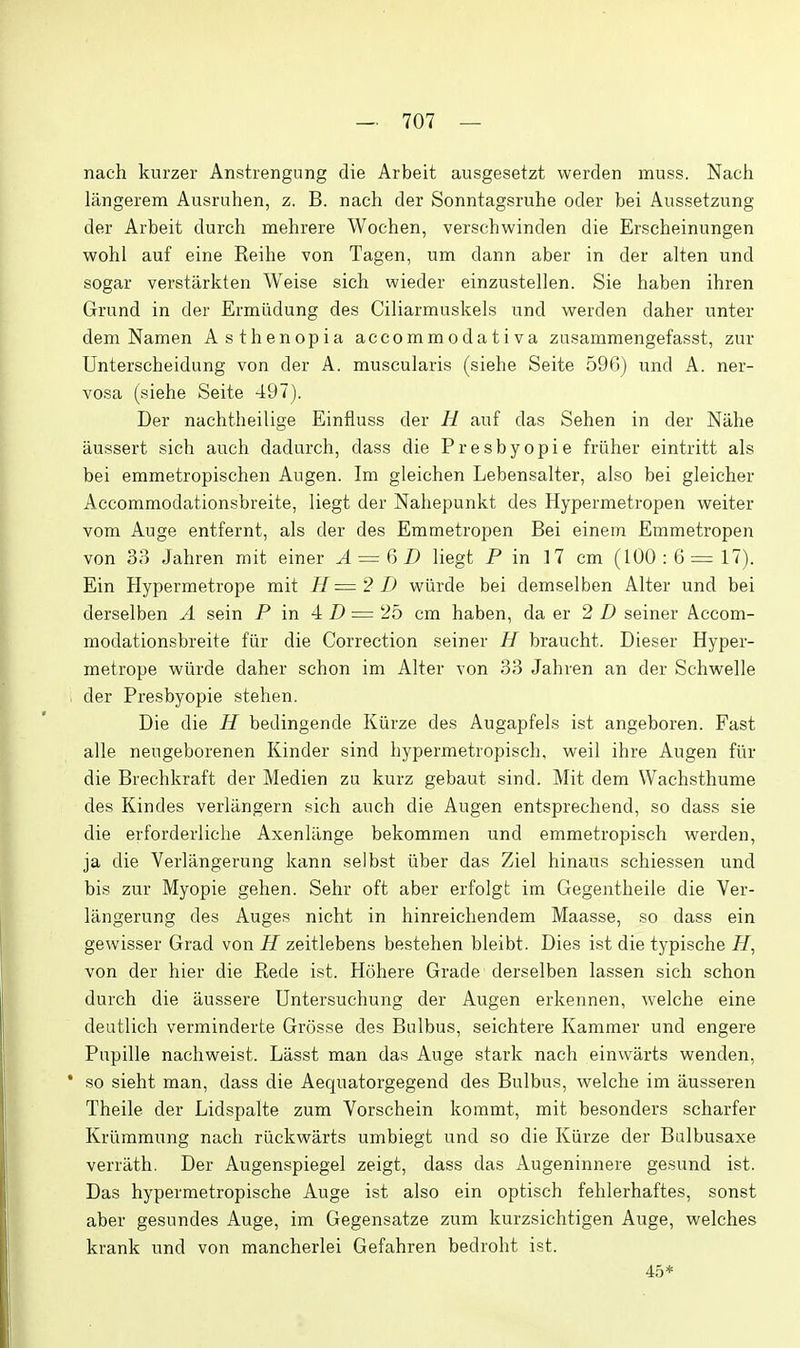 nach knrzer Anstrengung die Arbeit ausgesetzt werden muss. Nacii langerem Ausruhen, z. B. nach der Sonntagsruhe oder bei Anssetzung der Arbeit durch mehrere Wochen, verschwinden die Erscheinungen wohl auf eine Reihe von Tagen, um dann aber in der alten und sogar verstarkten Weise sich wieder einzustellen. Sis haben ihren Grund in der Ermiidung des Ciliarmuskels und werden daher unter dem Namen Asthenopia accommodativa zasammengefasst, zur Unterscheidung von der A. muscularis (siehe Seite 596) und A. ner- vosa (siehe Seite 497). Der nachtheilige Einfiuss der H auf das Sehen in der Niihe aussert sich audi dadurch, dass die Presbyopic friiher eintritt als bei emmetropischen Augen. Im gleichen Lebensalter, also bei gleicher Accommodationsbreite, liegt der Nahepunkt des Hypermetropen weiter vom Auge entfernt, als der des Emmetropen Bei einem Emmetropen von 33 Jahren mit einer A = &D liegt P in 17 cm (100:6=17). Ein Hypermetrope mit H=2D wiirde bei demselben Alter und bei derselben A sein P in 4 D = '25 cm haben, da er 2D seiner Accom- modationsbreite flir die Correction seiner // braucht. Dieser Hyper- metrope wiirde daher schon im Alter von 33 Jahren an der Schwelle der Presbyopie stehen. Die die H bedingende Kiirze des Augapfels ist angeboren. Fast alle neugeborenen Kinder sind hypermetropisch, weil ihre Augen flir die Brechkraft der Medien zu kurz gebaut sind. Mit dem Wachsthume des Kindes verlangern sich auch die Augen entsprechend, so dass sie die erforderliche Axenliinge bekommen und emmetropisch werden, ja die Verlangerung kann selbst liber das Ziel hinaus schiessen und bis zur Myopie gehen. Sehr oft aber erfolgt im Gegentheile die Ver- langerung des Auges nicht in hinreichendem Maasse, so dass ein gewisser Grad von H zeitlebens bestehen bleibt. Dies ist die typische FI, von der hier die Rede ist. Hohere Grade derselben lassen sich schon durch die aussere Untersuchung der Augen erkennen, welche eine deutlich verminderte Grosse des Bulbus, seichtere Kammer und engere Pupille nachweist. Liisst man das Auge stark nach einwarts wenden, * so sieht man, dass die Aequatorgegend des Bulbus, welche im ausseren Theile der Lidspalte zum Vorschein kommt, mit besonders scharfer Kriimmung nach riickwarts umbiegt und so die Kiirze der Balbusaxe verrath. Der Augenspiegel zeigt, dass das Augeninnere gesund ist. Das hypermetropische Auge ist also ein optisch fehlerhaftes, sonst aber gesundes Auge, im Gegensatze zum kurzsichtigen Auge, welches krank und von mancherlei Gefahren bedroht ist. 45*