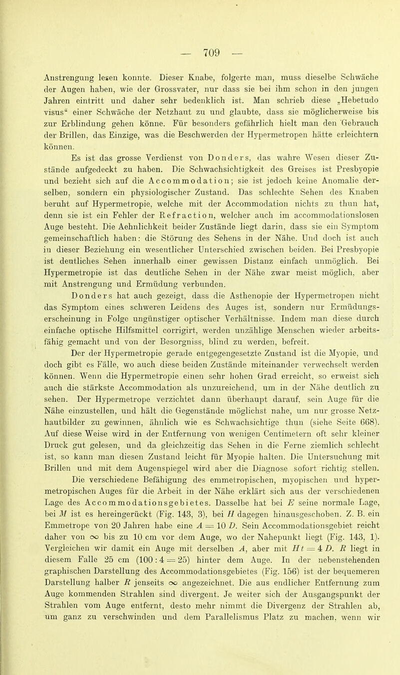 Anstrengung lesen konnte. Dieser Kiiabe, folgerte man, muss dieselbe Scliwache der Augen haben, wie der Grossvatei, nur dass sie bei ihm schon in den jungen Jahren eintritt und dahei* sehr bedeiiklich ist. Man schrieb diese „Hebetudo visus einer Schwache der Netzhaut zu und glaubte, dass sie moglicherweise bis zur Erblindung gehen konne. Fiir besonders gefahrlich hielt man den Gebraucli der Brillen, das Einzige, was die Beschwarden der Hypermetropen hatte erleichtern konnen. Es ist das grosse Verdienst von Bonders, das wahre Wesen dieser Zu- stande aufgedeckt zu haben. Die Schwachsichtigkeit des Greises ist Presbyopia und bazieht sich auf die Accommodation; sie ist jadoch keine Anomalie der- salben, sondern ein physiologischer Zustand. Das schlechte Sehen des Knaben beruht auf Hypermetropic, welche mit der Accommodation nichts zu thun hat, dann sia ist ein Fehler der Refraction, welcher auch im accommodationslosen Auge besteht. Die Aehnlichkeit beider Zustanda liegt darin, dass sie ein Symptom gemeinschaftlich haben: die Storung des Sehens in der Nahe. Und doch ist auch in dieser Beziehung ein wesentlichar Unterschied zwischen beiden. Bei Presbyopic ist deutliches Sehen innarhalb einer gewissen Distanz einfach unmoglich. Bei Hypermetropie ist das deutliche Sehen in der Nahe zwar meist moglich, aber mit Anstrengung und Ermiidung varbunden. Donders hat auch gezeigt, dass die Asthenopia der Hypermetropen nicht das Symptom eines schweren Leidens des Auges ist, sondern nur Eriniidungs- erscheinung in Folge ungiinstiger optischer Verhaltnisse. Indem man diese durch einfacha optische Hilfsmittel corrigirt, werden unzilhlige Menschen wieder arbeits- fahig gemacht und von dar Besorgniss, blind zu warden, bafreit. Der der Hypermetropie gerade antgagengesetzte Zustand ist die Myopia, und doch gibt es Falle, wo auch diese beiden Zustanda miteinander verwechselt warden konnen. Wenn die Hypermetropie einen sehr hohan Grad arreicht, so erwaist sich auch die starkste Accommodation als unzureichand, um in der Niiha deutlich zu sehen. Der Hypermetropa varzichtat dann iiberhaupt darauf, sain Auge fiir die Nahe einzustellen, und halt die Gegenstanda moglichst nahe, um nur grosse Netz- hautbilder zu gewinnen, ahnlich wie es Schwachsichtigc thun (siehe Seite 668). Auf diese Weise wird in der Entfernung von weuigen Cantimetern oft sehr kleiner Druck gut gelesen, und da gleichzeitig das Sehen in die Ferne ziemlich schlecht ist, so kann man diesen Zustand leicht fiir Myopie halten. Die Dntarsuchung mit Brillen und mit dem Auganspiegel wird aber die Diagnose sofort richtig stellen. Die verschiedene Befahigung des emmetropischen, myopischen und hyper- metropischen Auges fiir die Arbeit in der Nahe arklart sich aus der verschiedenen Lage des Accommodationsgebietes. Dasselbe hat bei E saina normale Laga, bei M ist es hereingeriickt (Fig. 143, 3), bei // dagegen hinausgeschoben. Z. B. ein Emmetrope von 20 Jahren habe eine A — \OD. Sein Accommodationsgebiet reicM dahar von oo bis zu 10 cm vor dem Auge, wo der Nahepunkt liegt (Fig. 143, 1). Vergleichen wir damit ain Auge mit derselben A, aber mit Ht — ^D. R liegt in diesem Falle 25 cm (100:4 = 25) hinter dem Auge. In der nebenstehenden graphischen Darstellung des Accommodationsgebietes (Fig. 156) ist der bequameren Darstellung halber R jenseits oo angezeichnet. Die aus endlicher Entfernung zum Auge kommenden Strahlen sind divergent. Je weiter sich der Ausgangspunkt der Strahlen vom Auge antfernt, desto mehr nimtnt die Divargenz dar Strahlen ab, um ganz zu verschwinden und dem Parallelismus Platz zu machen. wenn wir