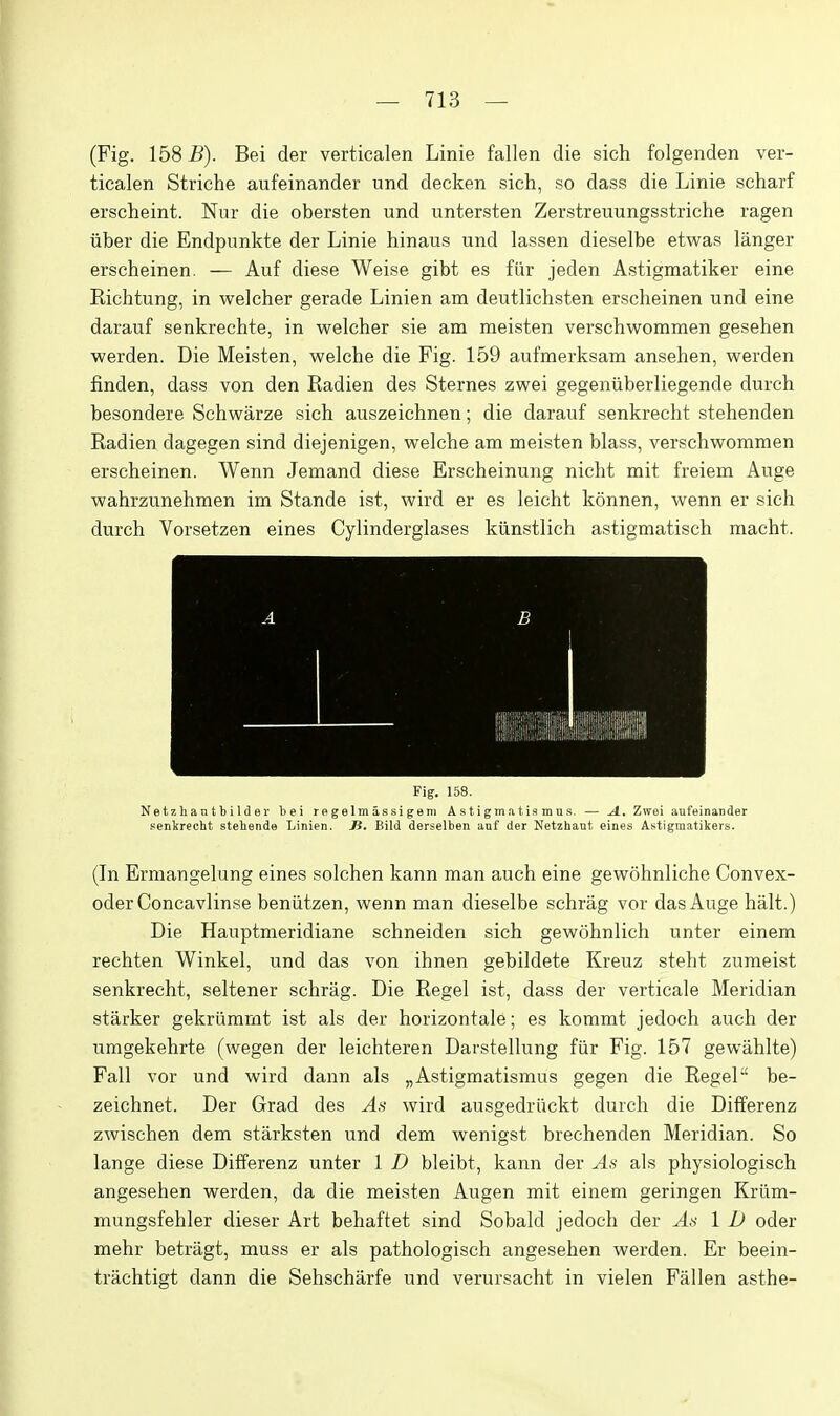 (Fig. 158 B). Bei der verticalen Linie fallen die sich folgenden ver- ticalen Striche aufeinander und decken sich, so dass die Linie scharf erscheint. Nur die obersten und untersten Zerstreuungsstriche ragen iiber die Endpimkte der Linie hinaus und lassen dieselbe etwas langer erscheinen. — Auf diese Weise gibt es fiir jeden Astigmatiker eine Richtung, in welcher gerade Linien am deutlichsten erscheinen und eine darauf senkrechte, in welcher sie am meisten verschwommen gesehen werden. Die Meisten, welche die Fig. 159 aufmerksam ansehen, werden finden, dass von den Radien des Sternes zwei gegeniiberliegende durch besondere Schwarze sich auszeichnen; die darauf senkrecht stehenden Radien dagegen sind diejenigen, welche am meisten blass, verschwommen erscheinen. Wenn Jemand diese Erscheinung nicht mit freiem Auge wahrzunehmen im Stande ist, wird er es leicht konnen, wenn er sich durch Vorsetzen eines Cylinderglases kiinstlich astigmatisch maeht. Fig. 158. N e t z h a n t b i 1 d e r l)ei r e g elm as si g em A s t i gm a t ia m u s. — A., Zwei aufeinander senkrecht stehende Linien. Ji. Bild derselben anf der Netzhant eines Astigmatikers. (In Ermangelung eines solchen kann man auch eine gewohnliche Convex- oder Concavlinse beniitzen, wenn man dieselbe schrag vor das Auge halt.) Die Hauptmeridiane schneiden sich gewohnlich unter einem rechten Winkel, und das von ihnen gebildete Kreuz steht zumeist senkrecht, seltener schrag. Die Regel ist, dass der verticale Meridian starker gekriimmt ist als der horizontale; es kommt jedoch auch der umgekehrte (wegen der leichteren Darstellung fiir Fig. 157 gewahlte) Fall vor und wird dann als „Astigmatismus gegen die Regel be- zeichnet. Der Grad des As wird ausgedriickt durch die Differenz zwischen dem starksten und dem wenigst breehenden Meridian. So lange diese Differenz unter 1 D bleibt, kann der As als physiologisch angesehen werden, da die meisten Augen mit einem geringen Krilm- mungsfehler dieser Art behaftet sind Sobald jedoch der As 1 1) oder mehr betragt, muss er als pathologisch angesehen werden. Er beein- trachtigt dann die Sehscharfe und verursacht in vielen Fallen asthe-