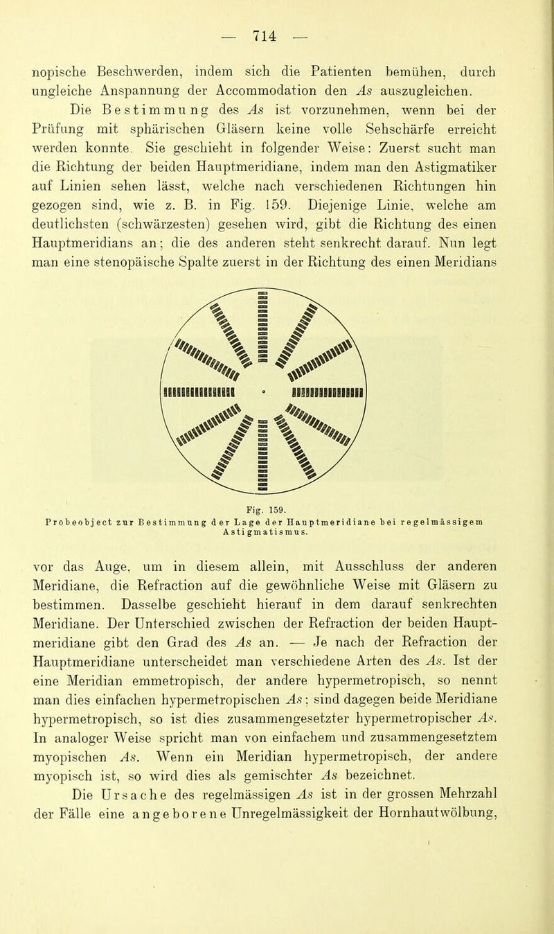 nopische Beschwerden, indem sich die Patienten bemiihen, dureh ungleiche Anspannung der Accommodation den As auszugleichen. Die Bestimmung des As ist vorzunehmen, wenn bei der Priifung mit sphiirischen Glasern keine voile Sehscharfe erreicht werden konnte. Sie geschieht in folgender Weise: Zuerst sucht man die Kichtung der beiden Hauptmeridiane, indem man den Astigmatiker auf Linien sehen lasst, welche nach verschiedenen Eichtungen bin gezogen sind, wie z. B. in Fig. 159. Diejenige Linie, welche am deutlichsten (schwarzesten) gesehen wird, gibt die Richtung des einen Hauptmeridians an; die des anderen steht senkrecht darauf. Nun legt man eine stenopaische Spalte zuerst in der Richtung des einen Meridians lll!§llllliill!l ' HIIIIIIIIIIIIII Fig. 159. Probeotject znr Bestimmnng der Lage der Hauptmeridiane bei regelmassigem Astigmatismus. vor das Ange, um in diesem allein, mit Ausschluss der anderen Meridiane, die Refraction auf die gewohnliche Weise mit Glasern zu bestimmen. Dasselbe geschieht hierauf in dem darauf senkrechten Meridiane. Der Unterschied zwischen der Refraction der beiden Haupt- meridiane gibt den Grad des As an. — Je nach der Refraction der Hauptmeridiane unterscheidet man verschiedene Arten des As. Ist der eine Meridian emmetropisch, der andere hypermetropisch, so nennt man dies einfachen hypermetropischen As: sind dagegen beide Meridiane hypermetropisch, so ist dies zusammengesetzter hypermetropischer A. In analoger Weise spricht man von einfachem und zusammengesetztem myopischen As. Wenn ein Meridian hypermetropisch, der andere myopisch ist, so wird dies als gemischter As bezeichnet. Die Ursache des regelmassigen ^.5 ist in der grossen Mehrzahl der Falle eine angeborene Unregelmassigkeit der Hornhautwolbung, I