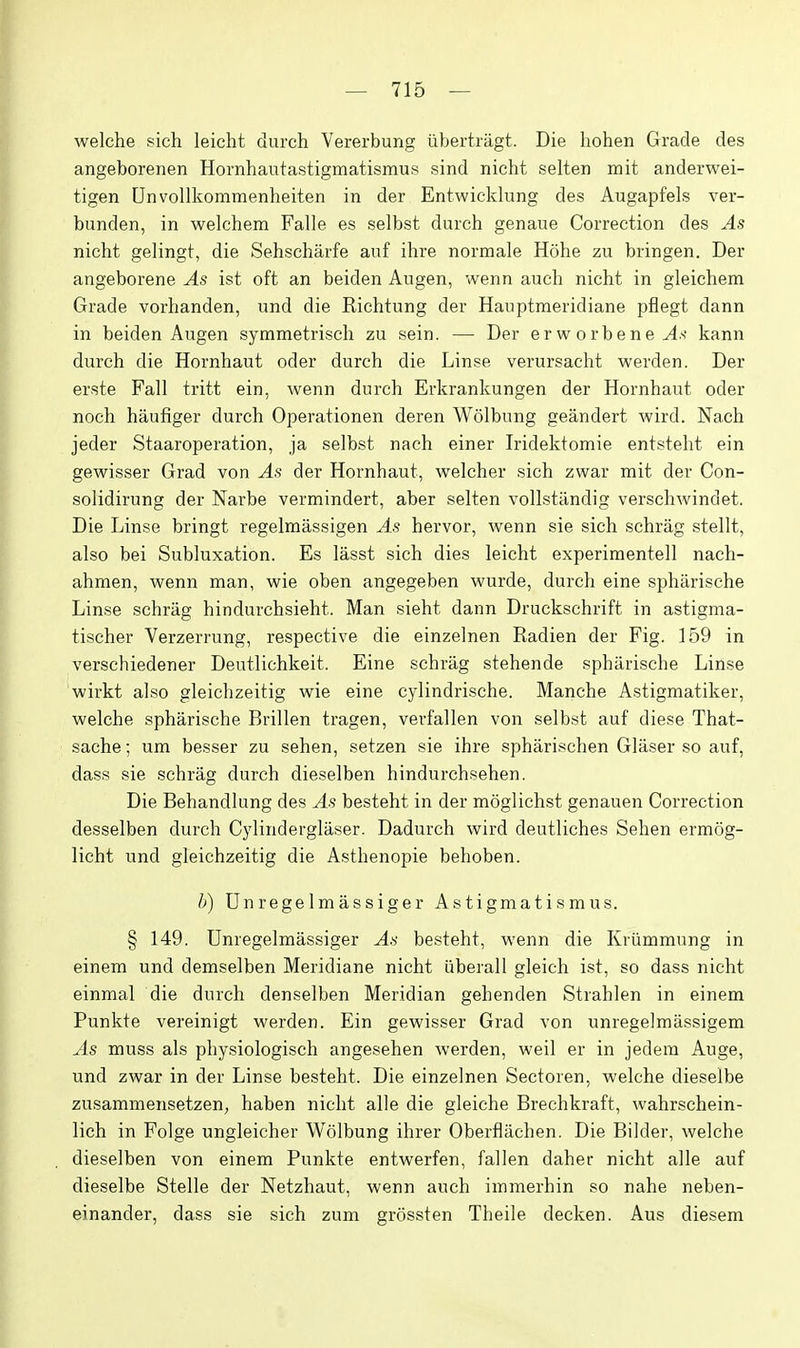 welche sich leicht durch Vererbung iibertragt. Die hohen Grade des angeborenen Hornhautastigmatismus sind nicht selten mit anderwei- tigen Unvollkommenheiten in der Entwieldung des Augapfels ver- bunden, in welchem Falle es selbst duich genaue Correction des As nicht gelingt, die Sehscharfe aiif ihre normale Hohe zu bringen. Der angeborene As ist oft an beiden Augen, wenn auch nicht in gleichem Grade vorhanden, und die Richtung der Hauptmeridiane pflegt dann in beiden Augen symmetrisch zu sein. — Der erworbene^^' kann durch die Hornhaut oder durch die Linse verursacht werden. Der erste Fall tritt ein, wenn durch Erkrankungen der Hornhaut oder noch haufiger durch Operationen deren Wolbung geandert Avird. Nach jeder Staaroperation, ja selbst nach einer Iridektomie entsteht ein gewisser Grad von As der Hornhaut, welcher sich zwar mit der Con- solidirung der Narbe vermindert, aber selten vollsttlndig verschwindet. Die Linse bringt regelmassigen As hervor, wenn sie sich schrag stellt, also bei Subluxation. Es lasst sich dies leicht experimentell nach- ahmen, wenn man, wie oben angegeben wurde, durch eine spharische Linse schrag hindurchsieht. Man sieht dann Druckschrift in astigma- tischer Verzerrung, respective die einzelnen Radien der Fig. 159 in verschiedener Deutlichkeit. Eine schrag stehende spharische Linse wirkt also gleichzeitig wie eine cylindrische. Manche Astigmatiker, welche spharische Brillen tragen, verfallen von selbst auf diese That- sache; um besser zu sehen, setzen sie ihre spharischen Glaser so auf, dass sie schrag durch dieselben hindurchsehen. Die Behandkmg des As besteht in der moglichst genauen Correction desselben durch Cylinderglaser. Dadurch wird deutliches Sehen ermog- licht und gleichzeitig die Asthenopie behoben. b) Unregelmassiger Astigmatismus. § 149. Unregelmassiger As besteht, wenn die Kriimmung in einem und demselben Meridiane nicht iiberall gleich ist, so dass nicht einmal die durch denselben Meridian gehenden Strahlen in einem Punkte vereinigt werden. Ein gewisser Grad von unregelmassigem As muss als physiologisch angesehen werden, weil er in jedera Auge, und zwar in der Linse besteht. Die einzelnen Sectoren, welche dieselbe zusammensetzen, haben nicht alle die gleiche Brechkraft, wahrschein- lich in Folge ungleicher Wolbung ihrer Oberfliichen. Die Bilder, welche dieselben von einem Punkte entwerfen, fallen daher nicht alle auf dieselbe Stelle der Netzhaut, wenn auch immerhin so nahe neben- einander, dass sie sich zum grossten Theile decken. Aus diesem