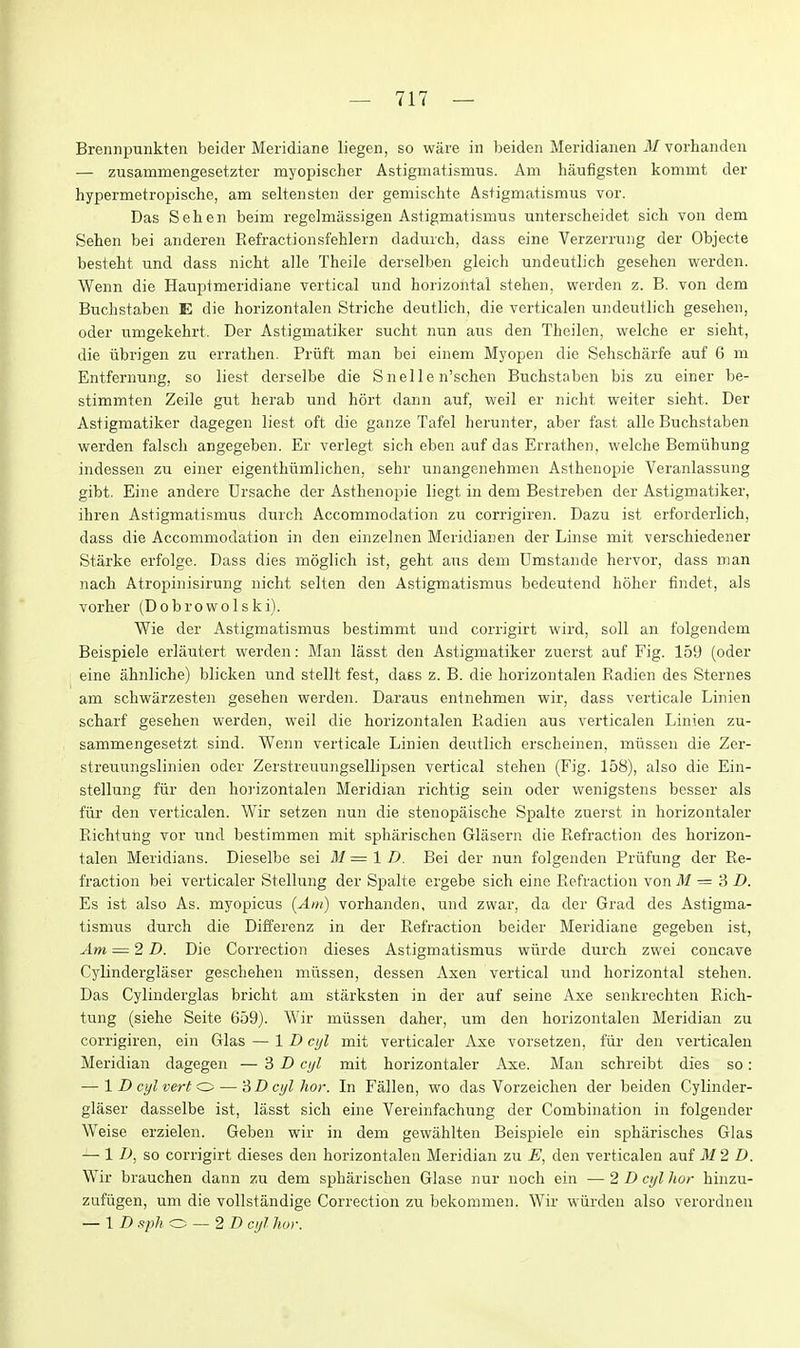 Brennpunkten beider Meridiane liegen, so ware in beiden Meridianen i¥ vorhanden — zusammengesetzter myopischer Astigmatismus. Am haufigsten komrnt der hypermetropische, am seltensten der gemischte Astigmatismus vor. Das Sehen beim regelmassigen Astigmatismus unterscheidet sich von dem Sehen bei anderen Eefractionsfehlein dadurch, dass eine Verzerrung der Objecte besteht und dass nicht alle Theile derselben gleich undeutlich gesehen werden. Wenn die Hauptmeridiane vertical und horizontal stehen, werden z. B. von dem Buchstaben E die horizontalen Striche deutlich, die verticalen undeutlich gesehen, oder umgekehrt. Der Astigmatiker sucht nun aus den Theilen, welche er sieht, die iibrigen zu errathen. Priift man bei einem Myopen die Sehscharfe auf 6 m Entfernung, so liest derselbe die S nel I e n'schen Buchstaben bis zu einer be- stimmten Zeile gut herab und hort dann auf, weil er nicht weiter sieht. Der Astigmatiker dagegen liest oft die ganze Tafel herunter, aber fast alle Buchstaben werden falsch angegeben. Er verlegt sich eben auf das Errathen, welche Bemuhung indessen zu einer eigenthumlichen, sehr unangenehmen Asthenopie Veranlassung gibt. Eine andere Ursache der Asthenopie liegt in dem Bestreben der Astigmatiker, ihren Astigmatismus durch Accommodation zu corrigiren. Dazu ist erforderlich, dass die Accommodation in den einzelnen Meridianen der Linse mit verschiedener Starke erfolge. Dass dies moglich ist, geht aus dem Umstande hervor, dass man nach Atropinisirung nicht selten den Astigmatismus bedeutend holier findet, als vorher (Dobrowolski). Wie der Astigmatismus bestimmt und corrigirt wird, soil an folgendem Beispiele erlautert werden: Man lasst den Astigmatiker zuerst auf Fig. 159 (oder eine ahnliche) blicken und stellt fest, dass z. B. die horizontalen Eadien des Sternes am schwarzesten gesehen werden. Daraus entnehmen wir, dass verticale Linien scharf gesehen werden, weil die horizontalen Eadien aus verticalen Linien zu- sammengesetzt sind. Wenn verticale Linien deutlich erscheinen, miissen die Zer- streuungslinien oder Zerstreuungsellipsen vertical stehen (Fig. 158), also die Ein- stellung fiir den hoi'izontalen Meridian richtig sein oder wenigstens besser als fiir den verticalen. Wir setzen nun die stenopaische Spalte zuerst in hoi-izontaler Eichtuhg vor und bestimmen mit spharischen Glasern die Eefraction des horizon- talen Meridians. Dieselbe sei M = 1 D. Bei der nun folgenden Priifung der Re- fraction bei verticaler Stellung der Spalte ergebe sich eine Eefraction von 31 — 3 D. Es ist also As. myopicus (Am) vorhanden, und zwar, da der Grad des Astigma- tismus durch die Differenz in der Refraction beider Meridiane gegeben ist, Am — 2D. Die Correction dieses Astigmatismus wlirde durch zwei concave Cylinderglaser geschehen miissen, dessen Axen vertical und horizontal stehen. Das Cylinderglas bricht am starksten in der auf seine Axe senkrechten Rich- tung (siehe Seite 659). Wir miissen daher, um den horizontalen Meridian zu corrigiren, ein Glas — \ D cyl mit verticaler Axe vorsetzen, ftir den verticalen Meridian dagegen — i D cyl mit horizontaler Axe. Man schreibt dies so: — ID cyl vert c:> — '6D cyl hor. In Fallen, wo das Vorzeichen der beiden Cylinder- glaser dasselbe ist, lasst sich eine Vereinfachung der Combination in folgender Weise erzielen. Geben wir in dem gewiihlten Beispiele ein sphilrisches Glas — 1 -D, so corrigirt dieses den horizontalen Meridian zu E, den verticalen auf 312 D. Wir brauchen dann zu dem spharischen Glase nur noch ein — 2 D cyl hor hinzu- zufiigen, um die voUstandige Correction zu bekommen. Wir wiirden also verordnen — ID spJi —2D cyl hor.