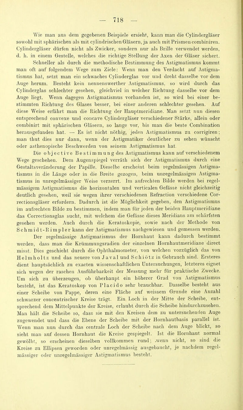 Wie man aus dem gegebenen Beispiele ersieht, kann man die Cylinderglaser sowohl mit spharischen als mit cylindrischen Glasern, ja audi mitPrismencombiniren. Cylinderglaser diirfen nicht als Zwicker, sondern nur als Brille verwendet werden, d. h. in einem Gestelle, welches die richtige Stellung der Axen der Glaser sichert. Schneller als durch die methodische Bestimmung des Astigmatismus kommt man oft auf folgendem Wege zum Ziele: Wenn man den Verdacht auf Astigma- tismus hat, setzt man ein schwaches Cylinderglas vor und dreht dasselbe vor dem Auge herum. Besteht kein nennenswerther Astigmatismus. so wird durch das Cylinderglas schlechter gesehen, gleichviel in welcher Richtung dasselbe vor dem Auge liegt. Wenn dagegen Astigmatismus vorhanden ist, so wird bei einer be- stimmten Richtung des Glases besser, bei einer anderen schlechter gesehen. Auf diese Weise erfahrt man die Richtung der Hauptmeridiane. Man setzt nun diesen entsprechend convexe und concave Cylinderglaser verschiedener Starke, allein oder combinirt mit spharischen Glasern, so lange vor, bis man die beste Combination herausgefunden hat. — Es ist nicht nothig, jeden Astigmatismus zu corrigiren; man thut dies nur dann, wenn der Astigmatiker deutliclier zu sehen wiinscht oder asthenopische Beschwerden von seinem Astigmatismus hat. Die objective Bestimmung des Astigmatismus kann auf verschiedenem Wege geschehen. Dem Augenspiegel verrath sich der Astigmatismus durch eine Gestaltsveranderung der Papille. Dieselbe erscheint beim regelmassigen Astigma- tismus in die Lange oder in die Breite gezogen, beim uuregelmassigen Astigma- tismus in luiregelmassiger Weise verzerrt. Im aufrechten Bilde werden bei regel- massigem Astigmatismus die horizontalen und verticalen Gefasse nicht gleichzeitig deutlich gesehen, weil sie wegen ihrer verschiedenen Refraction verschiedene Cor- rectionsglaser erfordern. Dadurch ist die Moglichkeit gegeben, den Astigmatismus im aufrechten Bilde zu bestimmen, indem man fur jeden der beiden Hauptmeridiane das Correctionsglas sucht, mit welchem die Gefasse dieses Meridians am scharfsten gesehen werden. Auch durch die Keratoskopie, sowie nach der Methode von Schmidt-Rimpler kann der Astigmatismus nachgewiesen und gemessen werden. Der regelmassige Astigmatismus der Hornhaut kann dadurch bestimmt werden, dass man die Kriimmungsradien der einzelnen Hornhautmeridiane direct misst. Dies geschieht durch die Ophthalmometer, von welchen vorziiglich das von Helmholtz und das neuere von J aval und Schiotz in Gebrauch sind. Ersteres dient hauptsachlich zu exacten wissenschaftlichen Untersuchungen, letzteres eignet sich wegen der raschen Ausfiihrbarkeit der Messung mehr fur praktische Zwecke. Um sich zu iiberzeugen, ob iiberhaupt ein hoherer Grad von Astigmatismus besteht, ist das Keratoskop von Placido sehr brauchbar. Dasselbe besteht aus einer Scheibe von Pappe, deren eine Flache auf weissem Grunde eine Anzahl schwarzer concentrischer Kreise tragt. Ein Loch in der Mitte der Scheibe, ent- sprechend dem Mittelpunkte der Kreise, erlaubt durch die Scheibe hindurchzusehen. Man halt die Scheibe so, dass sie mit den Kreisen dem zu untersuchenden Auge zugewendet und dass die Ebene der Scheibe mit der Hornhautbasis parallel ist. Wenn man nun durch das centrale Loch der Scheibe nach dem Auge blickt, so sieht man auf dessen Hornhaut die Kreise gespiegelt. Ist die Hornhaut normal gewolbt, so erscheinen dieselben vollkommen rand; .wenn nicht, so sind die Kreise zu Ellipsen geworden oder unregelmassig ausgebaucht, je nachdem regel- massiger oder unregelraassiger Astigmatismus besteht.