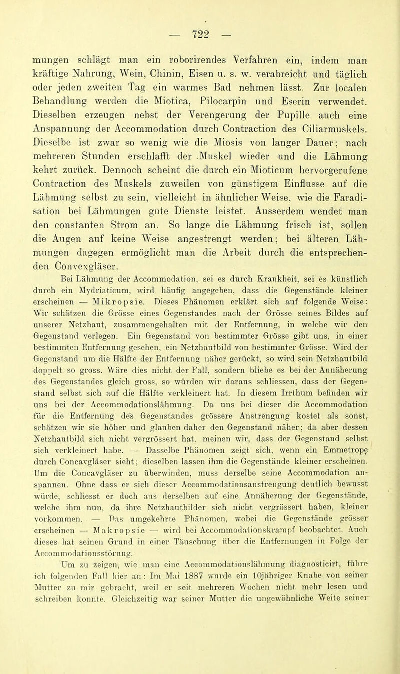 mungen schlagt man ein roborirendes Verfahren ein, indem man kraftige Nahrung, Wein, Chinin, Eisen u. s. w. verabreicht und tiiglich oder jeden zweiteu Tag ein warmes Bad nehmen lasst. Zur localen Behandlung werden die Miotica, Pilocarpin und Eserin verwendet. Diesel ben erzeugen nebst der Verengerung der Papille aiich eine Anspannang der Accommodation durch Contraction des Ciliarmuskels. Dieselbe ist zwar so wenig wie die Miosis von langer Dauer; nach mehreren Stunden erschlafft der .Muskel wieder und die Lahmnng kehrt zuriick. Dennoch scheint die durch ein Mioticnm hervorgerufene Contraction des Maskels zuweilen von gunstigem Einflusse auf die Lahmung selbst zu sein, vielleicht in ahnlicher Weise, wie die Faradi- sation bei Lahmungen gute Dienste leistet. Ausserdem wendet man den constanten Strom an. So lange die Lahmung frisch ist, sollen die Augen auf keine Weise angestrengt werden; bei alteren Lah- mungen dagegen ermoglicht man die Arbeit durch die entsprechen- den Convexglaser. Bei Lahmung der Accommodation, sei es durch Krankheit, sei es kiinstlich durch ein Mydriaticum, wird liaufig angegcben, dass die Gegens+ande kleiner erscheinen — Mikropsie. Dieses Phanomen ei'klart sich auf folgende Weise: Wir schatzen die Grosse eines Gegenstandes nach der Grosse seines Bildes auf unserer Netzhaut, zusammengehalten mit. der Entfernung, in welche wir den Gegenstand verlegen. Ein Gegenstand von bestimmter Grosse gibt uns, in einer best.immten Entfernung geselien, ein Netzhautbild von bestimmter Grosse. Wird der Gegenstand um die Halfte der Entfernung naher geriickt. so wird sein Netzhautbild doppelt so gross. Ware dies nicht der Fall, sondern bliebe es bei der Annaherung des Gegenstandes gleich gross, so wiirden wir daraus schliessen, dass der Gegen- stand selbst sich auf die Halfte verkleinert hat. In diesem Irrthum befinden wir uns bei der Accommodationslahraung. Da uns bei dieser die Accommodation fiir die Entfernung des Gegenstandes grossere Anstrengung kostet als sonst, schatzen wir sie hoher und glauben daher den Gegenstand naher.; da aber dessen Netzhautbild sich nicht vergrossert hat. meinen wir, dass der Gegenstand selbst sich verkleinert habe. — Dasselbe Phanomen zeigt sich, wenn ein Emmetrope durch Concavglaser sielit; dieselben lassen ihm die Gegenstande kleiner erscheinen. Um die Concavglaser zu iiberwinden, muss derselbe seine Accommodation an- spannen. Ohne dass er sich dieser Accommodationsanstrengung dcutlich bewusst wiirde, schliesst er doch aus derselben auf eine Annaherung der Gegenstande, welche ihm nun, da ihre Netzhautbilder sich nicht vergrossert haben, kleiner vorkommcn. — Das uragekehrte Phanomen, wobei die Gegenstande grosser erscheinen — l\Takropsie — wird bei Accommodationskrani|if beobachtet. Aucli dieses liat seinoii Grand in einer Tiiuschung iiber die Entfernungen in Folge der Accommodationsstornng. Um zu zeigcn, wie man cine Accommodationslahmnng diagnosticirt, fiiln-t^ ich folgoiidon Fall hier an : Im Mai 1887 wnrde ein lOjahrigcr Knabe von seiner Mutter zu mir gcbrarht, weil er seit mehreren Wochen nicht mehr lesen und schreiben konnto. Gleichzeitig war seiner Mutter die ungew5hnlichc Weite seiner