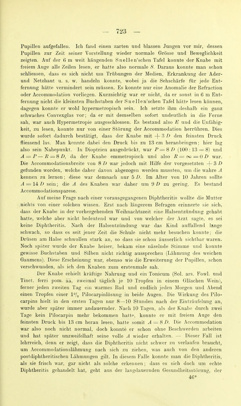 Pupillen aufgefallen. Ich fand einen zarten und blassen Jungen vor mir, dessen Pupillen zur Zeit seiner Vorstellung wieder normale Grosse und Bewegliclikeit zeigten. Anf der 6 m weit hangenden Snellen'schen Tafel konnte der Knabe mit freiem Auge alle Zeilen lesen, er hatte also normale S. Daraus konnte man schon schliessen, dass es sich nicht um Triibungen der Medien, Erkrankiing der Ader- und Netzhaut u. s. w. handeln konnte, wobei ja die Sehscharfe tur jede Ent- fernung hatte vermindert sein miissen. Es konnte nur eine Anomalie der Refraction oder Accommodation vorliegen. Kurzsichtig war er nicht, da er sonst in 6 m Ent- fernung nicht die kleinsten Buchstaben der Snellen'schen Tafel hatte lesen konnen, dagegen konnte er wohl hypermetropisch sein. Ich setzte ihm deshalb ein ganz schwaches Convexglas vor; da er mit demselben sofort undeutlich in die Ferne sah, war auch Hypermetropie ausgeschlossen. Es bestand also E und die llnfahig- keit, zu lesen, konnte nur von einer Storung der Accommodation herriihren. Dies wurde sofort dadurch bestatigt, dass der Knabe mit -j- 3 B den feinsten Druck fliessend las. Man konnte dabei den Druck bis zu 13 cm heranbringen; hier lag also sein Nahepunkt. In Dioptrien ausgedriickt, war P=8B (100:13 = 8) und A=:P—R — 8D, da der Knabe emmetropisch und also R = oo — 0 D war. Die Accommodationsbreite von 8 £> war jedoch mit Hilfe der vorgesetzten -{-S D gefunden worden, welche daber davon abgezogeii werden mussteii, um die wahre A kennen zu lernen; diese war demnach nur 5 D. Im Alter von 10 Jahren sollte A — liD sein; die A des Knaben war daher um 9 D zu gering. Es bestand Accommodationsparese. Auf meine Frage nach einer vorausgegangenen Diphtheritis wollte die Mutter nichts von einer solchen wissen. Erst nach langerem Befragen erinnerte sie sich, dass der Knabe in der vorhergehenden Weihnachtszeit eine Halsentziindung gehabt hatte, welche aber nicht bedeutend war und von welcher der Arzt sagte, es sei keine Diphtheritis. Nach der Halsentziindung war das Kind auffallend lange schwach, so dass es seit jeiier Zeit die Schule nicht mehr besuchen konnte; die Drusen am Halse schwollen stark an, so dass sie schon iiusserlich sichtbar waren. Noch spilter wurde der Knabe heiser, bekam eine naselnde Stimme und konnte gewisse Buchstaben und Silben nicht richtig aussprecheii (Lahmung des weichen Gaumens). Diese Erscheinung war, ebenso wie die Erweiterung dor Pupillen, schon verschwunden, als ich den Knaben zum erstenmale sah. Der Knabe erhielt kriiftige Nahrung und ein Tonicum (Sol. ars. Fowl, und Tinct. ferri pom. aa, zweimal tiiglich je 10 Tropfen in einem Glaschen Wein), ferner jeden zweiten Tag ein warmes Bad und endlich jeden Morgen und Abend einen Tropfen einer 1/^ Pilocarpinlosung in beide Augen. Die Wirkung des Pilo- carpins hielt in den crsten Tagen nur 8—10 Stunden nach der Eintriiufelung an, wurde aber spater immer andauernder. Nach 10 Tagen. als der Knabe durch zwei Tage kein Pilocarpin mehr bekommen hatte, konnte er mit freiem Auge den feinsten Druck bis 13 cm heran lesen, hatte somit A = 8D. Die Accommodation war also noch nicht normal, doch konnte er schon ohne Beschwerdeu arbeiten und hat spater unzweifelhaft seine voile A wieder erhalten. — Dieser Fall ist lehrreich, denn er zeigt, dass die Diphtheritis nicht schwer zu verlaufon braucht, um AccommodationslahmuDg nach sich zu ziehen, was auch von den anderen postdiphtheritischen Lahmungen gilt. In diesem Falle konnte man die Diphtheritis, als sie frisch war, gar nicht als solche erkennen; dass es sich doch um echte Diphtheritis gchandelt hat, geht aus der langdauernden Gesundheitsstijrung, der 46*