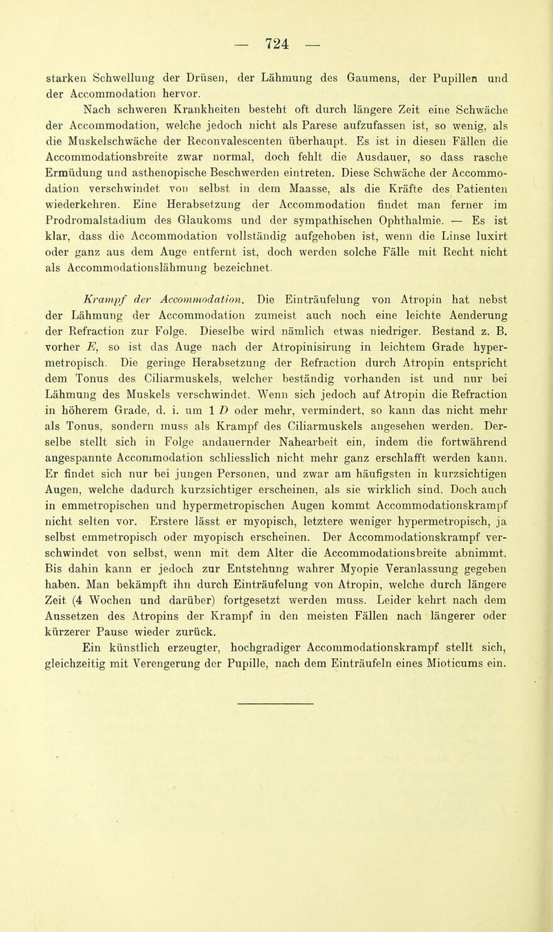 starken Schwellung der Driisen, der Lahmung des Gaumens, der Pupillen und der Accommodation hervor. Nach schweren Krankheiten besteht oft durch langere Zeit eine Schwache der Accommodation, welche jedoch iiicht als Parese aufzufassen ist, so wenig, als die Muskelschwache der Reconvalescenten iiberhaupt. Es ist in diesen Fallen die Accommodationsbreite zwar normal, doch fehlt die Ausdauer, so dass rasche Ermiidung und asthenopische Beschwerden eintreten. Diese Schwache der Accommo- dation verschwindet von selbst in dem Maasse, als die Krafte des Patienten wiederkehren. Eine Herabsetzung der Accommodation findet man ferner im Prodromalstadium des Glaukoms und der sympathischen Ophthalmie. — Es ist klar, dass die Accommodation vollstandig aufgehoben ist, wenn die Linse luxirt oder ganz aus dem Auge entfernt ist, doch werden solche Falle mit Recht nicht als Accommodationslahmung bezeichnet. Krampf der Accommodation. Die Eintraufelung von Atropin hat nebst der Lahmung der Accommodation zumeist auch noch eine leichte Aenderung der Refraction zur Folge. Dieselbe wird namlich etwas niedriger. Bestand z. B. vorher E, so ist das Auge nach der Atropinisirung in leichtem Grade hyper- metropisch. Die geringe Herabsetzung der Refraction durch Atropin entspricht dem Tonus des Ciliarmuskels, welcher bestiindig vorhanden ist und nur bei Lahmung des Muskels verschwindet. Wenn sich jedoch auf Atropin die Refractioii in hoherem Grade, d. i. um 1 D oder mehr, vermindert, so kann das nicht mehr als Tonus, sondern muss als Krampf des Ciliai-muskels angesehen werden. Dei'- selbe stellt sich in Folge andauernder Nahearbeit ein, indem die fortwahrend angespannte Accommodation schliesslich nicht mehr ganz erschlafft wei-den kann. Er findet sich nur bei jungen Personen, und zwar am haufigsten in kurzsichtigen Augen, welche dadurch kurzsichtiger erscheinen, als sie wirklich sind. Doch auch in emmetropischen und hypermetropischen Augen kommt Accommodationskrampf nicht selten vor. Erstere lasst er myopisch, letztere weniger hypermetropisch, ja selbst emmetropisch oder myopisch erscheinen. Der Accommodationskrampf ver- schwindet von selbst, wenn mit dem Alter die Accommodationsbreite abnimmt. Bis dahin kann er jedoch zur Entstehung wahrer Myopie Veranlassung gegeben haben. Man bekampft ihn durch Eintraufelung von Atropin, welche durch langere Zeit (4 Wochen und dariiber) fortgesetzt werden muss. Leider kehrt nach dem Aussetzen des Atropins der Krampf in den meisten Fallen nach langerer oder kiirzerer Pause wieder zuriick. Ein kiinstlich erzeugter, hochgradiger Accommodationskrampf stellt sich, gleichzeitig mit Verengerung der Pupille, nach dem Eintraufeln eines Mioticums ein.