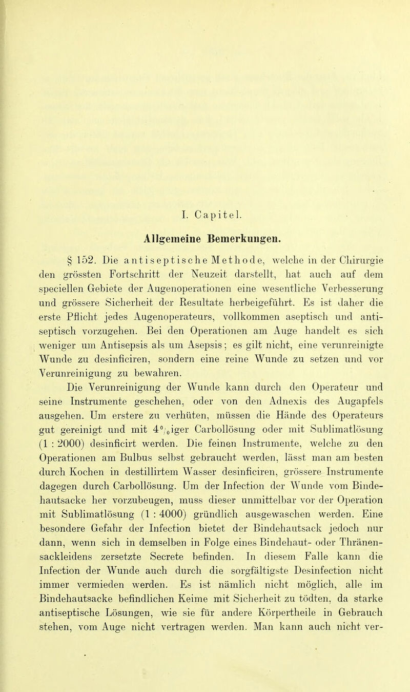 1. Capitel. Allgemeine Bemerkungen. § 152. Die antiseptische Methode, welche in der Cliirurgie den grossten Fortschritt der Neuzeit dar.stellt, hat aueh auf dem speciellen Gebiete der Augenoperationen eine wesentliche Verbesserung und grossere Sicherheit der Resultate herbeigefiihrt. Es ist daher die erste Pflicht jedes Augenoperateurs, vollkommen aseptiseh und anti- septisch vorzugehen. Bei den Operationen am Auge handelt es sich weniger um Antisepsis als um Asepsis; es gilt nicht, eine verunreinigte Wunde zu desinficiren, sondern eine reine Wunde zu setzen und vor Verunreinigung zu bewahren. Die Verunreinigung der Wunde kann durch den Operateur und seine Instrumente geschehen, oder von den Adnexis des Augapfels ausgehen. Um erstere zu verhtiten, mussen die Hiinde des Operateurs gut gereinigt und mit 4'';oiger Carbollosung oder mit Sublimatlcisung (1 : 2000) desinficirt werden. Die feinen Instrumente, welche zu den Operationen am Bulbus selbst gebraucht werden, lilsst man am besten durch Kochen in destillirtem Wasser desinficiren, grossere Instrumente dagegen durch Carbollosung. Um der Infection der Wunde vom Binde- hautsacke her vorzubeugen, muss dieser unmittelbar vor der Operation mit Sublimatlosung (1 : 4000) griindlich ausgewaschen werden. Eine besondere Gefahr der Infection bietet der Bindehautsack jedoch nur dann, wenn sich in demselben in Folge eines Bindehaut- oder Tliranen- sackleidens zersetzte Secrete befinden. In diesem Falle kann die Infection der Wunde auch durch die sorgfiiltigste Desinfection nicht immer vermieden werden. Es ist namlich nicht moglich, alle ira Bindehautsacke befindlichen Keime mit Sicherheit zu todten, da starke antiseptische Losungen, wie sie fiir andere Korpertheile in Gebraueh stehen, vom Auge nicht vertragen werden. Man kann auch nicht ver-