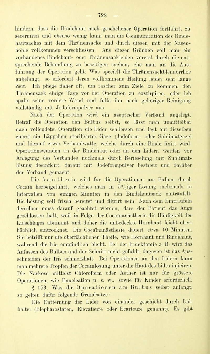 hindern, dass die Bindehaut nach geschehener Operation fortfahrt, zu secerniren und ebenso wenig kann man die Communication des Binde- hautsackes mit dem Thranensacke und durch diesen mit der Nasen- hohle vollkommen verscliliessen. Aus diesen Griinden soli man ein vorhandenes Bindehaut- oder Thranensackleiden Torerst durch die ent- spvechende Behandlung zu beseitigen suchen, ehe man an die Aus- fiihrung der Operation geht. Was speciell die Thranensackblennorrhoe anbelangt, so erfordert deren vollkommene Heilung leider sehr lange Zeit. Ich pflege daher oft, um rascher zum Ziele zu kommen, den Thranensack einige Tage vor der Operation zu exstirpiren, oder ich spalte seine vordere Wand und fillle ihn nach geh()riger Reinigung vollstandig mit Jodoformpulver aus. Nach der Operation wird ein aseptischer Verband angelegt. Betraf die Operation den Bulbus selbst, so lasst man unmittelbar nach vollendeter Operation die Lider schliessen und legt auf dieselben zuerst ein Lappchen sterilisirter Gaze (Jodoform- oder Sublimatgaze) und hierauf etwas Verbandwatte, welche durch eine Binde fixirt wird. Operationswunden an der Bindehaut oder an den Lidern werden vor Anlegung des Verbandes nochmals durch Berieselung mit Sublimat- losung desinficirt, darauf mit Jodoformpulver bestreut und dariiber der Verband gemacht. Die Aniisthesie wird fiir die Operationen am Bulbus durch Cocain herbeigefiihrt, welches man in S^oiger Losung mehrmals in Intervallen von einigen Minuten in den Bindehautsack eintraufelt. Die Losung soli frisch bereitet und filtrirt sein. Nach dem Eintraufeln derselben muss darauf geachtet werden, dass der Patient das Auge geschlossen halt, well in Folge der Cocamanasthesie die Haufigkeit des Lidschlages abnimmt und daher die unbedeckte Hornhaut leicht ober- flachlich eintrocknet. Die Cocai'nanasthesie dauert etwa 10 Minuten. Sie betrifft nur die oberfiachlichen Theile, wie Hornhaut und Bindehaut, wiihrend die Iris empfindlich bleibt. Bei der Iridektomie z. B. wird das Anfassen des Bulbus und der Schnitt nicht gefiihlt, dagegen ist das Aus- schneiden der Iris schmerzhaft. Bei Operationen an den Lidern kann man mehrere Tropfen der Cocainlosung unter die Haut des Lides injiciren. Die Narkose mittelst Chloroform oder Aether ist nur fiir grossere Operationen, wie Enucleation u. s. w., sowie fiir Kinder erforderlich. § 153. Was die Operationen am Bulbus selbst anlangt, so gelten dafiir folgende Grundsatze: Die Entfernung der Lider von einander geschieht durch Lid- halter (Blepharostaten, Elevateure oder Ecarteure genannt). Es gibt