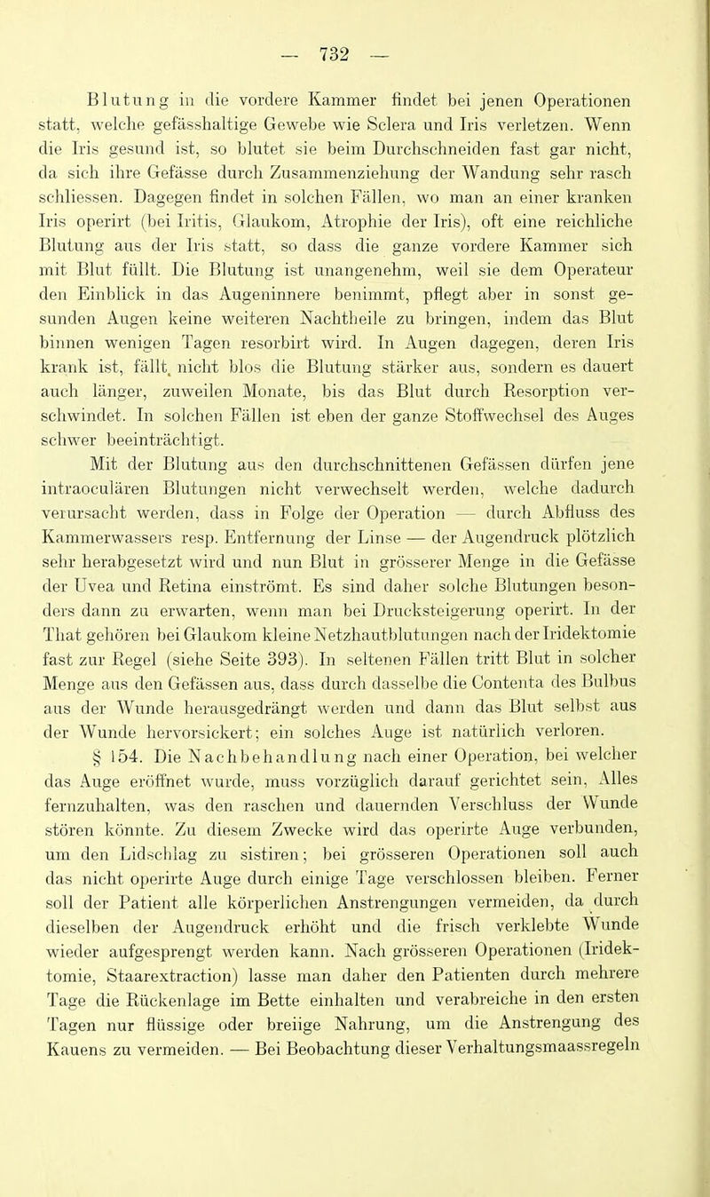 Blutung in die vordere Kammer findet bei jenen Operationen statt, welche gefasshaltige Gewebe wie Sclera und Iris verletzen. Wenn die Iris gesund ist, so blutet sie beim Durchschneiden fast gar nicht, da sicli ihre Gefasse durch Zusammenziehiing der Wandung sehr rasch schliessen. Dagegen findet in solchen Fallen, wo man an einer kranken Iris operirt (bei Iritis, Glaukom, Atrophie der Iris), oft eine reichliche Blutung aus der Iris statt, so dass die ganze vordere Kammer sich mit Blut fiillt. Die Blutung ist unangenehm, well sie dem Operateur den Einblick in das Augeninnere benimmt, pflegt aber in sonst ge- sunden Augen keine weiteren Nachtheile zu bringen, indem das Blut binnen wenigen Tagen resorbirt wird. In Augen dagegen, deren Iris krank ist, ftlUt. niclit bios die Blutung starker aus, sondern es dauert auch langer, zuweilen Monate, bis das Blut durch Resorption ver- schwindet. In solchen Fallen ist eben der ganze Stoffwechsel des Auges schwer beeintrachtigt. Mit der Blutung aus den durchschnittenen Gefassen dlirfen jene intraocularen Blutungen nicht verwechselt werden, welche dadurch verursacht werden, dass in Folge der Operation — durch Abfluss des Kammerwassers resp. Entfernung der Linse — der Augendruck plotzlich sehr herabgesetzt wird und nun Blut in grosserer Menge in die Gefasse der Uvea und Retina einstromt. Es sind daher solche Blutungen beson- ders dann zu erwarten, wenn man bei Drucksteigerung operirt. In der That gehoren bei Glaukom kleine Netzhautblutungen nach der Iridektomie fast zur Regel (siehe Seite 393). In seltenen Fallen tritt Blut in solcher Menge aus den Gefassen aus, dass durch dasselbe die Contenta des Bulbus aus der Wunde herausgedrangt werden und dann das Blut selbst aus der Wunde hervorsickert; ein solches Auge ist natiirlich verloren. § 154. Die Nachbehandlung nach einer Operation, bei welcher das Auge eroffnet wurde, muss vorziiglich darauf gerichtet sein, Alles fernzuhalten, was den raschen und dauernden Verschluss der Wunde storen konnte. Zu diesem Zwecke wird das operirte Auge verbunden, um den Lidschlag zu sistiren; bei grosseren Operationen soil auch das nicht operirte Auge durch einige Tage verschlossen bleiben. Ferner soil der Patient alle korperlichen Anstrengungen vermeiden, da durch dieselben der Augendruck erhoht und die frisch verklebte Wunde wieder aufgesprengt werden kann. Nach grosseren Operationen (Iridek- tomie, Staarextraction) lasse man daher den Patienten durch mehrere Tage die Riickenlage im Bette einhalten und verabreiche in den ersten Tagen nut flussige oder breiige Nahrung, um die Anstrengung des Kauens zu vermeiden. — Bei Beobachtung dieser Verbaltungsmaassregeln