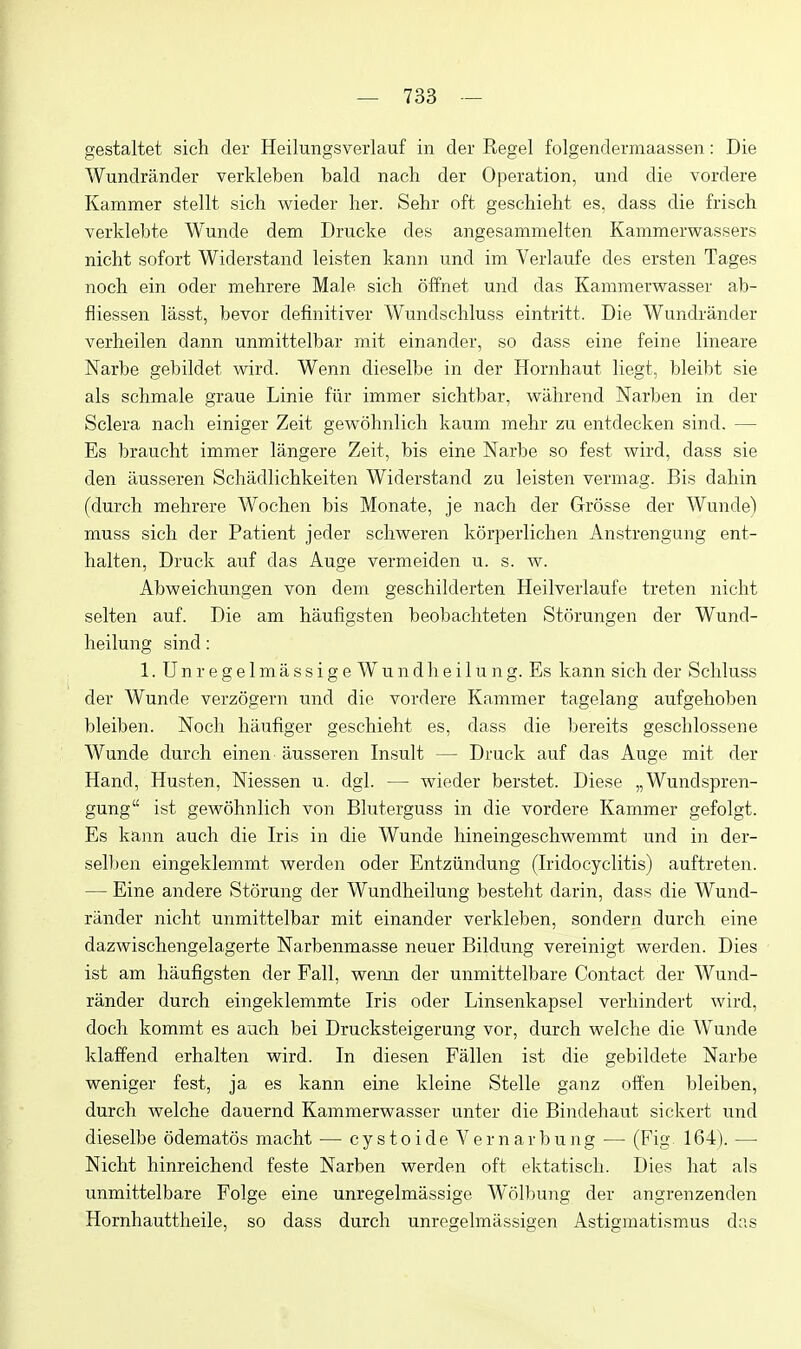 gestaltet sich der Heilungsverlauf in der Kegel folgendermaassen: Die Wundrander verkleben bald nach der Operation, und die vordere Kammer stellt sich wieder her. Sehr oft geschieht es, dass die frisch verklebte Wunde dem Drucke des angesammelten Kammerwassers nicht sofort Widerstand leisten kann und im Verlaufe des ersten Tages noch ein oder mehrere Male sich offnet und das Kammerwasser ab- fliessen lasst, bevor definitiver Wundschluss eintritt. Die Wundrander verheilen dann unmittelbar mit einander, so dass eine feine lineare Narbe gebildet wird. Wenn dieselbe in der Hornhaut liegt, bleibt sie als schmale graue Linie fur immer sichtbar, wahrend Narben in der Sclera nach einiger Zeit gewohnlich kaum mehr zu entdecken sind. — Es braucht immer langere Zeit, bis eine Narbe so fest wird, dass sie den ausseren Schadlichkeiten Widerstand zu leisten vermag. Bis dahin (durch mehrere Wochen bis Monate, je nach der Grosse der Wunde) muss sich der Patient jeder schweren korperlichen Anstrengung ent- halten, Druck auf das Auge vermeiden u. s. w. Abweichungen von dem geschilderten Heilverlaufe treten nicht selten auf. Die am haufigsten beobachteten Storungen der Wund- heilung sind: 1. UnregelmassigeWundheilung. Es kann sich der Schluss der Wunde verzogern und die vordere Kammer tagelang aufgehoben bleiben. Noch haufiger geschieht es, dass die bereits geschlossene Wunde durch einen ausseren Insult — Druck auf das Auge mit der Hand, Husten, Niessen u. dgl. — wieder berstet. Diese „Wundspren- gung ist gewohnlich von Bluterguss in die vordere Kammer gefolgt. Es kann auch die Iris in die Wunde hineingeschwemmt und in der- selben eingeklemmt werden oder Entziindung (Iridocyclitis) auftreten. — Eine andere Storung der Wundheilung besteht darin, dass die Wund- rander nicht unmittelbar mit einander verkleben, sondern durch eine dazwischengelagerte Narbenmasse neuer Bildung vereinigt werden. Dies ist am haufigsten der Fall, wenn der unmittelbare Contact der Wund- rander durch eingeklemmte Iris oder Linsenkapsel verhindert wird, doch kommt es auch bei Drucksteigerung vor, durch welche die Wunde klaffend erhalten wird. In diesen Fallen ist die gebildete Narbe weniger fest, ja es kann eine kleine Stelle ganz often bleiben, durch welche dauernd Kammerwasser unter die Bindehaut sickert und dieselbe odematos niacht — cystoide Vernarbung — (Fig 164). — Nicht hinreichend feste Narben werden oft ektatisch. Dies hat als unmittelbare Folge eine unregelmassige Wolbung der angrenzenden Hornhauttheile, so dass durch unregelmassigen Astigniatismus das