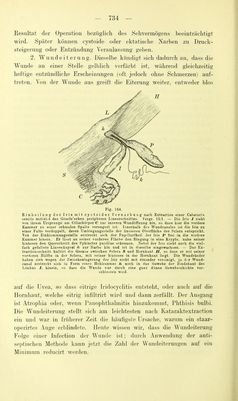 Resultat der Operation beziiglich des Sehvermogens beeintriichtigt wird. Spater konnen cystoide oder ektatisehe Narben zu Druck- steigerung oder Entziindung Veranlassung geben. 2. Wundeiterung. Dieselbe kiindigt sich dadurch an, dass die Wunde an em-ev Stelle gelblich verfarbt ist, wiihrend gleiclizeitig heftige entziindliche Erscheinungen (oft jedoch ohne Schmerzen) auf- treten. Von der Wunde aus greift die Eiterung weiter, entweder bios Fig. 164. Einheilung dor Iris mit cystoider Vernarbniig nach Extraction einer Cataracta senilis raitteK-t des Graefe'schen peripberen Linearschnittes. Vergr. 13/1. — Die Iris J zieht von ibrem Ursprange am Ciliarkorper C znr innpren Wnndoffnnng bin, so dass hier die vordere Kammer zu einer schmalen Spalte verengert ist. Innerbalb des Wundcanales ist die Iris zu einer Falte verdoppelt, deren Urabiegungsstelle der ansseren Oberfl,ichf der Sclera entspricbt. Von der Einklemmnngsstelle erstreckt sich der Pnp'ilartheil der Iris Jf frei in die vordire Kammer binein. Er liisst an seiner vorderen Flaclie den Eingang in eine Krypte, nabe seiner liinteren den Querschnitt des Sphincter pupillae erkennen. Nebst der Iris zieht ancb die viel- facb gefaltele Linsenkapsel Ic zur Narbe bin und ist in dieselbe eingewacbsen. — Der Ex- tractionsscbnitt halbirt die Grenze zivischen Sclera S nnd Hornbaut H. so dasa er mit seiner vorderen Haifte m der Sclera, mit seiner hinteren in der Hornbaut liegt. Die Wnndriinder baben sich wegen der Zwiscbenlagerung der Iris nicht mit einander vereinigt, ja d.r Wund- canal erstreckt sicb iu Form ernes Hohlraumes h noch in das Gewebe der liindebaut des Limbns Zi hinein, fo dass die Wnnde nur durcb cine ganz dCinne Gewebsscbichte ver- bcblossen wird, auf die Uvea, so dass eitrige Iridocyclitis entsteht, oder audi auf die Hornbaut, welclie eitrig infiltrirt wird und dann zerfiillt. Der Ausgang ist Atrophia oder, wenn Panophthalmitis hinzukommt. Phthisis bulbi. Die Wundeiterung stellt sich am leichtesten nach Kataraktextraction ein und war in friiherer Zeit die haufigste Ursache, warum ein staar- operirtes Auge erblindete. Heute wissen wir, dass die Wundeiterung Folge einer Infection der Wunde ist; diirch Anwendung der anti- septischen Methode kann jetzt die Zahl der Wundeiterungen auf ein Minimum reducirt werden.