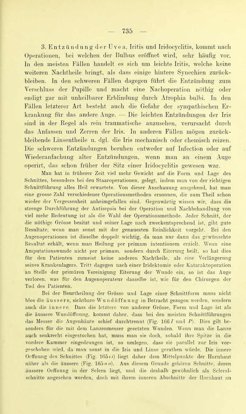 3. Entziindung der Uvea, Iritis und Iridocyclitis, kommt nacli Operationen, bei welchen der Bulbus eroffnet wird, sehr haiifig vor. In den meisten Fallen handelt es sicli um leichte Iritis, welche keine weiteren Nachtheile bringt, als dass einige hintere Synechien zuriick- bleiben. In den schweren Fallen dagegen fiihrt die Entziindung zum Verschluss der Pupille und macht eine Nachoperation nothig oder endigt gar mit unheilbarer Erblindung durch Atrophia bulbi. In den Fallen letzterer Art besteht audi die Gefahr der sympathischen Er- krankung fiir das andere Auge. — Die leichten Entziindungen der Iris sind in der Kegel als rein traumatisclie anzuselien, verursaclit durch das Anfassen und Zerren der Iris. In anderen Fallen mogen zuriick- bleibende Linsentheile u. dgl. die Iris mechanisch oder chemisch reizen. Die schweren Entziindungen beruhen entweder auf Infection oder auf Wiederanfachung alter Entziindungen, wenn man an eiiiem Auge operirt, das schon friiher der Sitz einer Iridocyclitis gewesen war. Man hat in friiherer Zeit viel mehr Gewicht. auf die Form nnd Lage des Schnittes, besonders bei den Staaroperationen, gelegt, indem man von der richtigen Schnittfiihrung alles Heil erwartete. Von dieser Anschauung ausgehend, hat man eine grosse Zahl verschiedener Operationsmethoden ersonnen, die zum Theil schon wieder der Vergessenheit anheimgefallen sind. Gegcnwartig wissen wir, dass die strenge Durchfiihrung der Antisepsis bei der Operation nnd Nachbehandlung von viel mehr Bedeutung ist als die Wahl der Operationsmethode. Jeder Schnitt, der die nothigc Gr5sse besitzt und seiner Lage nach zweckentsprechend ist, gibt gute Resultate. wenn man sonst mit der genauesten Reinlichkeit vorgeht. Bei den Augenoperationen ist dieselbe doppelt wichtig, da man nuv dann das gcwiinschte Resultat erhalt, wenn man Heilung jDer primam intentionem crziolt. Wenn eine Amputationswundc nicht per primam. sondern durch Eitcrung heilt, so hat dies fiir den Patienten zumeist keine anderen Nachtheile, als cine Vcrlangernng seines Krankenlagers. Tritt dagegen nach einer Iridektomie oder Kataraktoperation an Stellc der primiiren Vereinigiing Eiterung der Wunde ein, so ist das Auge verloren, was fiir den Augenoperatenr dasselbe ist, wio fiir den Chirurgen dor Tod des Patienten. Bei der Beurtheilung der Grosse und Lage einer Schnittform muss niclit bios die iiussere, sichtbare Wundoffnung in Betracht gezogcn werden, sondern audi die innero. Dass die letztoro von anderer Grosse, Form und Lage ist als die aussere Wundoffnung, kommt dahcr. dass bei den meisten Schnittfiihrungcn das Messer die Augenhaute schief durchtrennt (Fig. 166/ und P). Dies gilt be- sonders fiir die mit dem Lanzenmesser gesetzten Wunden. Wenn man die Lanze auch senkrecht eingestochen hat, muss man sie doch, sobald ihre Spiize in die vordere Kammer cingedrungen ist, so umlegon. dass sic parallel zur Iris vor- gpschoben wird, da man sonst in die Iris nnd Linso gerathen wurde. Die innere Ooffnung des Schnittes (Fig. 165//) liegt daher dem Mittelpunkte der Hornliant naher als die aussere (Fig. 165rta), Aus diesem Grnnde gchiiren Schnitto, deren aussere Oeifnung in der Sclera liegt, und die deshalb gewohnlich als Scleral- schnitto angesehen werden, doch mit ihrem iuneren Abschnittc der Ilonihaut an