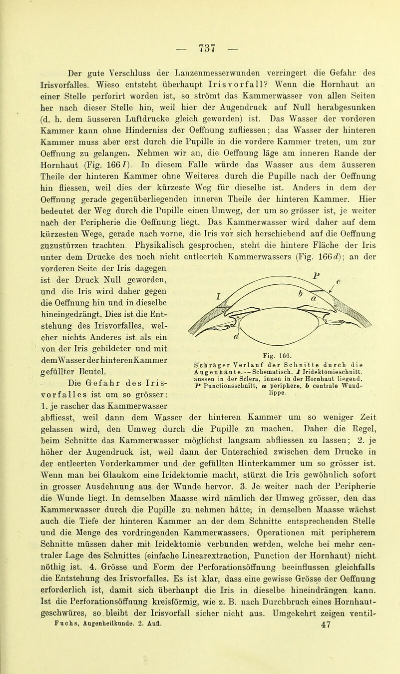 Der gute Verschluss der Lanzenmesserwundeii verringert die Gefahr des Irisvorfalles. Wieso entsteht iiberhaupt Irisvorfall? Wenn die Hornhaut an einer Stelle perforirt worden ist, so stromt das Kammerwasser von alien Seiten her nach dieser Stelle hin, weil tier der Augendruck auf Null herabgesunken (d. h. dem jiusseren Luftdrucke gleich geworden) ist. Das Wasser der vorderen Kammer kann ohne Hinderniss der Oeffnung zufliessen; das Wasser der hinteren Kammer muss aber erst durcb die Pupille in die vordere Kammer treten, um zur Oeffnung zu gelangen. Nehmen wir an, die Oeffnuug lage am inneren Kande der Hornhaut (Fig. 166/). In diesem Falle wiirde das Wasser aus dem ausseren Theile der hinteren Kammer ohne Weiteres durch die Pupille nach der Oeffnung hin fliessen, weil dies der kiirzeste Weg fiir dieselbe ist. Anders in dem der Oeffnung gerade gegeniiberliegenden inneren Theile der hinteren Kammer. Hier bedeatet der Weg durch die Pupille einen Umweg, der um so grosser ist, je weiter nach der Peripherie die Oeffnung liegt. Das Kammerwasser wird daher auf dem kiirzesten Wege, gerade nach vorne, die Iris vor sich herschiebend auf die Oeffnung zuzusturzen trachten. Physikalisch gesprochen, stelit die hintere Flache der Iris unter dem Drucke des noch nicht entleerteh Kammerwassers (Fig. 16Qd); an der vorderen Seite der Iris dagegen ist der Druck Null geworden, und die Iris wird daher gegen die Oeffnung hin und in dieselbe hineingedrangt. Dies ist die Ent- stehung des Irisvorfalles, wel- cher nichts Anderes ist als ein von der Iris gebildeter und mit demWasser der hinterenKammer gefiillter Beutel. Die Gefahr des Iris- vorfalles ist am so grosser: 1. je rascher das Kammerwasser abfliesst, weil dann dem Wasser der hinteren Kammer um so weniger Zeit gelassen wird, den Umweg durch die Pupille zu machen. Daher die Kegel, beim Schnitte das Kammerwasser moglichst langsam abfliessen zu lassen; 2. je hoher der Augendruck ist, weil dann der Dnterschied zwischen dem Drucke in der entleerten Vorderkammer und der gefiillten Hinterkammer um so grosser ist. Wenn man bei Glaukom eine Iiidektomie macht, stiirzt die Iris gewohnlich sofort in grosser Ausdehnung aus der Wunde hervor. 3. Je weiter nach der Peripherie die Wunde liegt. In demselben Maasse wird namlich der Umweg grosser, den das Kammerwasser durch die Pupille zu nehmen hatte; in demselben Maasse wachst auch die Tiefe der hinteren Kammer an der dem Schnitte entsprechenden Stelle und die Menge des vordringenden Kammerwassers. Operationen mit peripherem Schnitte miissen daher mit Iridektomie verbunden wetdon, welche bei mehr cen- traler Lage des Schnittes (einfache Linearextraction, Function der Hornhaut) nicht nothig ist. 4. Grosse und Form der Perforationsoffnung beeinflussea gleichfalls die Entstehung des Irisvorfalles. Es ist klar, dass eine gewisse Grosse der Oeffnung erforderlich ist, damit sich iiberhaupt die Iris in dieselbe hineindrangen kann. Ist die Perforationsoffnung kreisformig, wie z. B. nach Darchbruch eines Hornhaut- geschwiires, so bleibt der Irisvorfall sicher nicht aus. Umgekehrt zeigen ventil- Fuchs, Augenheilkunde. 2. Aufl. 47 Fig. )C6. S'chragor Verlanf der Schnitte durch die Augenhante. — Schematisch. J Iridnktomieschnitt. aussen in der Sclera, innen in der Hornhaut lipgend. J* Ponctionsschnitt, a periphere, b centtale Wnnd- lippe.