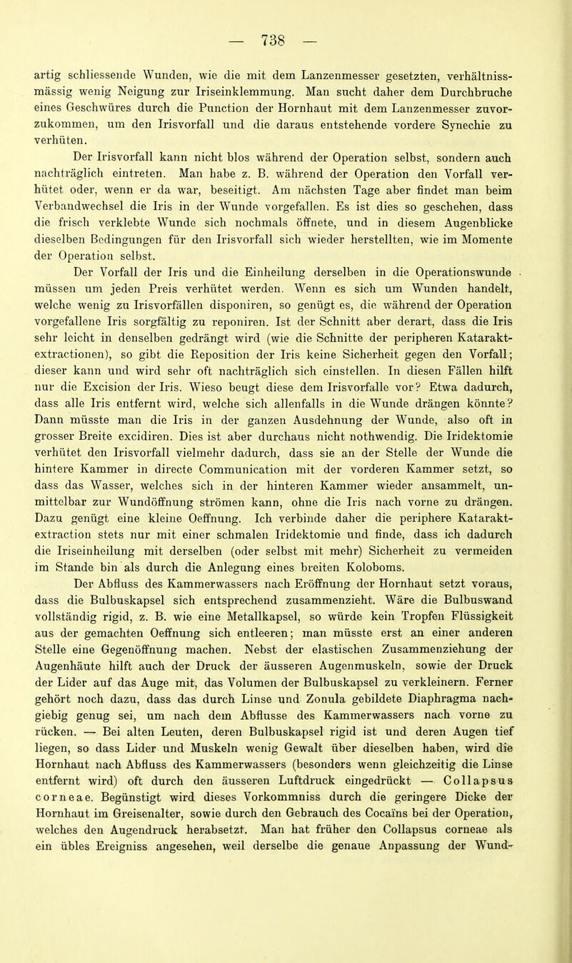 artig schliessende Wunden, wie die mit dem Lanzenmesser gesetzten, verhaltniss- massig wenig Neigung zur Iriseinklemmung. Man sucht daher dem Durchbrnche eines Geschwiires durch die Function der Hornhaut mit dem Lanzenmesser zuvor- zukommen, um den Irisvorfall und die daraus entstehende vordere Synechie zu verhiiten. Der Irisvorfall kann nicht bios wahrend der Operation selbst, sondern auch nachtraglich eintreten. Man habe z. B. wahrend der Operation den Vorfall yer- hiitet Oder, wenn er da wai, beseitigt. Am nachsten Tage aber findet man beim Verbandwechsel die Iris in der Wunde vorgefallen. Es ist dies so gescbehen, dass die frisch verklebte Wunde sich nochmals offnete, und in diesem Augenblicke dieselben Bcdingungen fiir den Irisvorfall sich wieder herstellten, wie im Momenta der Operation selbst. Der Vorfall der Iris und die Einheilung derselben in die Operationswunde • miissen uni jeden Preis verhiitet werden. Wenn es sich um Wunden handelt, welche wenig zn Irisvorfallen disponiren, so geniigt es, die wahrend der Operation vorgefallene Iris sorgfaltig zu reponiren. Ist der Schnitt aber derart, dass die Iris sehr leicht in denselben gedrangt wird (wie die Schnitte der peripheren Katarakt- extractionen), so gibt die Reposition der Iris keine Sicherheit gegen den Vorfall; dieser kann und wird sehr oft nachtraglich sich einstellen. In diesen Fallen hilft nur die Excision der Iris. Wieso beugt diese dem Irisvorfalle vor? Etwa dadurch, dass alle Iris entfernt wird, welche sich allenfalls in die Wunde drangen konnte? Dann miisste man die Iris in der ganzen Ausdehnung der Wunde, also oft in grosser Breite excidiren. Dies ist aber durchaus nicht nothwendig. Die Iridektomie verhiitet den Irisvorfall vielmehr dadurch, dass sie an der Stelle der Wunde die hintere Kammer in directe Communication mit der vorderen Kammer setzt, so dass das Wasser, welches sich in der hinteren Kammer wieder ansammelt, un- mittelbar zur Wundoffnung stromen kann, ohne die Iris nach vorne zu drangen. Dazu geniigt eine kleine Oeffnung. Ich verbinde daher die periphere Katarakt- extraction stets nur mit einer schmalen Iridektomie und finde, dass ich dadurch die Iriseinheilung mit derselben (oder selbst mit mehr) Sicherheit zu vermeiden im Stande bin als durch die Anlegung eines breiten Koloboms. Der Abfluss des Kammerwassers nach Eroffnung der Hornhaut setzt voraus, dass die Bulbuskapsel sich entsprechend zusammenzieht. Ware die Bulbuswand vollstandig rigid, z. B. wie eine Metallkapsel, so wiirde kein Tropfen Fliissigkeit aus der gemachten Oeffnung sich entleeren; man miisste erst an einer anderen Stelle eine Gegenoffnung machen. Nebst der elastischen Zusammenziehung der Augenhaute hilft auch der Druck der ausseren Augenmuskeln, sowie der Druck der Lider auf das Auge mit, das Volumen der Bulbuskapsel zu verkleinern. Ferner gehort noch dazu, dass das durch Linse und Zonula gebildete Diaphragma nach- giebig genug sei, um nach dem Abflusse des Kammerwassers nach vorne zu riicken. — Bei alten Leuten, deren Bulbuskapsel rigid ist und deren Augen tief liegen, so dass Lider und Muskeln wenig Gewalt Tiber dieselben haben, wird die Hornhaut nach Abfluss des Kammerwassers (besonders wenn gleichzeitig die Linse entfernt wird) oft durch den ausseren Luftdruck eingedriickt — Collapsus corneae. Begiinstigt wird dieses Vorkommniss durch die geringere Dicke der Hornhaut im Greisenalter, sowie durch den Gebrauch des Cocains bei der Operation, welches den Augendruck herabsetzt. Man hat friiher den Collapsus corneae als ein ubles Ereigniss angesehen, weil derselbe die genaue Anpassung der Wund-