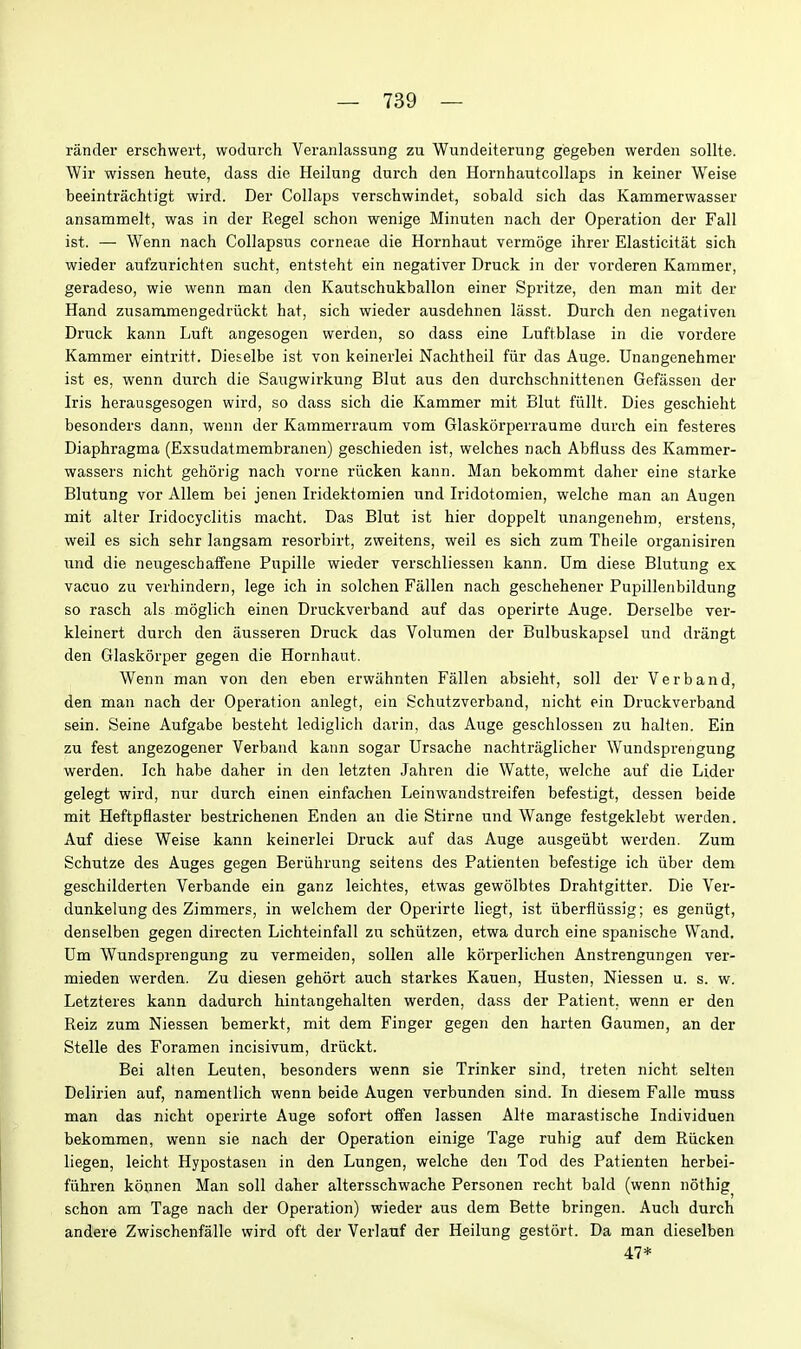 rander erschwert, wodurch Vei'anlassung zu Wundeiterung gegeben werden sollte. Wir wissen heute, dass die Heilung durch den Hornhautcollaps in keiner Weise beeintrachtigt wird. Der Collaps verschwindet, sobald sich das Kammerwasser ansammelt, was in der Kegel schon wenige Minuten nach der Operation der Fall ist. — Wenn nach CoUapsns corneae die Hornhaut vermoge ihrer Elasticitat sich wieder anfzurichten sucht, entsteht ein negativer Druck in der vorderen Kammer, geradeso, wie wenn man den Kautschukballon einer Spritze, den man mit der Hand ziisammengedriickt hat, sich wieder ausdehnen lasst. Durch den negativen Druck kann Luft angesogen werden, so dass eine Luftblase in die vordere Kammer eintritt. Dieselbe ist von keinerlei Nachtheil fiir das Auge. Unangenehmer ist es, wenn durch die Saugwirkung Blut aus den durchschnittenen Gefassen der Iris herausgesogen wird, so dass sich die Kammer mit Blut fiillt. Dies geschieht besonders dann, wenn der Kammerraum vom Glaskorperraume durch ein festeres Diaphragma (Exsudatmembranen) geschieden ist, welches nach Abfluss des Kammer- wassers nicht gehorig nach vorne riicken kann. Man bekommt daher eine starke Blutung vor Allem bei jenen Iridektomien und Iridotomien, welche man an Augen mit alter Iridocyclitis macht. Das Blut ist hier doppelt unangenehm, erstens, well es sich sehr langsam resorbirt, zweitens, weil es sich zum Theile organisiren und die neugescbaffene Pupille wieder verschliessen kann. Um diese Blutung ex vacuo zu verhindern, lege ich in solchen Fallen nach geschehener Pupillenbildung so rasch als moglich einen Druckverband auf das operirte Auge. Derselbe ver- kleinert durch den ausseren Druck das Volumen der Bulbuskapsel und drangt den Glaskorper gegen die Hornhaut. Wenn man von den eben erwiihnten Fallen absieht, soil der Verb and, den man nach der Operation anlegt, ein Schutzverband, nicht ein Druckverband sein. Seine Aufgabe besteht lediglich darin, das Auge geschlossen zu halten. Ein zu fest angezogener Verbaiid kann sogar Ursache nachtriiglicher Wundsprengung werden. Ich habe daher in den letzten Jahren die Watte, welche auf die Lider gelegt wird, nur durch einen einfachen Leinwandstreifen befestigt, dessen beide mit Heftpflaster bestrichenen Enden an die Stirne und Wange festgeklebt werden. Auf diese Weise kann keinerlei Druck auf das Auge ausgeiibt werden. Zum Schutze des Auges gegen Beriihrung seitens des Patienten befestige ich iiber dem geschilderten Verbande ein ganz leichtes, etwas gewolbtes Drahtgitter. Die Ver- dunkelung des Zimmers, in welchem der Operirte liegt, ist iiberfliissig; es geniigt, denselben gegen directen Lichteinfall zu schiitzen, etwa durch eine spanische Wand. Um Wundsprengung zu vermeiden, sollen alle korperlichen Anstrengungen ver- mieden werden. Zu diesen gehort auch starkes Kauen, Husten, Niessen u. s. w. Letzteres kann dadurch hintangehalten werden, dass der Patient, wenn er den Reiz zum Niessen bemerkt, mit dem Finger gegen den harten Gaumen, an der Stelle des Foramen incisivum, driickt. Bei alten Leuten, besonders wenn sie Trinker sind, treten nicht selten Delirien auf, namentlich wenn beide Augen verbunden sind. In diesem Falle muss man das nicht operirte Auge sofort offen lassen Alte marastische Individuen bekommen, wenn sie nach der Operation einige Tage ruhig auf dem Riicken liegen, leicht Hypostasen in den Lungen, welche den Tod des Patienten herbei- fiihren konnen Man soil daher altersschwache Personen recht bald (wenn nothig^ schon am Tage nach der Operation) wieder aus dem Bette bringen. Auch durch andere Zwischenfalle wird oft der Verlauf der Heilung gestort. Da man dieselben 47*