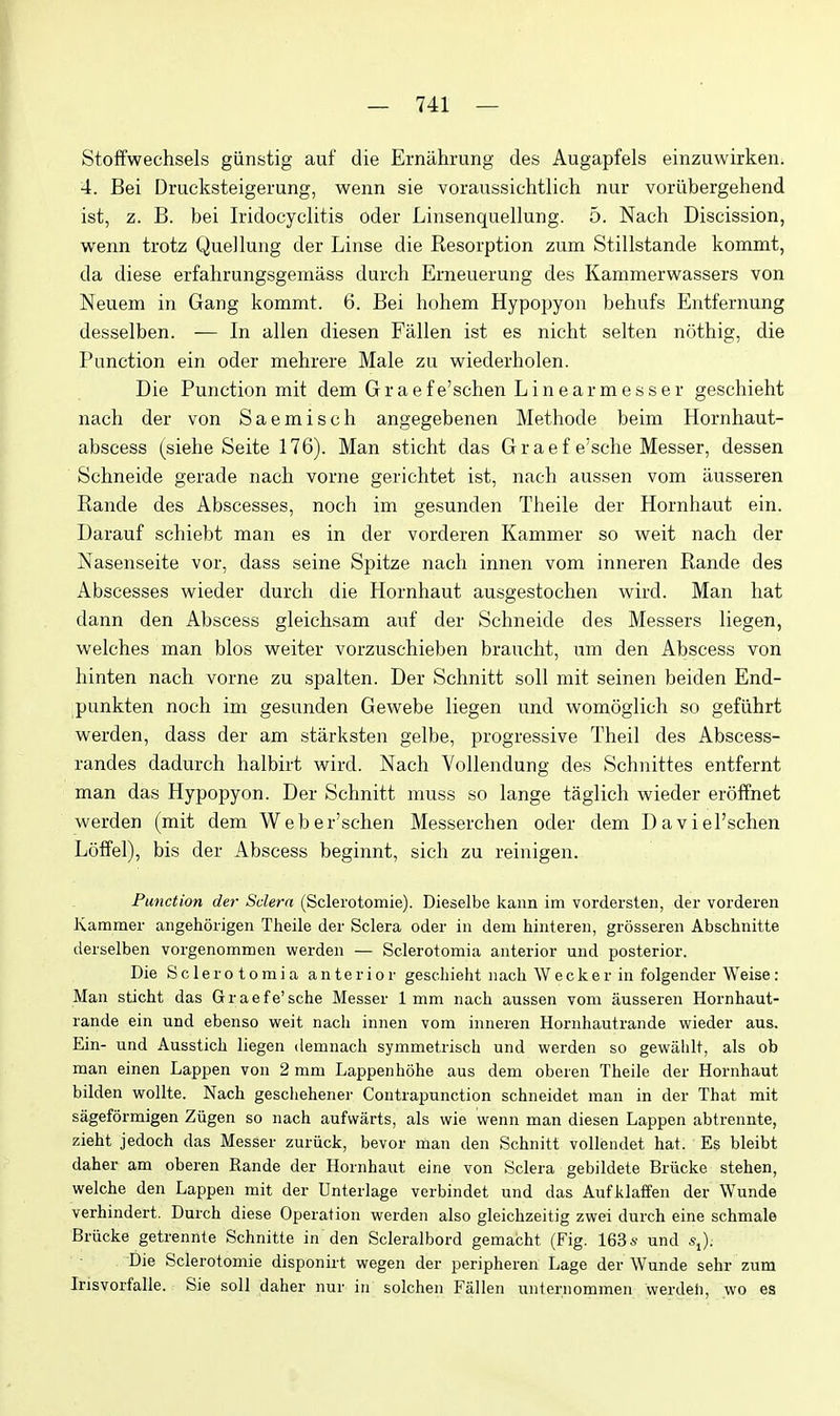 Stoffwechsels giinstig auf die Erniihrung des Augapfels einzuwirken. 4. Bei Drucksteigerung, wenn sie voraussiehtlich nur voriibergehend ist, z. B. bei Iridocyclitis oder Linsenquellung. 5. Nach Discission, wenn trotz Que] lung der Linse die Resorption zum Stillstande konamt, da diese erfalirungsgemass durch Erneuerung des Kammerwassers von Neuem in Gang kommt. 6. Bei hohem Hypopyon behufs Entfernung desselben. — In alien diesen Fallen ist es nicht selten nothig, die Function ein oder mehrere Male zu wiederholen. Die Function mit dem Graefe'schen Linearmesser geschieht nach der von Saemisch angegebenen Methode beim Hornhaut- abscess (siehe Seite 176). Man sticht das Graef e'sche Messer, dessen Schneide gerade nach vorne gerichtet ist, nach aussen vom iiusseren Rande des Abscesses, noch im gesunden Theile der Hornhaut ein. Darauf schiebt man es in der vorderen Kammer so weit nach der Nasenseite vor, dass seine Spitze nach innen vom inneren Rande des Abscesses wieder durch die Hornhaut ausgestochen v^ird. Man hat dann den Abscess gleichsam auf der Schneide des Messers liegen, welches man bios weiter vorzuschieben braucht, um den Abscess von hinten nach vorne zu spalten. Der Schnitt soil mit seinen beiden End- punkten noch im gesunden Gewebe liegen und womoglich so gefiihrt werden, dass der am starksten gelbe, progressive Theil des Abscess- randes dadurch halbirt wird. Nach Vollendung des Schnittes entfernt man das Hypopyon. Der Schnitt muss so lange taglich wieder eroffnet werden (mit dem Weber'schen Messerchen oder dem Daviel'schen LofFel), bis der Abscess beginnt, sich zu reinigen. Function der Sclera (Sclerotomie). Dieselbe kann im vordersten, der vorderen Kammer aiigehorigen Theile der Sclera oder in dem hintereii, grosseren Abschnitte derselben vorgenommen werden — Sclerotomia anterior und posterior. Die Sclerotomia anterior geschieht nach Wecker in folgender Weise: Man sticht das Graefe'sche Messer 1mm nach aussen vom ausseren Hornhaut- rande ein und ebenso weit nach innen vom inneren Hornhautrande wieder aus. Ein- und Ausstich liegen demnach symmetrisch und werden so gewalilt, als ob man einen Lappen von 2 mm Lappenhohe aus dem oberen Theile der Hornhaut bilden wollte. Nach geschehener Contrapunction schneidet man in der That mit sageformigen Ziigen so nach aufvvarts, als wie wenn man diesen Lappen abtrennte, zieht jedoch das Messer zuriick, bevor man den Schnitt vollendet hat. Es bleibt daher am oberen Rande der Hornhaut eine von Sclera gebildete Briicke stehen, welche den Lappen mit der Unterlage verbindet und das Aufklaffen der Wunde verhindert. Durch diese Operation werden also gleichzeitig zwei durch eine schmale Briicke getrennte Schnitte in den Scleralbord gemacht (Fig. 1636- und sj. Die Sclerotomie disponirt wegen der peripheren Lage der Wunde sehr zum Irisvorfalle. Sie soli daher nur in solchen Fallen unternommen werdeii, wo es