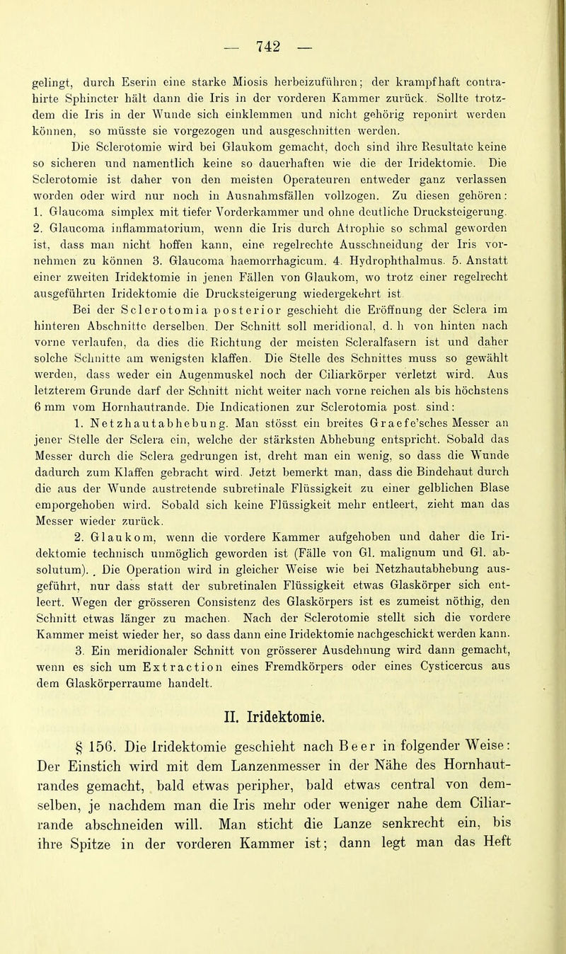 gelingt, durch Eserin eine starko Miosis herbeizufiUiren; der krampfhaft contra- hirte Sphincter halt dann die Iris in der vorderen Kammer zuriick. Sollte trotz- dem die Iris in der Wunde sich einklemmen und nicht gehorig reponirt werden konnen, so miisste sie vorgezogen und ausgeschnittcn werden. Die Sclerotomie wird bei Glaiikom gemacht, doch sind ihre Resultatc keine so sicheren und namcntlich keine so dauerhaften wie die der Iridektomie. Die Sclerotomie ist daher von den meisten Opei-atenren entweder ganz verlassen worden oder wird nur noch in Ausnahmsfallen vollzogen. Zu diesen gehoren: 1. Glaucoma simplex mit tiefer Vorderkammer und ohne dcutliche Druckstcigerung. 2. Glaucoma inflammatorium, wenn die Iris durch Atrophic so schmal geworden ist, dass man nicht hoffen kann, eine regelrechte Ausschneidung der Iris vor- nehmen zu konuen 3. Glaucoma haemorrhagicum. 4. Hydrophthalmus. 5. Anstatt eincr zweiten Iridektomie in jenen Fallen von Glaukom, wo trotz einer regelrecht ausgefiihrten Iridektomie die Druckstcigerung wiedergekehrt ist Bei der Sclerotomia posterior geschieht die Eroffnung der Sclera im hinte]-en Abschnittc derselben. Der Schnitt soil meridional, d. h von hinten nach vorne verlaufen, da dies die Richtung der meisten Scleralfasern ist und daher solche Schuitte am weiaigsten klaffen. Die Stelle des Schnittes muss so gewahlt werden, dass weder ein Augenmuskel noch der Ciliarkorper verletzt wird. Aus letzterem Grunde darf der Schnitt nicht weiter nach vorne reichen als bis hochstens 6 mm vom Hornhautrande. Die Indicationen zur Sclerotomia post sind: 1. Netzhautabhebung. Man stosst ein breites Graefe'sches Messer an jener Stelle der Sclera ein, welche der starksten Abhebung entspricht. Sobald das Messer durch die Sclera gedrungen ist, dreht man ein wenig, so dass die Wunde dadurch zum Klaffen gebracht wird. Jetzt bemerkt man, dass die Bindehaut durch die aus der Wunde austretende subretinale Flfissigkeit zu einer gelblichen Blase emporgehoben wird. Sobald sich keine Fliissigkeit mehr entleert, zieht man das Messer wieder zuriick. 2. Glaukom, wenn die vordere Kammer aufgehoben und daher die Iri- dektomie technisch unmoglich geworden ist (Falle von Gl. malignum und Gl. ab- solutum). _ Die Operation wird in gleicher Weise wie bei Netzhautabhebung aus- gefiihrt, nur dass statt der subretinalen Fliissigkeit etwas Glaskorper sich ent- leert. Wegen der grosseren Consistenz des Glaskorpers ist es zumeist nothig, den Schnitt etwas langer zu machen. Nach der Sclerotomie stellt sich die vordere Kammer meist wieder her, so dass dann eine Iridektomie nachgeschickt werden kann. 3. Ein meridionaler Schnitt von grosserer Ausdehnung wird dann gemacht, wenn es sich um Extraction eines Fremdkorpers oder eines Cysticercus aus dem Glaskorperraume handelt. II. Iridektomie. § 156. Die Iridektomie geschielit nacliBeer in folgender Weise: Der Einstich wird mit dem Lanzenmesser in der Nahe des Hornhaut- randes gemacht, bald etwas peripher, bald etwas central von dem- selben, je nachdem man die Iris mehr oder weniger nahe dem Ciliar- rande abschneiden will. Man sticht die Lanze senkrecht ein, bis ihre Spitze in der vorderen Kammer ist; dann legt man das Heft