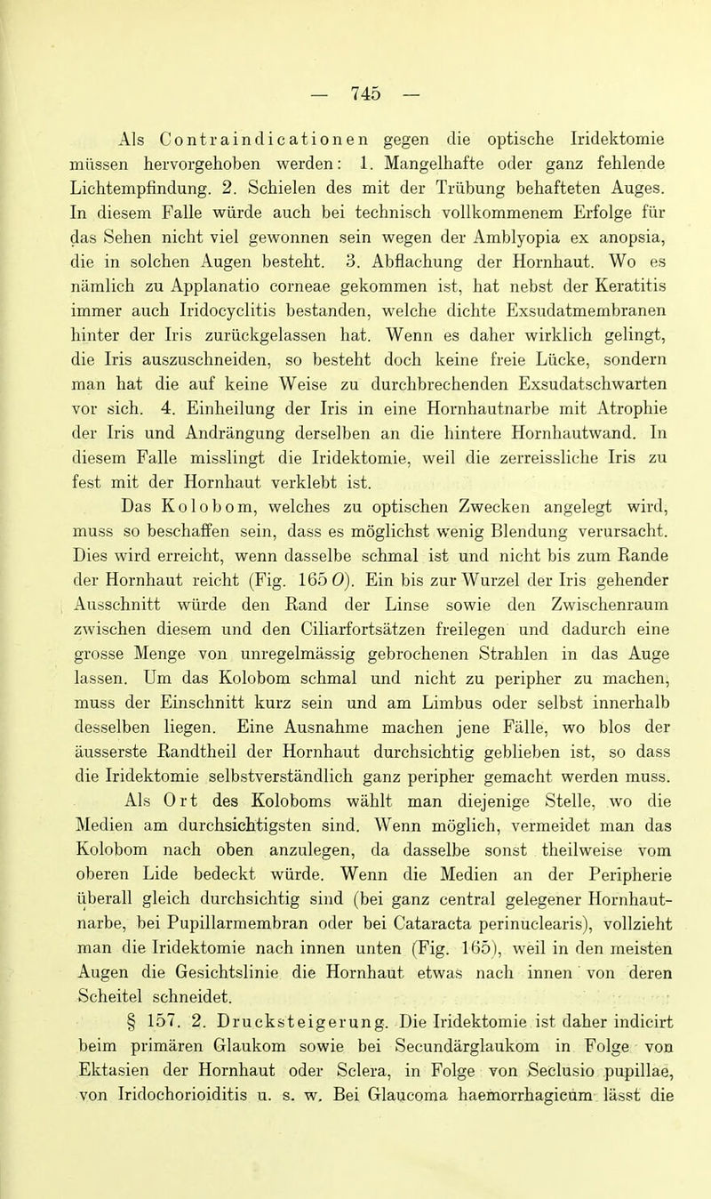 Als Contraindicationen gegen die optische Iridektomie miissen hervorgehoben werden: 1. Mangelhafte oder ganz fehlende Lichtempfindung. 2. Schielen des mit der Triibung behafteten Auges. In diesem Falle wiirde auch bei technisch vollkommenem Erfolge fiir das Sehen nicht viel gewonnen sein wegen der Amblyopia ex anopsia, die in solchen Augen besteM. 3. Abflachung der Hornhaut. Wo es namlich zu Applanatio corneae gekommen ist, hat nebst der Keratitis imraer auch Iridocyclitis bestanden, welche dichte Exsudatmembranen hinter der Iris zuriickgelassen hat. Wenn es daher wirklich gelingt, die Iris auszuschneiden, so besteht doch keine freie Liicke, sondern man hat die auf keine Weise zu durchbrechenden Exsudatschwarten vor sich. 4. Einheilung der Iris in eine Homhautnarbe mit Atrophic der Iris und Andrangung derselben an die hintere Hornhautwand. In diesem Falle misslingt die Iridektomie, well die zerreissliche Iris zu fest mit der Hornhaut verklebt ist. Das Kolobom, welches zu optischen Zwecken angelegt wird, muss so beschaffen sein, dass es moglichst wenig Blendung verursacht. Dies wird erreicht, wenn dasselbe schmal ist und nicht bis zum Rande der Hornhaut reicht (Fig. 165 0). Ein bis zur Wurzel der Iris gehender Ausschnitt wiirde den Rand der Linse sowie den Zwischenraum zwischen diesem und den Ciliarfortsatzen freilegen und dadurch eine grosse Menge von unregelmassig gebroehenen Strahlen in das Auge lassen. Um das Kolobom schmal und nicht zu peripher zu machen, muss der Einschnitt kurz sein und am Limbus oder selbst innerhalb desselben liegen. Eine Ausnahme machen jene Falle, wo bios der ausserste Randtheil der Hornhaut durchsichtig geblieben ist, so dass die Iridektomie selbstverstandlich ganz peripher gemacht werden muss. Als Ort des Koloboms wahlt man diejenige Stelle, wo die Medien am durchsichtigsten sind. Wenn moglieh, vermeidet man das Kolobom nach oben anzulegen, da dasselbe sonst theilweise vom oberen Lide bedeckt wiirde. Wenn die Medien an der Peripherie iiberall gleich durchsichtig sind (bei ganz central gelegener Homhaut- narbe, bei Pupillarmembran oder bei Cataracta perinuclearis), vollzieht man die Iridektomie nach innen unten (Fig. 165 ), weil in den meisten Augen die Gesichtslinie die Hornhaut etwas nach innen von deren Scheitel schneidet. § 157. 2. Drucksteigerung. Die Iridektomie ist daher indicirt beim primiiren Glaukom sowie bei Secundarglaukom in Folge von Ektasien der Hornhaut oder Sclera, in Folge von Seclusio pupillae, von Iridochorioiditis u. s. w. Bei Glaucoma haemorrhagicum liisst die \