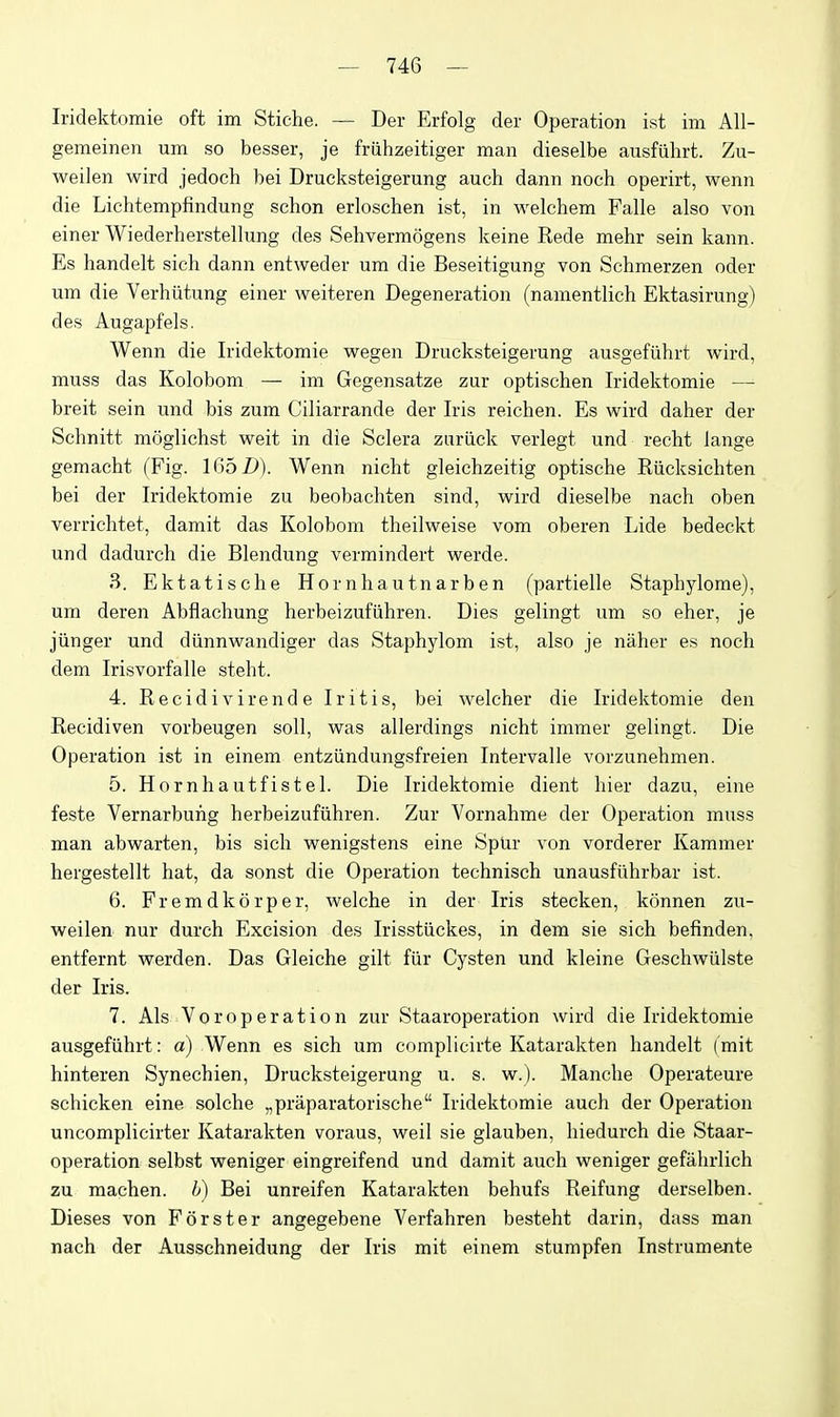 Iridektomie oft im Stiehe. — Der Erfolg der Operation ist ini All- gemeinen um so besser, je friihzeitiger man dieselbe ausfiihrt. Zu- weilen wird jedoch bei Drucksteigerung auch dann noch operirt, wenn die Lichtempfindung schon erloschen ist, in welchem Falle also von einer Wiederherstellung des Sehvermogens keine Rede mehr sein kann. Es handelt sich dann entweder um die Beseitigung von Schmerzen oder um die Verhiitung einer weiteren Degeneration (namentlich Ektasirung) des Augapfels. Wenn die Iridektomie wegen Drucksteigerung ausgefiihrt wird, muss das Kolobom — im Gegensatze zur optischen Iridektomie — breit sein und bis zum Ciliarrande der Iris reichen. Es wird daher der Schnitt moglichst weit in die Sclera zuriick verlegt und recht lange gemacht (Fig. 1652)). Wenn nicht gleichzeitig optische Riicksichten bei der Iridektomie zu beobachten sind, wird dieselbe nach oben verrichtet, damit das Kolobom theilweise vom oberen Lide bedeckt und dadurch die Blendung vermindert werde. 3. Ektatische Hornhautnarben (partielle Staphylome), um deren Abflachung herbeizufiihren. Dies gelingt um so eher, je jiinger und diinnwandiger das Staphylom ist, also je naher es noch dem Irisvorfalle steht. 4. R e c i d i V i r e n d e Iritis, bei welcher die Iridektomie den Recidiven vorbeugen soil, was allerdings nicht immer gelingt. Die Operation ist in einem entziindungsfreien Intervalle vorzunehmen. 5. Hornhautfistel. Die Iridektomie dient hier dazu, eine feste Vernarbuhg herbeizufiihren. Zur Vornahme der Operation muss man abwarten, bis sich wenigstens eine Spur von vorderer Kammer hergestellt hat, da sonst die Operation technisch unausfiihrbar ist. 6. Fremdkorper, welche in der Iris stecken, konnen zu- weilen nur durch Excision des Irisstiickes, in dem sie sich befinden, entfernt werden. Das Gleiche gilt fiir Cysten und kleine Geschwiilste der Iris. 7. Als Voroperation zur Staaroperation wird die Iridektomie ausgefiihrt: a) Wenn es sich um complicirte Katarakten handelt (mit hinteren Synechien, Drucksteigerung u. s. w.). Manche Operateure schicken eine seiche „praparatorische Iridektomie auch der Operation uncomplicirter Katarakten voraus, well sie glauben, hiedurch die Staar- operation selbst weniger eingreifend und damit auch weniger gefahrlich zu machen. b) Bei unreifen Katarakten behufs Reifung derselben. Dieses von Forster angegebene Verfahren besteht darin, dass man nach der Ausschneidung der Iris mit einem stumpfen Instrumente