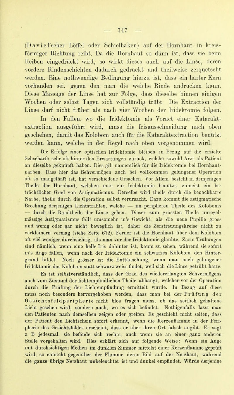 (Daviel'scher Loffel oder Schielhaken) auf der Hornhaut in kreis- formiger Richtung reibt. Da die Hornhaut so diinn ist, dass sie beim Reiben eingedriickt wird, so wirkt dieses auch auf die Linse, deren vordere Rindenschichten dadurch gedriickt und theilweise zerquetscht werden. Eine nothwendige Bedingung hierzu ist, dass ein barter Kern vorhanden sei, gegen den man die weiche Rinde andriicken kann. Diese Massage der Linse hat zur Folge, dass dieselbe binnen einigen Wochen oder selbst Tagen sich vollstandig triibt. Die Extraction der Linse darf nicht friiher als nach vier Wochen der Iridektomie folgen. In den Fallen, wo die Iridektomie als Voract einer Katarakt- extraction ausgefiihrt wird, muss die Irisausschneidung nach oben geschehen, damit das Kolobom auch fiir die Kataraktextraction beniitzt werden kann, weiche in der Regel nach oben vorgenommen wird. Die Ei'folge einer optisclien Iridektomie bleiben in Bezug auf die erzielte Sehscharfe sehr oft hinter den Erwartungen zuriick, weiche sowolil Arzt als Patient an dieselbe gekniipft haben. Dies gilt namentlich fur die Iridektomie bei Hornhaut- narben. Dass hier das Sehvermogen auch bei vollkommen gelungener Operation oft so mangelhaft ist, hat verschiedene Ursachen. Vor Allem besteht in demjenigen Theile der Hornhaut, welchen man zur Iridektomie beniitzt, zumeist ein be- trachtlicher Grad von Astigmatismus. Derselbe wird theils durch die benachbarte Narbe, theils durch die Opei-ation selbst verursacht. Dazu kommt die astigmatische Brechung derjenigen Lichtstrahlen, weiche — im peripheren Theile des Koloboms — durch die Randtheile der Linse gehen. Dieser zum grossten Theile unregel- massige Astigmatismus fallt umsomehr in's Gewicht, als die neue Pupille gross und wenig oder gar nicht beweglich ist, daher die Zerstreuungskreise nicht zu verkleinern vermag (siehe Seite 672). Ferner ist die Hornhaut uber dem Kolobom oft viel weniger durchsichtig, als man vox der Iridektomie glaubte. Zajrte Triibungen sind riamlich, wenn eine helle Iris dahinter ist, kaum zu sehen, wahrend sie sofort in's Ange fallen, wenn nach der Iridektomie ein schwarzes Kolobom den Hinter- grund bildet. Noch grosser ist die Enttauschung, wenn man nach gelungener Iridektomie das Kolobom statt schwarz weiss findet, weil sich die Linse getriibt hatte. Es ist selbstverstandlich, dass der Grad des wiedererlangten Sehvermogens auch vom Zustand der lichtempfindlichen Theile abhangt, welcher vor der Operation durch die Priifung der Lichtempfindung ermittelt wurde. In Bezug aiif diese muss noch besonders hervorgehoben werden, dass man bei der Priifung der Gesichtsfeldperipherie nicht bios fragen muss, ob das seitlich gehaltene Licht gesehen wird, sondern auch, wo es sich befindet. Nothigenfalls lasst man den Patienten nach demselben zeigen oder greifen. Es geschieht nicht selten, dass der Patient den Lichtschein sofort erkennt, wenn die Kerzenflamme in der Peri- pherie des Gesichtsfeldes erscheint, dass er aber ihren Ort falsch angibt. Er sagt z. B jedesmal, sie befande sich rechts, auch wenn sie an einer ganz anderen Stelle vorgehalten wird. Dies erklart sich auf folgende Weise: Wenn ein Auge mit durchsichtigen Medien im dunklen Zimmer mittelst einer Kerzenflamme gepriift wird, so entsteht gegeniiber der Flamme deren Bild auf der Netzhaut, wahrend die ganze iibrige Netzhaut unbeleuchtet ist und dunkel empfindet. Wiirde derjenige