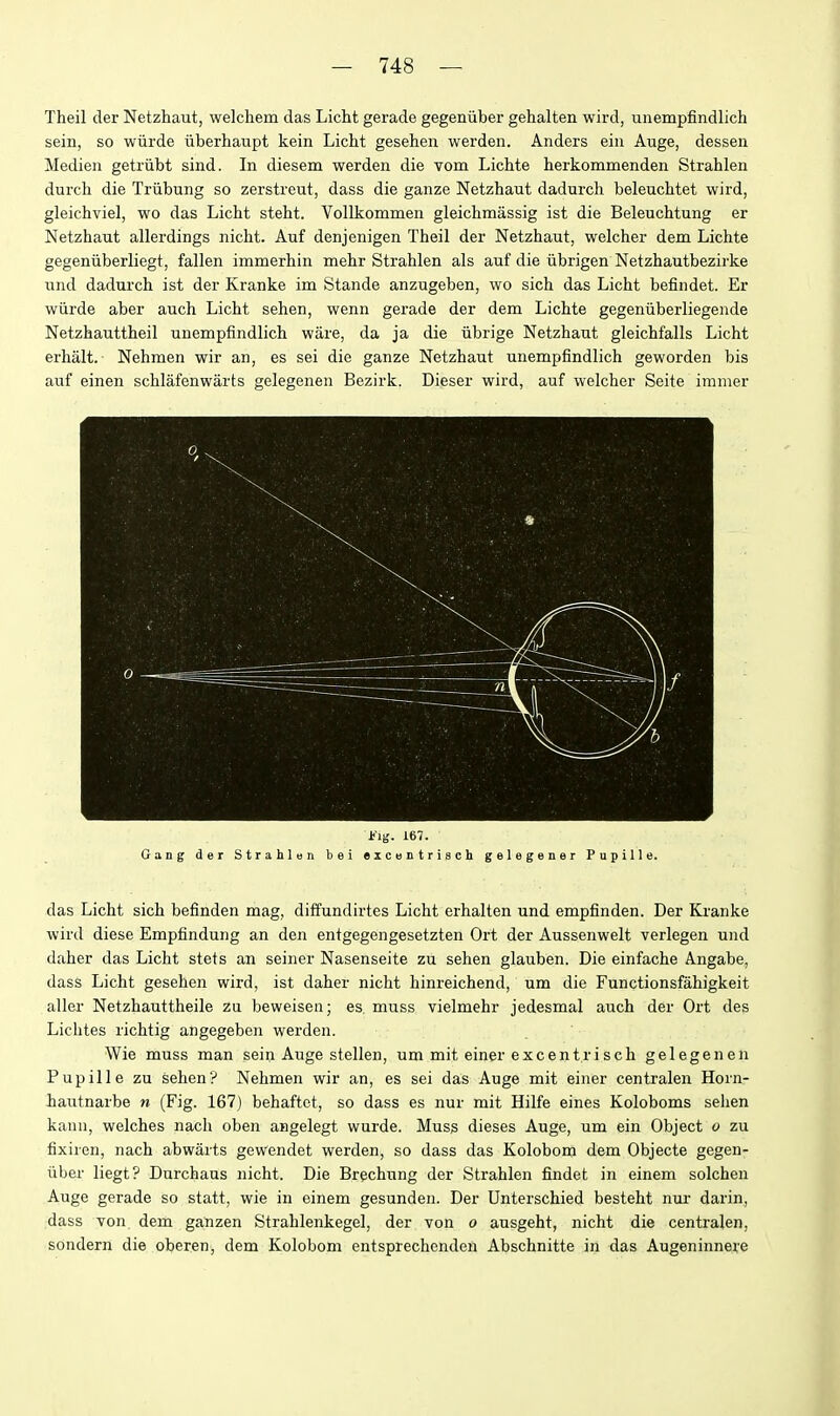 Theil der Netzhaut, welchem das Licht gerade gegeniiber gehalten wird, unempfindlich sein, so wiirde iiberhaupt kein Licht gesehen werden. Anders ein Auge, dessen Medien getriibt sind. In diesem werden die vom Lichte herkommenden Strahlen durch die Triibung so zerstreut, dass die ganze Netzhaut dadurcli beleuchtet wird, gleichviel, wo das Licht steht. Vollkommen gleichmassig ist die Beleuchtung er Netzhaut allerdings nicht. Auf denjenigen Theil der Netzhaut, welcher dem Lichte gegeniiberliegt, fallen immerhin mehr Strahlen als auf die iibrigen Netzhautbezirke und dadurch ist der Kranke im Stande anzugeben, wo sich das Licht befindet. Er wiirde aber auch Licht sehen, wenn gerade der dem Lichte gegeniiberliegende Netzhauttheil unempfindlich ware, da ja die iibrige Netzhaut gleichfalls Licht erhalt. Nehmen wir an, es sei die ganze Netzhaut unempfindlich geworden bis auf einen schlafenwarts gelegenen Bezirk, Dieser wird, auf welcher Seite iramer J-'ig. 167. Gang der Strahlan bei excentrisch gelegener Pupille. das Licht sich befinden mag, diffundirtes Licht erhalten und empfinden. Der Kranke wird diese Empfindung an den entgegengesetzten Ort der Aussenwelt verlegen und daher das Licht stets an seiner Nasenseite zu sehen glauben. Die einfache Angabe, dasS Licht gesehen wird, ist daher nicht hinreichend, um die Functionsfahigkeit aller Netzhauttheile zu beweisen; es muss vielmehr jedesmal auch der Ort des Lichtes richtig angegeben werden. Wie muss man sein Auge stellen, um mit einer excentrisch gelegenen Pupille zu sehen? Nehmen wir an, es sei das Auge mit einer centralen Horn- iautnarbe n (Fig. 167) behaftot, so dass es nur mit Hilfe eines Koloboms sehen kann, welches nach oben angelegt wurde. Muss dieses Auge, um ein Object o zu fixiren, nach abwarts gewendet werden, so dass das Kolobom dem Objecte gegen- iiber liegt? Durchaus nicht. Die Brechung der Strahlen findet in einem solchen Auge gerade so statt, wie in einem gesunden. Der Unterschied besteht nur darin, :dass von dem ganzen Strahlenkegel, der von o ausgeht, nicht die centralen, sondern die oberen, dem Kolobom entsprechenden Abschnitte in das Augeninnere