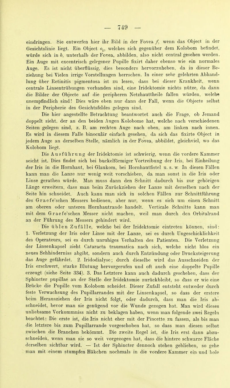 eindringen. Sie entwerfen hier ilir Bild in der Fovea /. wenn das Object in der Gesichtslinie liegt. Ein Object o^, welches sich gegeniiber dem Kolobom befindet. wiirde sich in 6, unterhalb der Fovea, abbilden, also nicM central gesehen werden. Ein Auge mit excentrisch gelegener Pupille fixirt daher ebenso wie ein normales Auge. Es ist nicht iiberfliissig, dies besonders hervorziiheben. da in dieser Be- ziehung bei Vielen irrige Vorstellungen herrschen. In einer selir gelehrten Abhand- lung iiber Retinitis pigmentosa ist zn lesen, dass bei dieser Krankheit. wenn centrale Linsentriibungen vorhanden sind, eine Iridektomie nichts niitze, da dann die Bilder der Objecte auf die peripheren Netzhauttheile fallen wiirden. welche unempfindlich sind! Dies ware eben nur dann der Fall, wenn die Objecte selbst in der Peripherie des Gesichtsfeldes gelegen sind. Die hier angestellte Betrachtung beantwortet auch die Frage, ob Jemand doppelt sieht, der an den beiden Augen Kolobome hat, welche nach verschiedenen Seiten gelegen sind, z. B. am rechten Auge nach oben, am linken nach innen. Es wird in diesem Falle binocular einfach gesehen, da sich das fixirte Object in jedem Auge an derselben Stelle, namlich in der Fovea, abbildet, gleichviel, wo das Kolobom liegt. Die Ausfiihrung der Iridektomie ist schwierig, wenn die vordere Kammer seicht ist. Dies findet sich bei buckelformiger Vortreibung der Iris, bei Einheilung der Iris in die Hornhaut, bei Glaukora, bei Hornhautfistel u. s. w In diesen Fallen kann man die Lanze nur wenig weit vorschieben, da man sonst in die Iris oder Linse gerathen wiirde. Man muss dann den Schnitt dadurch bis zur gehorigen Langc erweitern, dass man beim Zurixckziehen der Lanze mit derselben nach der Seite hin schneidet. Auch kann man sich in solchen Fallen zur Schnittfiihrung des Graefe'schen Messers bedienen, aber nur, wenn es sich um einen Schnitt am oberen oder unteren Hornhautrande handelt. Verticale Schnitte kann man mit dem Graefe'schen Messer nicht machen, weil man durcli den Orbitalrand an der Fiihrung des Messers gehindert wird. Die iiblen Zufalle, welche bei der Iridektomie eintreten konnen, sind: 1. Verletzung der Iris oder Linse mit der Lanze, sei es durch Ungeschicklichkeit des Operateurs, sei es durch unruhiges Verhalten des Patienten. Die Verletzung der Linsenkapsel zieht Cataracta traumatica nach sich, welche nicht bios ein neues Sehhinderniss abgibt, sondern auch durch Entziindung oder Drucksteigerung das Auge gefahrdet. 2. Iridodialyse; duixh dieselbe wird das Ausschneiden der Iris erschwert, starke Blutung hervorgerufen und oft auch eine doppelte Pupille erzeugt (siehe Seite 334). 3. Das Letztere kann aiich dadurch geschehen, dass der Sphincter pupillae an der Stelle der Iridektomie zuriickbleibt, so d'ass er wie eine Briicke die Pupille vom Kolobom scheidet. Dieser Zufall entsteht entweder durch feste Verwachsung des Pupillarrandes mit der Linsenkapsel, so dass der er store beim Herausziehen der Iris nicht folgt, oder dadurch, dass man die Iris ab- schneidet, bevor man sie geniigend vor die Wunde gezogen hat. Man wird dieses unliebsame Vorkommniss nicht zu beklagen haben, wenn man folgende zwei Regeln beachtet: Die erste ist, die Iris nicht eher mit der Pincette zu fassen, als bis man die letztere bis zum Pupillarrande vorgeschoben hat, so dass man diesen selbst zwischen die Branchen bekommt. Die zweite Kegel ist, die Iris erst dann abzu- schneideh, wenn man sie so weit vorgezogen hat, dass die hintere schwarze Flache derselben sichtbar wird. — Ist der Sphincter dennoch stehen geblieben, so gehe man mit einem stumpfen Hakchen nochmals in die vordere Kammer ein und liole