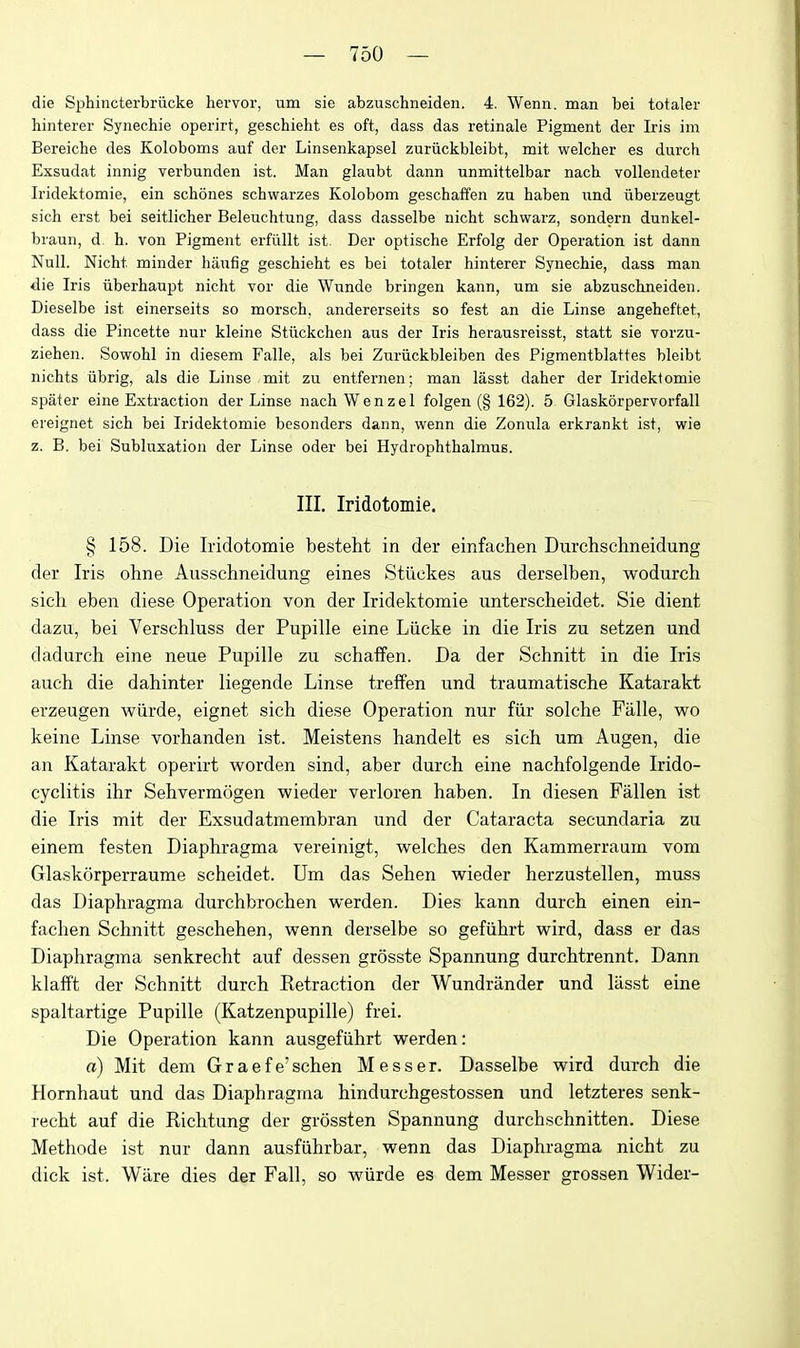 die Sphincterbriicke hervor, um sie abzuschneiden. 4. Wenn. man bei totaler hinterer Synechie operirt, gescbieht es oft, dass das retinale Pigment der Iris im Bereiche des Koloboms auf der Linsenkapsel zuriickbleibt, mit welcher es durch Exsudat innig verbunden ist. Man glaubt dann unmittelbar nach vollendeter Iridektomie, ein schones scbwarzes Kolobom geschaffen zu haben iind iiberzeugt sich erst bei seitlicher Beleuchtung, dass dasselbe nicht schwarz, sondern dunkel- braun, d. h. von Pigment erfiillt ist. Der optische Erfolg der Operation ist dann Null. Nicht minder haufig geschieht es bei totaler hinterer Synechie, dass man die Iris iiberhaupt nicht vor die Wnnde bringen kann, um sie abzuschneiden. Dieselbe ist einerseits so morsch, andererseits so fest an die Linse angeheftet, dass die Pincette nur kleine Stiickchen aus der Iris herausreisst, statt sie vorzu- ziehen. Sowohl in diesem Falle, als bei Zuriickbleiben des Pigmentblattes bleibt nichts iibrig, als die Linse mit zu entfernen; man lasst daher der Iridektomie spater eine Exti'action der Linse nach Wenzel folgen (§ 162). 5 Glaskorpervorfall ereignet sich bei Iridektomie besonders dann, wenn die Zonula erkrankt ist, wie z. B. bei Subluxation der Linse oder bei Hydrophthalmus. III. Iridotomie. § 158. Die Iridotomie besteht in der einfachen Durchschneidung der Iris ohne Ausschneidung eines Stiiekes aus derselben, wodurch sich eben diese Operation von der Iridektomie unterscheidet. Sie dient dazu, bei Verschluss der Pupille eine Liicke in die Iris zu setzen und dadurch eine neue Pupille zu schaffen. Da der Schnitt in die Iris auch die dahinter liegende Linse treffen und traumatische Katarakt erzeugen wiirde, eignet sich diese Operation nur fiir solche Falle, wo keine Linse vorhanden ist. Meistens handelt es sich um Augen, die an Katarakt operirt worden sind, aber durch eine nachfolgende Irido- cyclitis ihr Sehvermogen wieder verloren haben. In diesen Fallen ist die Iris mit der Exsudatmembran und der Cataracta secundaria zu einem festen Diaphragma vereinigt, welches den Kammerraum vom Glaskorperraume scheidet. Um das Sehen wieder herzustellen, muss das Diaphragma durchbrochen werden. Dies kann durch einen ein- fachen Schnitt geschehen, wenn derselbe so gefiihrt wird, dass er das Diaphragma senkrecht auf dessen grosste Spannung durchtrennt. Dann klafft der Schnitt durch Retraction der Wundrander und lasst eine spaltartige Pupille (Katzenpupille) frei. Die Operation kann ausgefiihrt werden: a) Mit dem G r a e f e' schen M e s s e r. Dasselbe wird durch die Hornhaut und das Diaphragma hindurchgestossen und letzteres senk- recht auf die Richtung der grossten Spannung durchschnitten. Diese Methode ist nur dann ausfiihrbar, wenn das Diaphragma nicht zu dick ist. Ware dies der Fall, so wiirde es dem Messer grossen Wider-