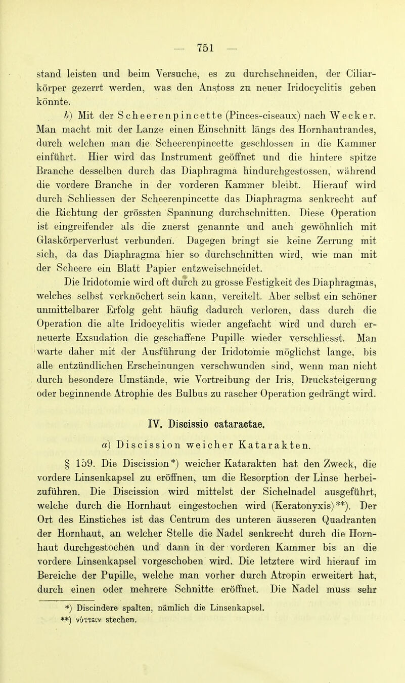 stand leisten und beim Versuche, es zu durchschneiden, der Ciliar- korper gezerrt werden, was den Ans.toss zu neuer Iridocyclitis geben konnte. h) Mit der Scheerenpincette (Pinces-ciseaux) nach Wecker. Man macht mit der Lanze einen Einschnitt langs des Hornhautrandes, durch welcllen man die Scheerenpincette geschlossen in die Kammer einfiihrt. Hier wird das Instrument geoffnet und die hintere spitze Branche desselben durch das Diaphragma hindurchgestossen, wahrend die vordere Branche in der vorderen Kammer bleibt. Hierauf wird durch Schliessen der Scheerenpincette das Diaphragma senkrecht auf die Richtung der grossten Spannung durchschnitten. Diese Operation ist eingreifender als die zuerst genannte und auch gewohnlich mit Glaskorperverlust verbunderi. Dagegen bringt sie keine Zerrung mit sich, da das Diaphragma hier so durchschnitten wird, wie man mit der Scheere ein Blatt Papier entzweischneidet. Die Iridotomie wird oft durch zu grosse Festigkeit des Diaphragmas, welches selbst verknochert sein kann, vereitelt. Aber selbst ein schoner unmittelbarer Erfolg geht haufig dadurch verloren, dass durch die Operation die alte Iridocyclitis wieder angefacht wird und durch er- neuerte Exsudation die geschaffene Pupille wieder verschliesst. Man warte daher mit der Ausfiihrung der Iridotomie moglichst lange, bis alle entziindlichen Erscheinungen verschwunden sind, wenn man nicht durch besondere Umstande, wie Vortreibung der Iris, Drucksteigerung oder beginnende Atrophie des Bulbus zu rascher Operation gedrangt wird. IV. Discissio cataractae. a) Discission weicher Katarakten. § 159. Die Discission*) weicher Katarakten hat den Zweck, die vordere Linsenkapsel zu erofi'nen, um die Resorption der Linse herbei- zufiihren. Die Discission wird mittelst der Sichelnadel ausgefiihrt, welche durch die Hornhaut eingestochen wird (Keratonyxis)**). Der Ort des Einstiches ist das Centrum des unteren ausseren Quadranten der Hornhaut, an weicher Stelle die Nadel senkrecht durch die Horn- haut durchgestochen und dann in der vorderen Kammer bis an die vordere Linsenkapsel vorgeschoben wird. Die letztere wird hierauf im Bereiche der Pupille, welche man vorher durch Atropin erweitert hat, durch einen oder mehrere Schnitte eroffnet. Die Nadel muss sehr *) Discindere spalten, namlich die Linsenkapsel. **) vuxTstv stechen.