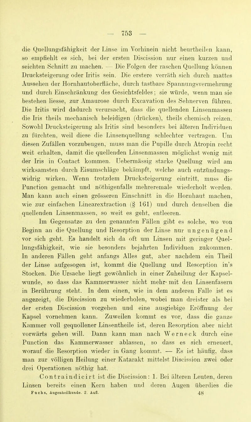 die Quellungsfahigkeit der Linse im Vorhinein nicht beurtheilfn kann, so empfiehlt es sich, bei der ersten Discission nur einen kurzen iind seichten Schnitt zu machen. — Die Folgen der raschen Quellung konnen Drucksteigerung oder Lritis sein. Die erstere verrath sich durch mattes Aussehen der Hornhautoberflache, durch tastbare Spannnngsvermehrung und durch Einschrankung des Gesichtsfeldes; sie wiirde, wenn man sie bestehen liesse, zur Amaurose durch Excavation des Sehnerven fiihren. Die Iritis wird dadurch verursacht, dass die quellenden Linsenmassen die Iris theils mechanisch beleidigen (driicken), theils chemisch reizen. Sowohl Drucksteigerung als Iritis sind besonders bei alteren Individuen zu fiirchten, weil diese die Linsencjuellung schlechter vertragen. Um diesen Zufallen vorzubeugen, muss man die Pupille durch Atropin recht weit erhalten, damit die c^uellenden Linsenmassen moglichst wenig mit der Iris in Contact kommen. Uebermassig starke Quellung wird am wirksamsten durch Eisumschlage bekampft, welche auch entzundungs- widrig wirken. Wenn trotzdem Drucksteigerung eintritt, muss die Function gemacht und nothigenfalls mehreremale wiederholt werden. Man kann auch einen grosseren Einschnitt in die Hornhaut machen, wie zur einfachen Linearextraction (§ 161) und durch denselben die quellenden Linsenmassen, so weit es geht, entleeren. Im Gegensatze zu den genannten Fallen gibt es solche, wo von Beginn an die Quellung und Resorption der Linse nur u n g e n ii g e n d vor sich geht. Es handelt sich da oft um Linsen mit geringer Quel- lungsfahigkeit, wie sie besonders bejahrten Individuen zukommen. In anderen Fallen geht anfangs Alles gut, aber nachdem ein Theil der Linse aufgesogen ist, kommt die Quellung und Resorption in's Stocken. Die Ursache liegt gewohnlich in einer Zuheilung der Kapsel- wunde, so dass das Kammerwasser nicht mehr- mit den Linsenfasern in Beriihrung steht. In dem einen, wie in dem anderen Falle ist es angezeigt, die Discission zu wiederholen, Avobei man dreister als bei der ersten Discission vorgehen und eine ausgiebige Eroffnung der Kapsel vornehmen kann. Zuweilen kommt es vor, dass die ganze Kammer voll gequoUener Linsentheile ist, deren Resorption aber nicht vorwarts gehen will. Dann kann man nach Werneck durch eine Function das Kammerwasser ablassen, so dass es sich erneuert, worauf die Resorption wieder in Gang kommt. — Es ist hiiufig, dass man zur volligen Heilung einer Katarakt mittelst Discission zwei oder drei Operationen nothig hat. Contraindicirt ist die Discission: 1. Bei alteren Leuten, deren Linsen bereits einen Kern haben und deren Augen iiberdies die Fnchs, Angeuheilkande. 2. Aafl. 48