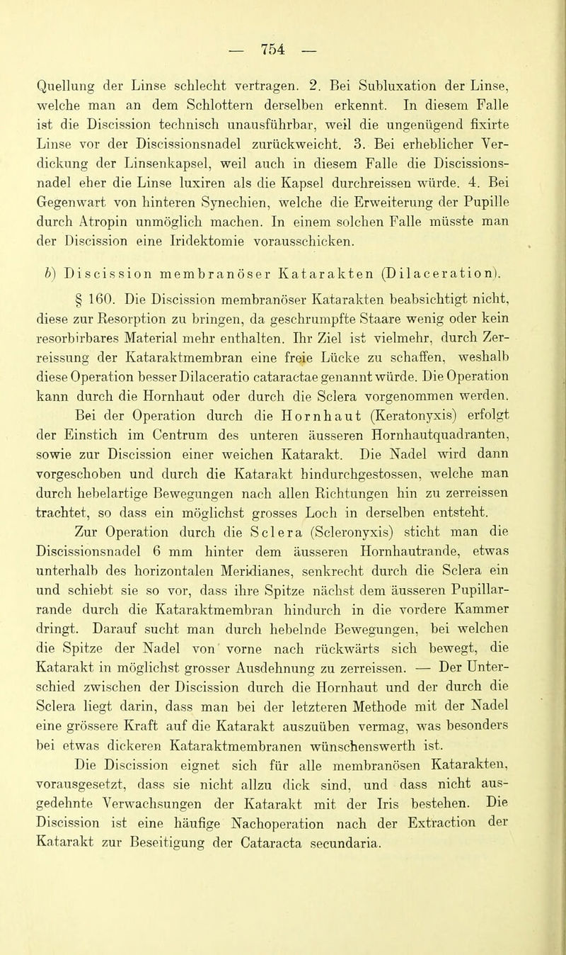 Quellung der Linse sclilecht vertragen. 2. Bei Subluxation der Linse, welche man an dem Schlottern derselben erkennt. In diesem Falle ist die Discission technisch unausfiihrbar, weil die ungeniigend fixirte Linse vor der Discissionsnadel zuriickweicht. 3. Bei erheblicher Ver- dickung der Linsenkapsel, weil aucli in diesem Falle die Discissions- nadel eher die Linse luxiren als die Kapsel durchreissen wiirde. 4. Bei Gegenwart von liinteren Synecbien, welche die Erweiterung der Pupille durch Atropin unmoglich machen. In einem solchen Falle miisste man der Discission eine Iridektomie vorausschicken. b) Discission membranoser Katarakten (Dilaceration). § 160. Die Discission membranoser Katarakten beabsicbtigt nicht, diese zur Resorption zu bringen, da geschrumpfte Staare wenig oder kein resorbirbares Material niehr enthalten. Ihr Ziel ist vielmehr, durch Zer- reissung der Kataraktmembran eine freie Liicke zu schaffen, weshalb diese Operation besserDilaceratio cataractae genannt wiirde. Die Operation kann durch die Hornhaut oder durch die Sclera vorgenommen werden. Bei der Operation durch die Hornhaut (Keratonyxis) erfolgt der Einstich im Centrum des unteren ausseren Hornhautquadranten, sowie zur Discission einer weichen Katarakt. Die Nadel wird dann vorgeschoben und durch die Katarakt hindurchgestossen, welche man durch hebelartige Bewegungen nach alien Richtungen hin zu zerreissen trachtet, so dass ein moglichst grosses Loch in derselben entsteht. Zur Operation durch die Sclera (Scleronyxis) sticht man die Discissionsnadel 6 mm hinter dem ausseren Hornhautrande, etwas unterhalb des horizontalen Meridianes, senkrecht durch die Sclera ein und schiebt sie so vor, dass ihre Spitze nachst dem ausseren Pupillar- rande durch die Kataraktmembran hindurch in die vordere Kammer dringt. Darauf sucht man durch hebelnde Bewegungen, bei weichen die Spitze der Nadel von' vorne nach riickwarts sich bewegt, die Katarakt in moglichst grosser Ausdehnung zu zerreissen. — Der Unter- schied zwischen der Discission durch die Hornhaut und der durch die Sclera liegt darin, dass man bei der letzteren Methode mit der Nadel eine grossere Kraft auf die Katarakt auszuiiben vermag, was besonders bei etwas dickeren Kataraktmembran en wiinschenswerth ist. Die Discission eignet sich fiir alle membranosen Katarakten, vorausgesetzt, dass sie nicht allzu dick sind, und dass nicht aus- gedehnte Verwachsungen der Katarakt mit der Iris bestehen. Die Discission ist eine haufige Nachoperation nach der Extraction der Katarakt zur Beseitigung der Cataracta secundaria.