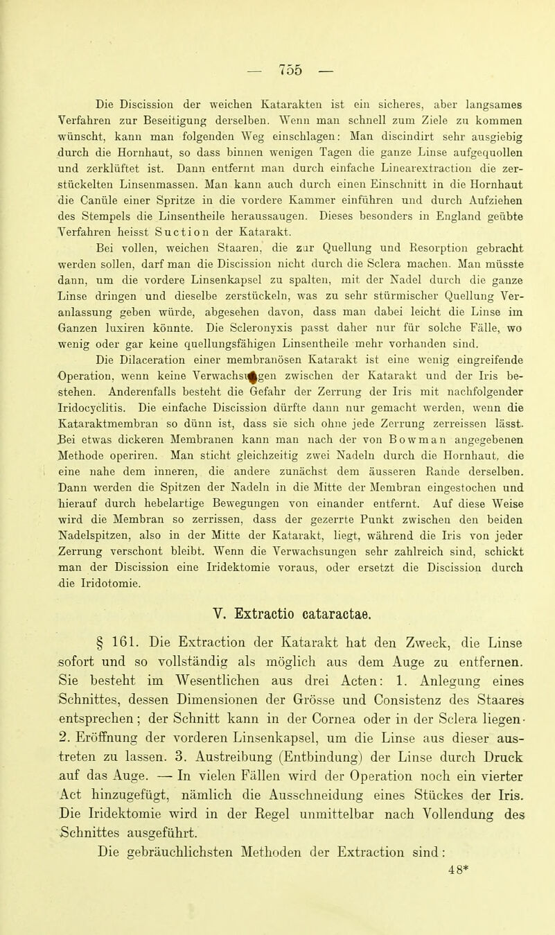 Die Discission der weichen Katarakten ist ein sicheres, aber langsames Verfahren zur Beseitigung derselben. Wenn man schnell zum Ziele zn kommen wiinscht, kann man folgenden Weg einschlagen: Man discindirt sehr ausgiebig durch die Hornhaut, so dass binnen wenigen Tagen die ganze Liuse aufgequoUen und zerkliiftet ist. Dann entfernt man durch einfache Linearextraction die zer- stiickelten Linsenmassen. Man kann auch durch einen Einschnitt in die Hornhaut die Caniile einer Spritze in die vordere Kammer einfiihren und durch Aufziehen des Stempels die Linsentheile heraussaugen. Dieses besonders in England geiibte Verfahren heisst Suction der Katarakt. Bei vollen, weichen Staaren, die ziir Quellung und Resorption gebracht werden sollen, darf man die Discission nicht durch die Sclera machen. Man miisste dann, um die vordere Linsenkapsel zu spalten, mit der Nadel durch die ganze Linse dringen und dieselbe zerstiickeln, was zu sehr stiirmischer Quellung Ver- anlassung geben wiirde, abgesehen davon, dass man dabei leicht die Linse im Ganzen luxiren konnte. Die Scleronyxis passt daher nur fiir solche Falle, wo wenig oder gar keine quellungsfahigen Linsentheile mehr vorhanden sind. Die Dilaceration einer membranosen Katarakt ist eine wenig eingreifende Operation, wenn keine Verwachsi^gen zwischen der Katarakt und der Iris be- stehen. Anderenfalls besteht die Gefahr der Zerrung der Iris mit nachfolgender Iridocyclitis. Die einfache Discission diirfte dann nur gemacht werden, wenn die Kataraktmembran so diinn ist, dass sie sich ohne jede Zerrung zerreissen lasst. J3ei etwas dickeren Membranen kann man nach der von Bowman angegebenen Methode operiren. Man sticht gleichzeitig zwei Nadeln durch die Hornhaut, die eine nahe dem inneren, die andere zunachst dem ausseren Rande derselben. Dann werden die Spitzen der Nadeln in die Mitte der Membran eingestochen und hierauf durch hebelartige Bewegungen von einander entfernt. Auf diese Weise wird die Membran so zerrissen, dass der gezerrte Punkt zwischen den beiden Nadelspitzen, also in der Mitte der Katarakt, liegt, wahrend die Iris von jeder Zerrung verschont bleibt. Wenn die Verwachsungen sehr zahlreich sind, schickt man der Discission eine Iridektomie voraus, oder ersetzt die Discission durch die Iridotomie. V. Extractio cataractae. § 161. Die Extraction der Katarakt hat den Zweck, die Linse sofort und so vollstandig als moglich aus dem Auge zu entfernen. Sie besteht im Wesentlichen aus drei Acten: 1. Anlegung eines Schnittes, dessen Dimensionen der Grosse und Consistenz des Staares entsprechen ; der Schnitt kann in der Cornea oder in der Sclera liegen • 2. Eroffnung der vorderen Linsenkapsel, um die Linse aus dieser aus- treten zu lassen. 3. Austreibung (Entbindung) der Linse durch Druck auf das Auge. — In vielen Fallen wird der Operation noch ein vierter Act hinzugefiigt, namlich die Ausschneidung eines Stiickes der Iris. Die Iridektomie wird in der Eegel unmittelbar nach VoUendung des Schnittes ausgefiihrt. Die gebriiuchlichsten Methoden der Extraction sind: 48*