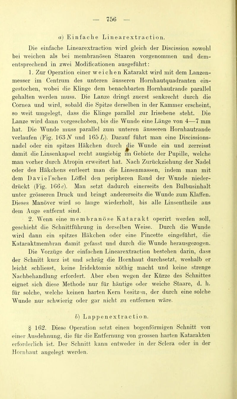 a) Einfache Linear extraction. Die einfache Linearextraction wird gleich der Discission sowohl bei weichen als bei membranosen Staaren vorgenommen und dem- entsprechend in zwei Modificationen ausgefiihrt: 1. Zur Operation einer weichen Katarakt wird mit dem Lanzen- messer im Centrum des unteren ausseren Hornhautquadranten ein- gestochen, wobei die Klinge dem benachbarten Hornhautrande parallel gehalten werden muss. Die Lanze dringt zuerst senkrecht durch die Cornea und wird, sobald die Spitze derselben in der Kammer erscheint, so weit umgelegt, dass die Klinge parallel zur Irisebene steht. Die Lanze wird dann vorgeschoben, bis die Wunde eine Liinge von 4—7 mm hat. Die Wunde muss parallel zum unteren ausseren Hornhautrande verlaufen (Fig. 163 iV^ und 165L). Darauf fiihrt man eine Discissions- nadel oder ein spitzes Hakchen durch ^ie Wunde ein und zerreisst damit die Linsenkapsel recht ausgiebig im Gebiete der Pupille, welche man vorher durch Atropin erweitert hat. Nach Zuriickziehung der Nadel oder des Hakchens entleert man die Linsenmassen, indem man mit dem DavieTschen Loffel den peripheren Kand der Wunde nieder- driickt (Fig. 166 c). Man setzt dadurch einerseits den Bulbusinhalt unter grosseren Druck und bringt andererseits die Wunde zum Klaffen. Dieses Manover wird so lange wiederholt, bis alle Linsentheile aus dem Auge entfernt sind. 2. Wenn eine membranose Katarakt operirt werden soil, geschieht die Schnittfiihrung in derselben Weise. Durch die Wunde wird dann ein spitzes Hakchen oder eine Pincette eingefiihrt, die Kataraktmembran damit gefasst und durch die Wunde herausgezogen. Die Vorzlige der einfachen Linearextraction bestehen darin, dass der Schnitt kurz ist und schriig die Hornhaut durchsetzt, weshalb er leicht schliesst, keine Iridektomie nothig macht und keine strenge Nachbehandlung erfordert. Aber eben wegen der Kiirze des Schnittes eignet sich diese Methode nur fiir hautige oder weiche Staare, d. h. fiir solche, welche keinen harten Kern hesitz'jn, der durch eine solche Wunde nur schwierig oder gar nicht zu entfernen ware. h) Lapp en extr ac tio n. § 162. Diese Operation setzt einen bogenformigen Schnitt von einer Ausdehnung, die fiir die Entfernung von grossen harten Katarakten erforderlich ist. Der Schnitt kann entweder in der Sclera oder in der Hovnliaut angelegt werden.