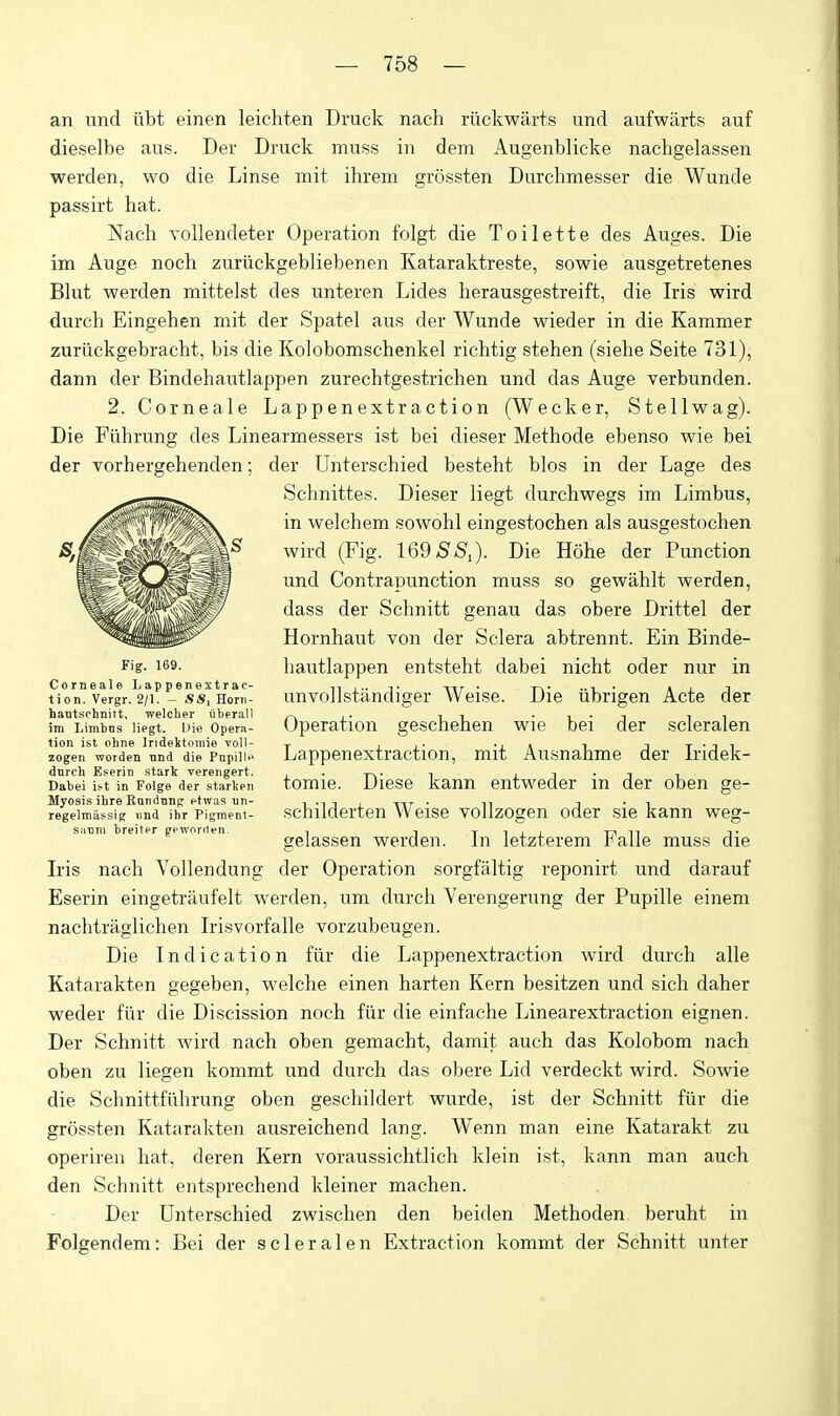 an und iibt einen leichten Druck nach riickwarts und aufwarts auf dieselbe aus. Der Druck muss in dem Augenblicke nachgelassen werden, wo die Linse mit ihrem grossten Durchmesser die Wunde passirt hat. Nach Yollendeter Operation folgt die Toilette des Auges. Die im Auge noch zuriickgebliebenen Kataraktreste, sowie ausgetretenes Blut werden mittelst des unteren Lides herausgestreift, die Iris wird durch Eingehen mit der Spatel aus der Wunde wieder in die Kammer zurilckgebracht, bis die Kolobomschenkel richtig stehen (siehe Seite 731), dann der Bindehautlappen zurechtgestrichen und das Auge verbunden. 2. Corneale Lappenextraction (Wecker, St ell wag). Die Fiihrung des Linearmessers ist bei dieser Methode ebenso wie bei der vorhergehenden; der Unterschied besteht bios in der Lage des Schnittes. Dieser liegt durchwegs im Limbus, in welchem sowohl eingestochen als ausgestochen wird (Fig. 169 SSi). Die Hohe der Function und Contrapunction muss so gewahlt werden, dass der Schnitt genau das obere Drittel der Hornhaut von der Sclera abtrennt. Ein Binde- hautlappen entsteht dabei nicht oder nur in unvollstandiger Weise. Die iibrigen Acte der Operation geschehen wie bei der scleralen Lappenextraction, mit Ausnahme der Iridek- tomie. Diese kann entweder in der oben ge- schilderten Weise vollzogen oder sie kann weg- gelassen werden. In letzterem Falle muss die Iris nach Vollendung der Operation sorgfaltig reponirt und darauf Eserin eingetraufelt werden, um durch Verengerung der Pupille einem nachtraglichen Irisvorfalle vorzubeugen. Die Indication fiir die Lappenextraction wird durch alle Katarakten gegeben, welche einen harten Kern besitzen und sich daher weder fiir die Discission noch fiir die einfache Linearextraction eignen. Der Schnitt wird nach oben gemacht, damit auch das Kolobom nach oben zu liegen kommt und durch das obere Lid verdeckt wird. Sowie die Schnittfiihrung oben geschildert wurde, ist der Schnitt fiir die grossten Katarakten ausreichend lang. Wenn man eine Katarakt zu operiren hat, deren Kern voraussichtlich klein ist, kann man auch den Schnitt entsprechend kleiner machen. Der Unterschied zwischen den beiden Methoden beruht in Folgendem: Bei der scleralen Extraction kommt der Schnitt unter Fig. 169. Corneale li ap pen extrac- tion. Vergr. 2/1. - SS, Horn- hantsohnilt, welclier uberall im Limbns liegt. Die Opera- tion ist ohne Indektomie voll- zogen worden nnd die Pnpilif dnrch Eserin stark verengert. Dabei is-t in Folge der starken Myosis ihre Rnndnng etwas un- regelmassig iind ihr Pigment- s:icni breiter gpworrlen.