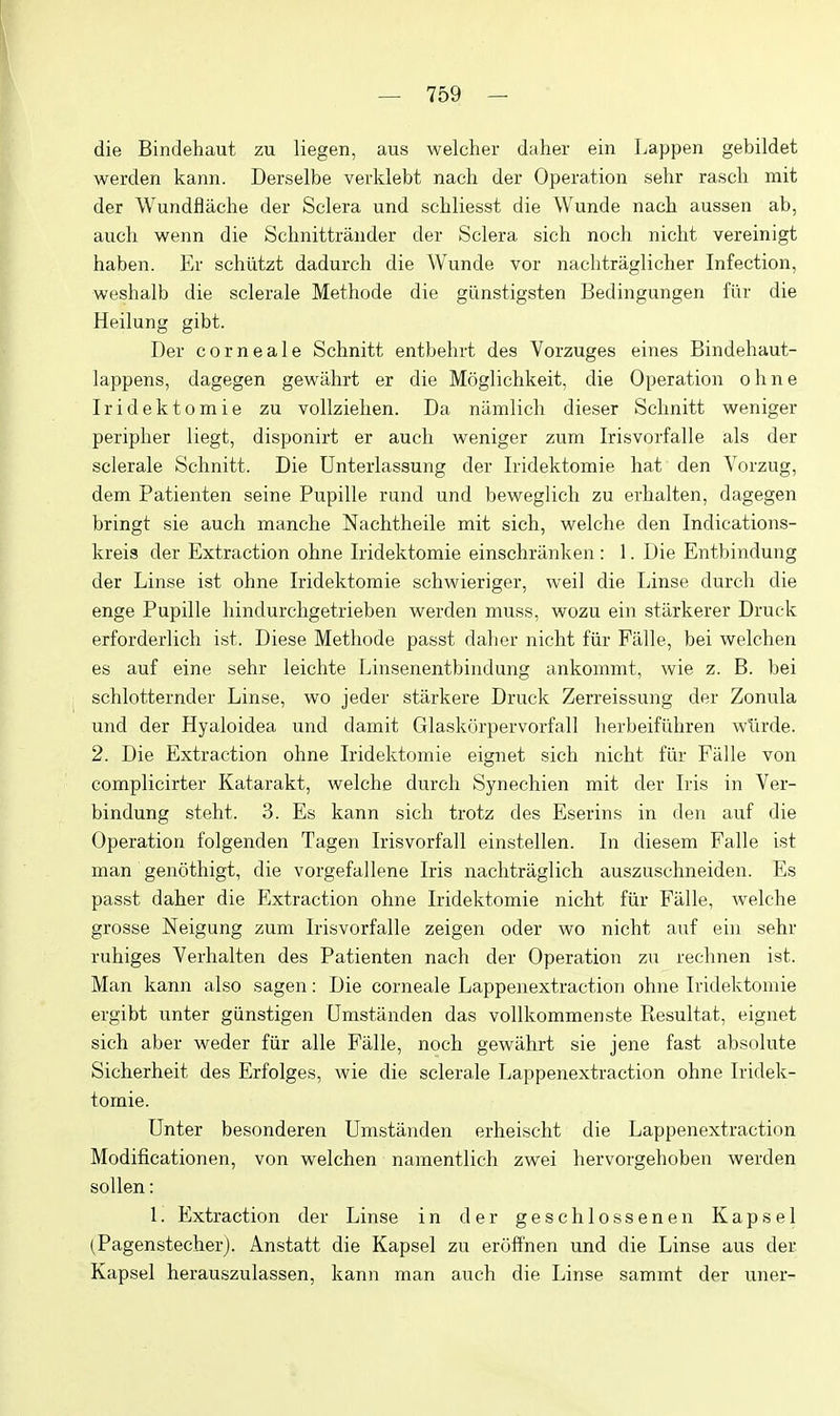 die Bindehaut zu liegen, aus welcher daher ein Lappen gebildet werden kann. Derselbe verklebt nach der Operation sehr rasch mit der Wundflache der Sclera und schliesst die Wunde nach aussen ab, auch wenn die Sclmittrander der Sclera sich noch nicht vereinigt haben. Er schiitzt dadurch die Wunde vor naclitraglicher Infection, weshalb die sclerale Methode die giinstigsten Bedingungen fiir die Heilung gibt. Der corneale Schnitt entbehrt des Vorzuges eines Bindehaut- lappens, dagegen gewiihrt er die Moglichkeit, die Operation ohne Iridektomie zu vollziehen. Da namlicli dieser Schnitt weniger peripher liegt, disponirt er auch weniger zum Irisvorfalle als der sclerale Schnitt. Die Unterlassung der Iridektomie hat den Vorzug, dem Patienten seine Pupille rund und beweglich zu erhalten, dagegen bringt sie auch manche Nachtheile mit sich, welche den Indications- kreis der Extraction ohne Iridektomie einschriinken : 1. Die Entbindung der Linse ist ohne Iridektomie schwieriger, well die Linse durch die enge Pupille hindurcligetrieben werden muss, wozu ein starkerer Druck erforderlich ist. Diese Methode passt daher nicht fiir Fiille, bei welchen es auf eine sehr leichte Linsenentbindung ankommt, wie z. B. bei schlotternder Linse, wo jeder starkere Druck Zerreissung der Zonula und der Hyaloidea und damit Glaskurpervorfall herbeifiihren wlirde. 2. Die Extraction ohne Iridektomie eignet sich nicht fiir Falle von complicirter Katarakt, welche durch Synechien mit der Iris in Ver- bindung steht. 3. Es kann sich trotz des Eserins in den auf die Operation folgenden Tagen Irisvorfall einstellen. In diesem Falle ist man gencithigt, die vorgefallene Iris nachtraglich auszuschneiden. Es passt daher die Extraction ohne Iridektomie nicht fiir Falle, welche grosse Neigung zum Irisvorfalle zeigen oder wo nicht auf ein sehr ruhiges Verhalten des Patienten nach der Operation zu rechnen ist. Man kann also sagen: Die corneale Lappenextraction ohne Iridektomie ergibt unter giinstigen Umstanden das vollkommenste Resultat, eignet sich aber weder fiir alle Falle, noch gewiihrt sie jene fast absolute Sicherheit des Erfolges, wie die sclerale Lappenextraction ohne Iridek- tomie. Unter besonderen Umstanden erheischt die Lappenextraction Modificationen, von welchen namentlich zwei hervorgehoben werden sollen: 1. Extraction der Linse in der geschlossenen Kapsel (Pagenstecher). Anstatt die Kapsel zu eroffnen und die Linse aus der Kapsel herauszulassen, kann man auch die Linse sammt der uner-