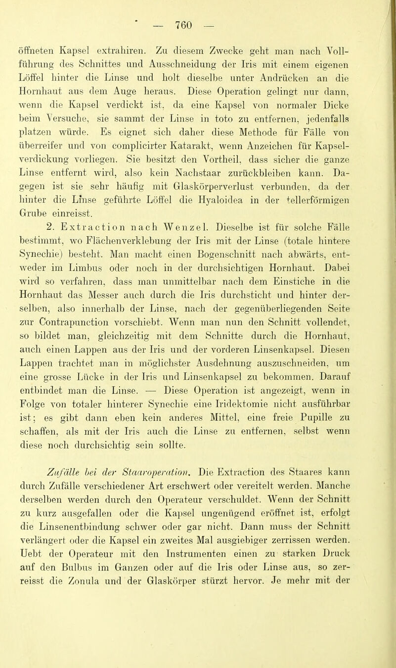 offneten Kapsel extrahiren. Zu cliesem Zwecke geht man nach Voll- fiihrung des Schnittes und Ausschneidung der Iris mit einem eigenen Loffel hinter die Linse und holt dieselbe unter Andriieken an die Hornliaut aus dem Auge heraus. Diese Operation gelingt nur dann, wenn die Kapsel verdickt ist. da eine Kapsel von normaler Dicke beim Versuche, sie sammt der Linse in toto zu entfernen, jedenfalls platzen wiirde. Es eignet sich daher diese Methode fiir Falle von iiberreifer und von complicirter Katarakt, wenn Anzeichen fiir Kapsel- verdickung vorliegen. Sie besitzt den Vortheil, dass siclier die ganze Linse entfernt wird, also kein Nachstaar zuriickbleiben kann. Da- gegen ist sie sehr haufig mit Glaskorperverlust verbunden, da der hinter die Linse gefiihrte Loffel die Hyaloidea in der tellerformigen Grube einreisst. 2. Extraction nach Wenzel. Dieselbe ist fiir solche Falle bestimmt, wo Flachenverklebung der Iris mit der Linse (totale hintere Synechie) besteht. Man macht einen Bogenschnitt nach abwarts, ent- weder im Limbus oder noch in der durchsichtigen Hornhaut. Dabei wird so verfahren, dass man unmittelbar nach dem Einstiche in die Hornhaut das Messer auch durch die Iris durchsticht und hinter der- selben, also innerhalb der Linse, nach der gegeniiberliegenden Seite zur Contrapunction vorschiebt. Wenn man nun den Schnitt vollendet, so bildet man, gleichzeitig mit dem Schnitte durch die Hornhaut, audi einen Lappen aus der Iris und der vorderen Linsenkapsel. Diesen Lappen trachtet man in moglichster Ausdehnung auszuschneiden, um eine grosse Liicke in der Iris und Linsenkapsel zu bekommen. Darauf entbindet man die Linse. •— Diese Operation ist angezeigt, wenn in Folge von totaler liinterer Synechie eine Iridektomie nicht ausfiihrbar ist; es gibt dann eben kein anderes Mittel, eine freie Pupille zu schaften, als mit der Iris auch die Linse zu entfernen, selbst wenn diese noch durchsichtig sein sollte. Ztifdlle hei der Staaroperation. Die Extraction des Staares kann durch Zufalle verscliiedener Art erschwert oder vereitelt werden. Manche derselben werden durch den Operateur verschuldet. Wenn der Schnitt zu kurz ausgefallen oder die Ka])sel ungeniigend eroffnet ist, erfolgt die Linsenentbindung schwer oder gar nicht. Dann muss der Schnitt verlangert oder die Kapsel ein zweites Mai ausgiebiger zerrissen werden. Uebt der Operateur mit den Instrument en einen zu starken Druck auf den Bulbus im Ganzen oder auf die Iris oder Linse aus, so zer- reisst die Zonula und der Glaskurper stiirzt hervor. Je mehr mit der