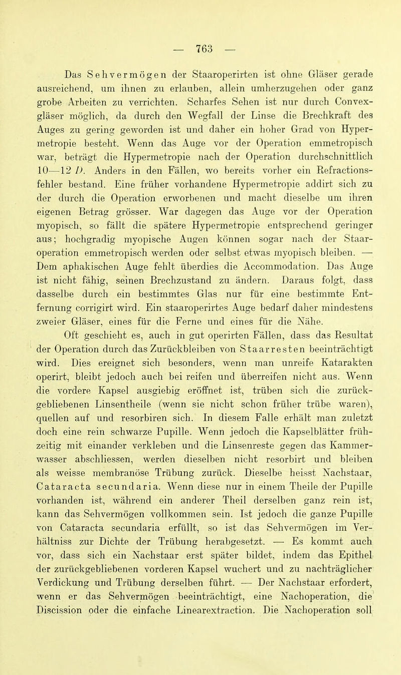 Das Sehvermogen der Staaroperirten ist ohne Gliiser gerade ausreichend, um ihnen zu erlauben, allein umherzugehen oder ganz grobe Arbeiten zu verrichten. Scharfes Sehen ist nur durch Convex- glaser moglich, da durch den Wegfall der Linse die Brechkraft des Auges zu goring geworden ist und daher ein hoher Grad von Hyper- metropie besteht. Wenn das Auge vor der Operation emmetropisch war, betragt die Hypermetropie nach der Operation durchschnittlich 10—12 I). Anders in den Fallen, wo bereits vorher ein Refractions- fehler bestand. Eine friiher vorhandene Hypermetropie addirt sich zu der durch die Operation erworbenen und macht dieselbe um ihren eigenen Betrag grosser. War dagegen das Auge vor der Operation myopisch, so fallt die spatere Hypermetropie entsprechend geringer aus; hochgradig myopische Augen konnen sogar nach der Staar- operation emmetropisch werden oder selbst etwas myopisch bleiben. — Dem aphakischen Auge fehlt iiberdies die Accommodation. Das Auge ist nicht fahig, seinen Brechzustand zu andern. Daraus folgt, dass dasselbe durch ein bestimmtes Glas nur fiir eine bestimmte Ent- fernung corrigirt wird. Ein staaroperirtes Auge bedarf daher mindestens zweier Glaser, eines fiir die Feme und eines fiir die Ntihe. Oft geschieht es, auch in gut operirten Fallen, dass das Resultat der Operation durch das Zuriickbleiben von Staarresten beeintrachtigt wird. Dies ereignet sich besonders, wenn man unreife Katarakten operirt, bleibt jedoch auch bei reifen und iiberreifen nicht aus. Wenn die vordere Kapsel ausgiebig eroffnet ist, triiben sich die zuriick- gebliebenen Linsentheile (wenn sie nicht schon friiher triibe waren), quellen auf und resorbiren sich. In diesem Falle erhalt man zuletzt doch eine rein schwarze Pupille. Wenn jedoch die Kapselblatter friih- zeitig mit einander verkleben und die Linsenreste gegen das Kammer- wasser abschliessen, werden dieselben nicht resorbirt und bleiben als weisse membranose Triibung zuriick. Dieselbe heisst Nachstaar, Cataracta secundaria. Wenn diese nur in einem Theile der Pupille vorhanden ist, wahrend ein anderer Theil derselben ganz rein ist, kann das Sehvermogen vollkommen sein. Ist jedoch die ganze Pupille von Cataracta secundaria erfiillt, so ist das Sehvermogen im Ver- hiiltniss zur Dichte der Triibung herabgesetzt. — Es kommt auch vor, dass sich ein Nachstaar erst spater bildet, indem das Epithel der zuriickgebliebenen vorderen Kapsel wuchert und zu nachtraglicher Verdickung und Triibung derselben fiihrt. — Der Nachstaar erfordert, wenn er das Sehvermogen beeintrachtigt, eine Nachoperation, die Discission oder die einfache Linearextraction. Die Nachoperation soli