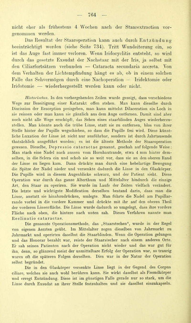 nicht eher als friihestens 4 Wochen nach der Staarextraction vor- genommen werden. Das Kesultat der Staaroperation kann auch durch Entziindung beeintrachtigt werden (siehe Seite 734). Tritt Wundeiterung ein, so ist das Auge fast immer verloren. Wenn Iridocyclitis entsteht, so wird durch das gesetzte Exsudat der Nachstaar mit der Iris, ja selbst mit den Ciliarfortsatzen verbunden — Cataracta secundaria accreta. Von dem Verhalten der Lichtempfindung hangt es ab, ob in einem solchen Falle das Sehvermogen durch eine Nachoperation — Iridektomie oder Iridotomie — wiederhergestellt werden kann oder nicht. Historisclies. In den vorhergehenden Zeilen wurde gezeigt, dass verschiedene Wege zur Beseitigung einer Katarakt offen stehen. Man kann dieselbe durch Discission der Resorption preisgeben, man kann mittelst Dilaceration ein Loch in sie reissen oder man kann sie ganzlich aus dem Auge entfernen. Damit sind aber iioch nicht alle Wege erschopft, das Sehen eines staarblinden Auges wiederherzu- stellen. Man konnte auch die Irube Linse, statt sie zu entfernen, bios von ihrer Stelle hinter der Pupille wegschieben, so dass die Pupille frei wird. Diese kiinst- liche Luxation der Linse ist nicht nur ausfiihrbar, sondern ist dui'ch Jahrtausende thatsachlich ausgefiihrt worden; es ist die alteste Methode der Staaroperation gewesen. Dieselbe, Depressio cataractae genannt, geschah auf folgende Weise: Man stach eine Nadel nach aussen vom Hornhautrande, etwa 4 mm hinter dem- selben, in die Sclera ein und schob sie so weit vor, dass sie an den oberen Rand der Linse zu liegen kam. Dann driickte man durch eine hebelartige Bewegung die Spitze der Nadel nieder und versenkte dadurch die Linse in den Glaskorper. Die Pupille wird in diesem Augenblicke schwarz, und der Patient sieht. Diese Operation war durch das ganze Alterthum und Mittelalter hindurch die einzige Art, den Staar zu operiren. Sie wurde im Laufe der Zeiten vielfach verandert. Die letzte und wichtigste Modification derselben bestand darin, dass man die Linse, anstatt sie hinabzudriicken, umlegte. Man fiihrte die Nadel am Pupillar- rande vorbei in die vordere Kammer und driickte mit ihr auf den oberen Theil der vorderen Linsenflache. Die Linse wurde dadurch so umgelegt, dass ihre vordere Flache nach oben, die hintere nach unten sah. Dieses Verfahren nannte man Reclinatio cataractae. Die genannte Operationsmethode, das „Staarstechen'', wurde in der Regel von eigenen Aerzten geiibt. Im Mittelalter zogen dieselben von Jahrmarkt zu Jahrmarkt und operirten daselbst die Staarblinden. Wenn die Operation gelungen und das Honorar bezahlt war, reiste der Staarstecher nach einem anderen Orte. Er sah seinen Patienten nach der Operation nicht wieder und das war gut fiir ihn. denn, so glanzend meist der unmittelbare Erfolg der Operation war, so traurig waren oft die spateren Folgen derselben. Dies war in der Natur der Operation selbst begrundet. Die in den Glaskorper versenkte Linse liegt in der Gegeud des Corpus ciliarc, welches sie auch wohl beriihren kann. Sie wirkt daselbst als Fremdkorper und erregt Entziindung. Diese ist im giinstigen Falle gerade nur so stark, um die Linse durch Exsudat an ihrer Stelle festzuhalten und sie daselbst einznkapseln.